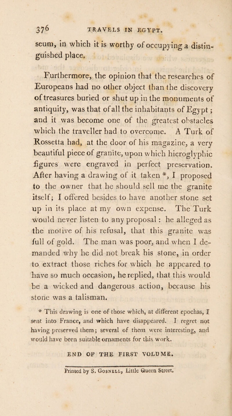 seam, in which it is worthy of occupying a distin- guished place. Furthermore, the opinion that the researches of Europeans had no other object than the discovery of treasures buried or shut up in the monuments of antiquity, was that of all the inhabitants of Egypt ; and it was become one of the greatest obstacles which the traveller had to overcome. A Turk of Rossetta had, at the door of his magazine, a very beautiful piece of granite, upon which hieroglyphic figures were engraved in perfect preservation. After having a drawing of it taken I proposed to the owner that he should sell me the granite itself; Ï offered besides to have another stone set up in its place at my own expense. The Turk would never listen to any proposal ; he alleged as the motive of his refusal, that this granite was full of gold. The man was poor, and when I de¬ manded why he did not break his stone, in order to extract those riches for which he appeared to have so much occasion, he replied, that this would be a wicked and dangerous action, because his stone was a talisman. * This drawing is one of those which, at different epochas, Î sent into France, and which have disappeared. I regret not having preserved them ; several of them were interesting, arid would have been suitable ornaments for this work. END OF THE FIRST VOLUME. Printed by S. Gqsnell, Little Queen Street.