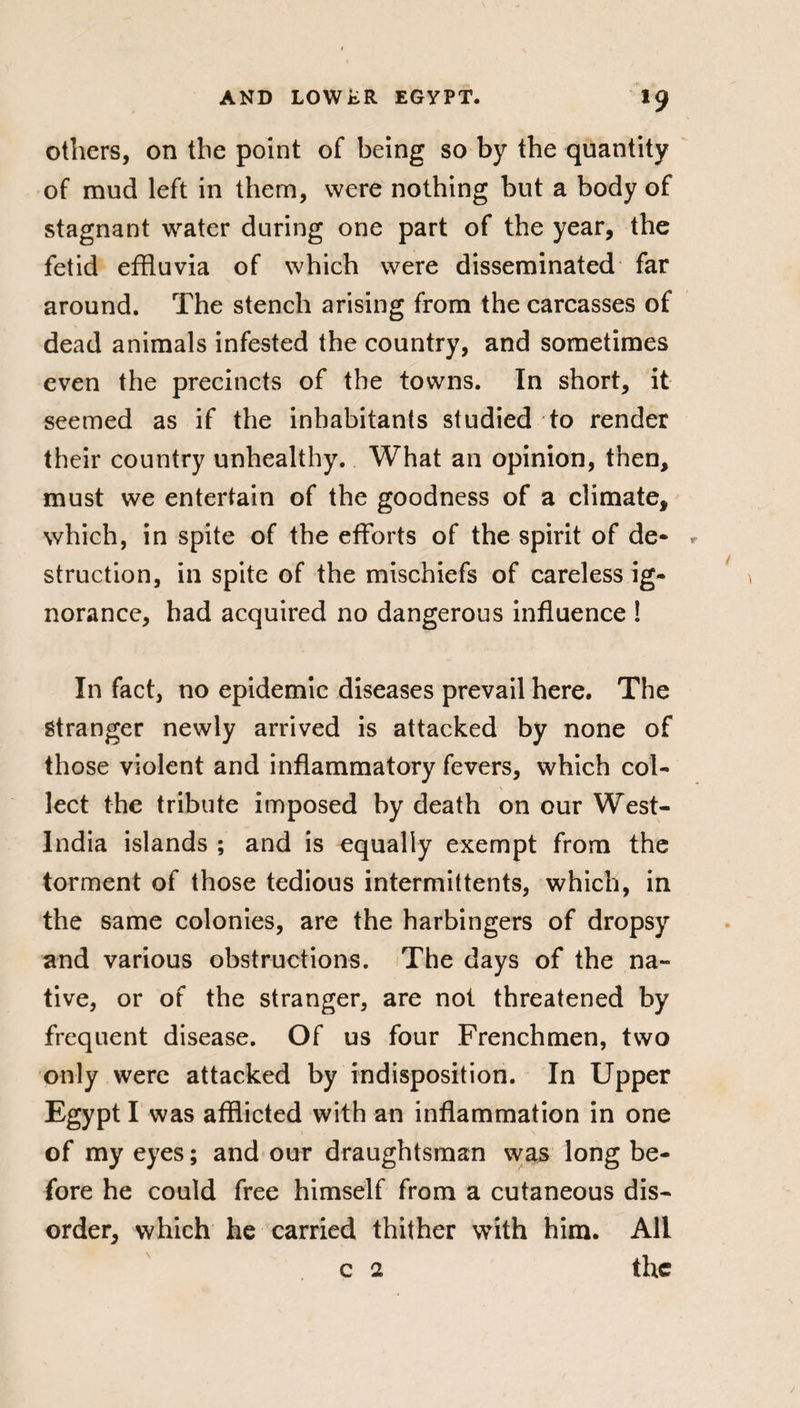 others, on the point of being so by the quantity of mud left in them, were nothing but a body of stagnant water during one part of the year, the fetid effluvia of which were disseminated far around. The stench arising from the carcasses of dead animals infested the country, and sometimes even the precincts of the towns. In short, it seemed as if the inhabitants studied to render their country unhealthy. What an opinion, then, must we entertain of the goodness of a climate, which, in spite of the efforts of the spirit of de¬ struction, in spite of the mischiefs of careless ig¬ norance, had acquired no dangerous influence ! In fact, no epidemic diseases prevail here. The Stranger newly arrived is attacked by none of those violent and inflammatory fevers, which col¬ lect the tribute imposed by death on our West- India islands ; and is equally exempt from the torment of those tedious intermittents, which, in the same colonies, are the harbingers of dropsy and various obstructions. The days of the na¬ tive, or of the stranger, are not threatened by frequent disease. Of us four Frenchmen, two only were attacked by indisposition. In Upper Egypt I was afflicted with an inflammation in one of my eyes ; and our draughtsman was long be¬ fore he could free himself from a cutaneous dis¬ order, which he carried thither with him. All