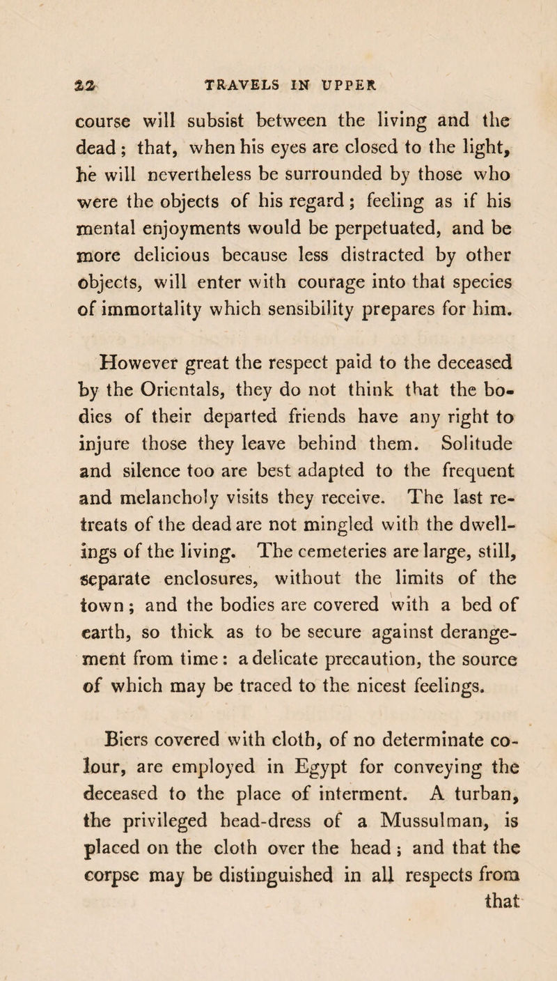 course will subsist between the living and the dead ; that, when his eyes are closed to the light, he will nevertheless be surrounded by those who were the objects of his regard ; feeling as if his mental enjoyments would be perpetuated, and be more delicious because less distracted by other objects, will enter with courage into that species of immortality which sensibility prepares for him. However great the respect paid to the deceased by the Orientals, they do not think that the bo¬ dies of their departed friends have any right to injure those they leave behind them. Solitude and silence too are best adapted to the frequent and melancholy visits they receive. The last re¬ treats of the dead are not mingled with the dwell¬ ings of the living. The cemeteries are large, still, separate enclosures, without the limits of the town ; and the bodies are covered with a bed of earth, so thick as to be secure against derange¬ ment from time : a delicate precaution, the source of which may be traced to the nicest feelings. Biers covered with cloth, of no determinate co¬ lour, are employed in Egypt for conveying the deceased to the place of interment. A turban, the privileged head-dress of a Mussulman, is placed on the cloth over the head ; and that the corpse may be distinguished in all respects from that