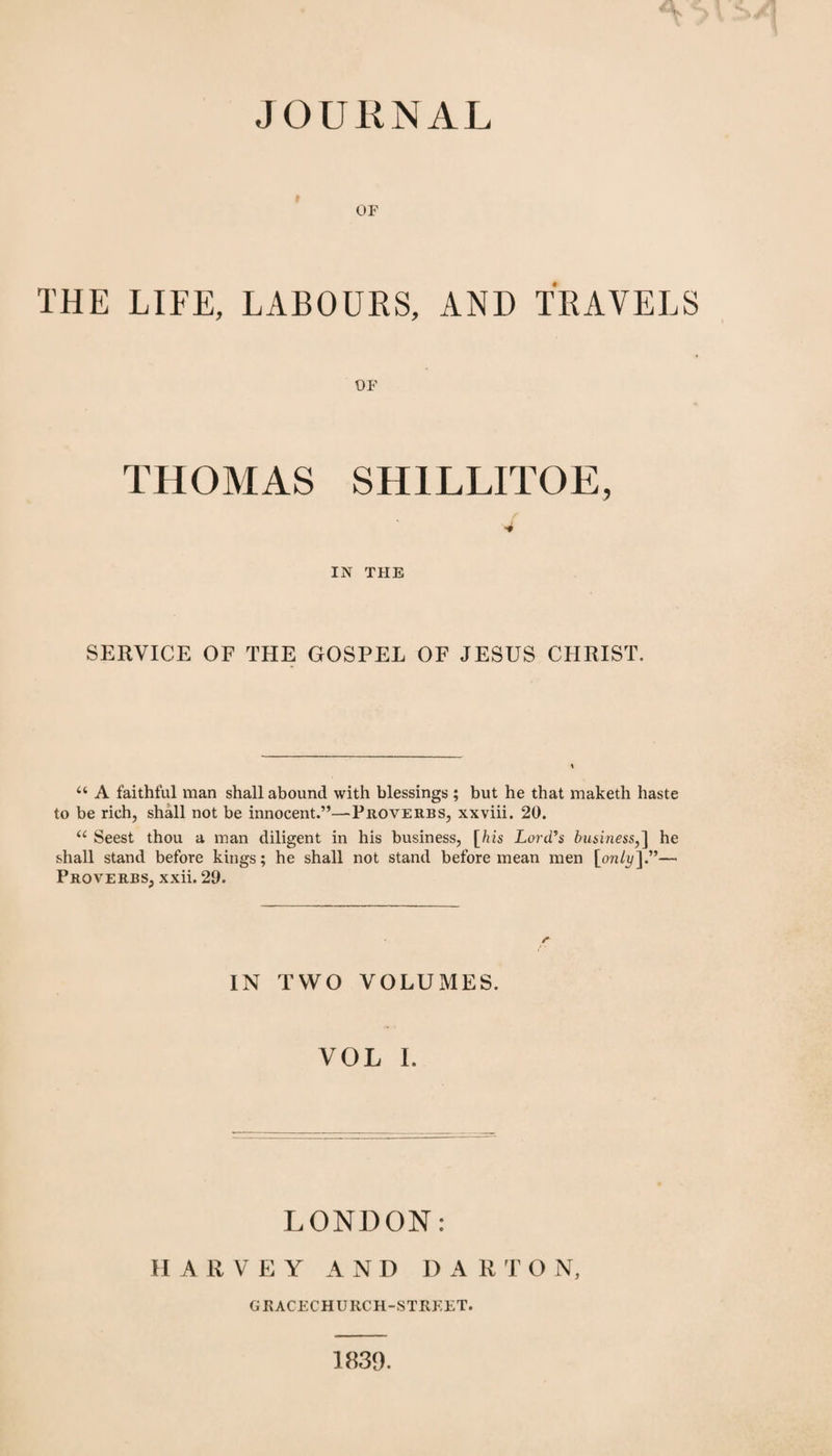 OF THE LIFE, LABOURS, AND TRAVELS OF THOMAS SH1LLITOE, 4 IN THE SERVICE OF THE GOSPEL OF JESUS CHRIST. u A faithful man shall abound with blessings ; but he that maketh haste to be rich, shall not be innocent.”—Proverbs, xxviii. 20. u Seest thou a man diligent in his business, [his Lord's business,] he shall stand before kings; he shall not stand before mean men [only].'”— Proverbs, xxii. 29. r IN TWO VOLUMES. VOL I. LONDON: HARVEY AND D A R T O N, GEACECHURCH-STREET. 1839.