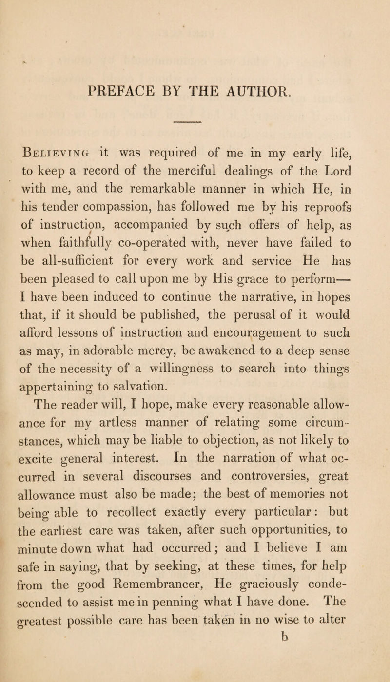 PREFACE BY THE AUTHOR. Believing it was required of me in my early life, to keep a record of the merciful dealings of the Lord with me, and the remarkable manner in which He, in his tender compassion, has followed me by his reproofs of instruction, accompanied by such offers of help, as when faithfully co-operated with, never have failed to be all-sufficient for every work and service He has been pleased to call upon me by His grace to perform— I have been induced to continue the narrative, in hopes that, if it should be published, the perusal of it would afford lessons of instruction and encouragement to such as may, in adorable mercy, be awakened to a deep sense of the necessity of a willingness to search into things appertaining to salvation. The reader will, I hope, make every reasonable allow¬ ance for my artless manner of relating some circum¬ stances, which may be liable to objection, as not likely to excite general interest. In the narration of what oc¬ curred in several discourses and controversies, great allowance must also be made; the best of memories not being able to recollect exactly every particular: but the earliest care was taken, after such opportunities, to minute down what had occurred; and I believe I am safe in saying, that by seeking, at these times, for help from the good Remembrancer, He graciously conde¬ scended to assist mein penning what I have done. The greatest possible care has been taken in no wise to alter b