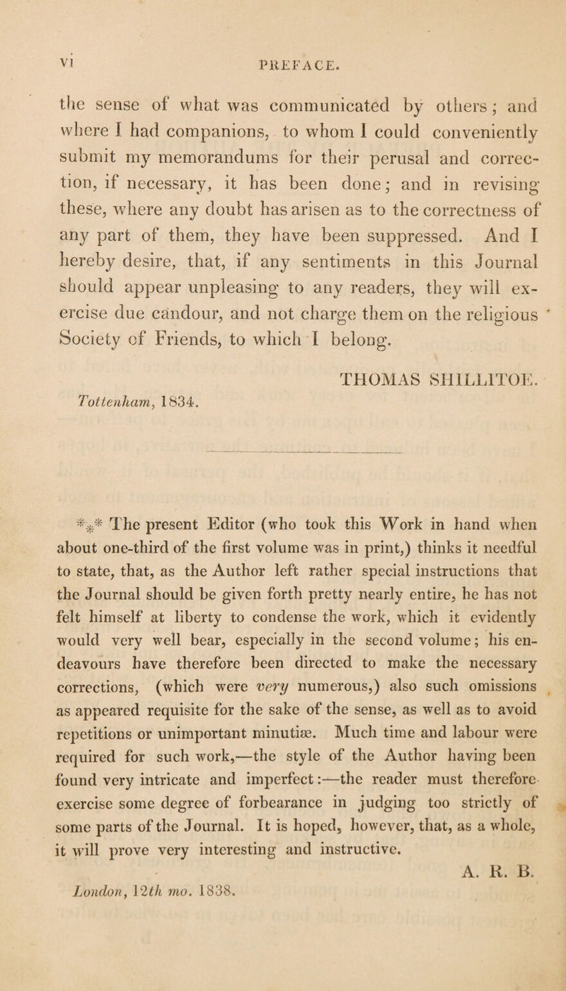 PREFACE. the sense of what was communicated by others; and where I had companions, to whom 1 could conveniently submit my memorandums for their perusal and correc¬ tion, if necessary, it has been done; and in revising these, where any doubt has arisen as to the correctness of any part of them, they have been suppressed. And I hereby desire, that, if any sentiments in this Journal should appear unpleasing to any readers, they will ex¬ ercise due candour, and not charge them on the religious Society of Friends, to which I belong. THOMAS SH1LL1TOE. Tottenham, 1834. *** The present Editor (who took this Work in hand when about one-third of the first volume was in print,) thinks it needful to state, that, as the Author left rather special instructions that the Journal should be given forth pretty nearly entire, he has not felt himself at liberty to condense the work, which it evidently would very well bear, especially in the second volume; his en¬ deavours have therefore been directed to make the necessary corrections, (which were very numerous,) also such omissions as appeared requisite for the sake of the sense, as well as to avoid repetitions or unimportant minutke. Much time and labour were required for such work,—the style of the Author having been found very intricate and imperfectthe reader must therefore exercise some degree of forbearance in judging too strictly of some parts of the Journal. It is hoped, however, that, as a whole, it will prove very interesting and instructive. London, 12th mo. 1838. A. R. B.