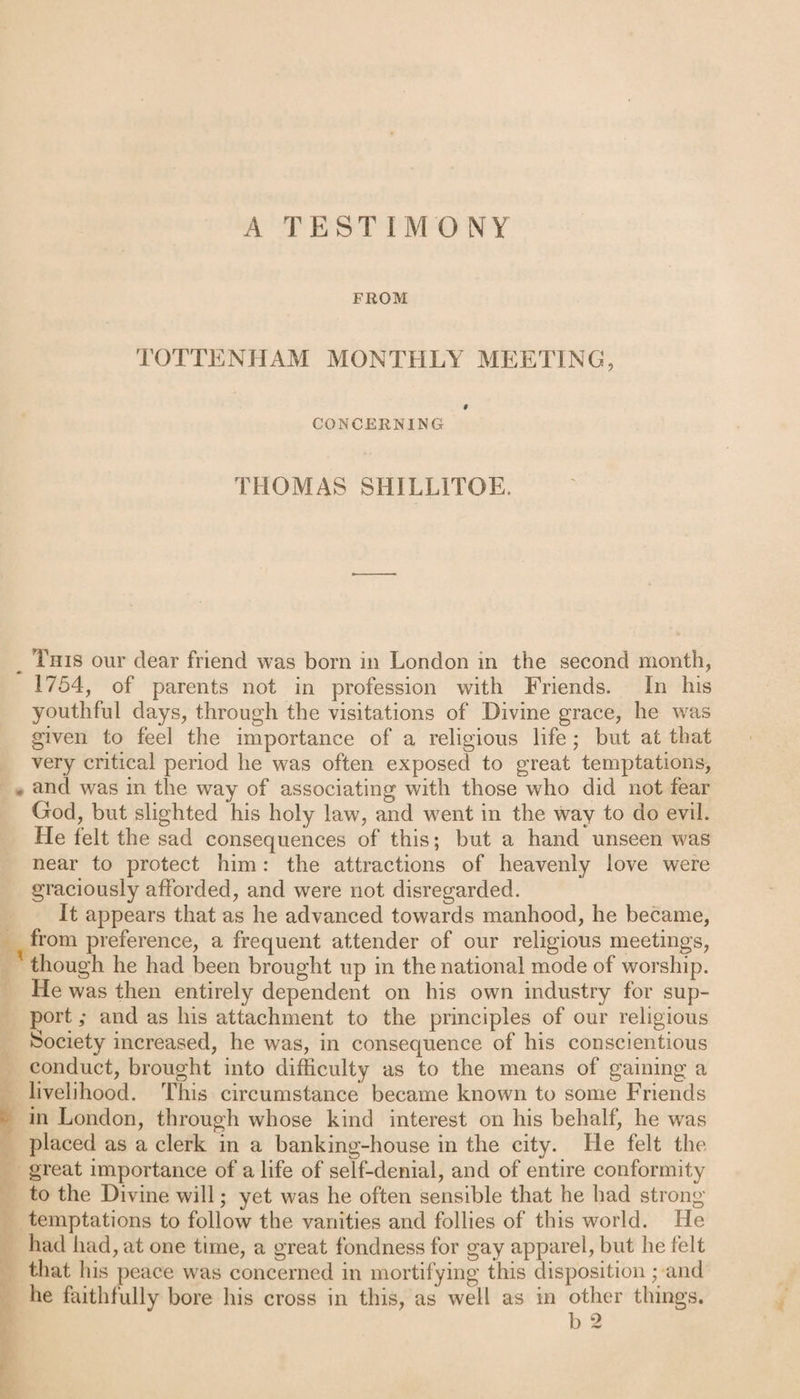 A TESTIMONY FROM TOTTENHAM MONTHLY MEETING, # CONCERNING THOMAS SHILLITOE. This our dear friend was born in London in the second month, 1754, of parents not in profession with Friends. In his youthful days, through the visitations of Divine grace, he was given to feel the importance of a religious life ; but at that very critical period lie w7as often exposed to great temptations, , and was in the way of associating with those who did not fear God, but slighted his holy law, and wrent in the way to do evil. He felt the sad consequences of this; but a hand unseen was near to protect him: the attractions of heavenly love were graciously afforded, and were not disregarded. It appears that as he advanced towards manhood, he became, from preference, a frequent attender of our religious meetings, (though he had been brought up in the national mode of worship. He was then entirely dependent on his own industry for sup¬ port ; and as his attachment to the principles of our religious Society increased, he was, in consequence of his conscientious conduct, brought into difficulty as to the means of gaining a livelihood. This circumstance became known to some Friends in London, through whose kind interest on his behalf, he was placed as a clerk in a banking-house in the city. He felt the great importance of a life of self-denial, and of entire conformity to the Divine will; yet was he often sensible that he had strong temptations to follow the vanities and follies of this world. He had had, at one time, a great fondness for gay apparel, but he felt that his peace wras concerned in mortifying this disposition; and he faithfully bore his cross in this, as well as in other things. b 2