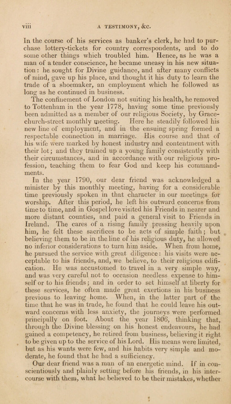 In the course of his services as banker’s clerk, he had to pur¬ chase lottery-tickets for country correspondents, and to do some other things which troubled him. Hence, as he was a man of a tender conscience, he became uneasy in his new situa¬ tion : he sought for Divine guidance, and after many conflicts of mind, gave up his place, and thought it his duty to learn the trade of a shoemaker, an employment which he followed as long as he continued in business. The confinement of London not suiting his health, he removed to Tottenham in the year 1778, having some time previously been admitted as a member of our religious Society, by Grace- church-street monthly meeting. Here he steadily followed his new line of employment, and in the ensuing spring formed a respectable connection in marriage. His course and that of his wife were marked by honest industry and contentment with their lot; and they trained up a young family consistently with their circumstances, and in accordance with our religious pro¬ fession, teaching them to fear God and keep his command¬ ments. In the year 1790, our dear friend was acknowledged a minister by this monthly meeting, having for a considerable time previously spoken in that character in our meetings for worship. After this period, he left his outward concerns from time to time, and in Gospel love visited his Friends in nearer and more distant counties, and paid a general visit to Friends in Ireland. The cares of a rising family pressing heavily upon him, he felt these sacrifices to be acts of simple faith; but believing them to be in the line of his religious duty, he allowed no inferior considerations to turn him aside. When from home, he pursued the service with great diligence: his visits were ac¬ ceptable to his friends, and, we believe, to their reiigious edifi¬ cation. He was accustomed to travel in a very simple way, and was very careful not to occasion needless expense to him¬ self or to his friends ; and in order to set himself at liberty for these services, he often made great exertions in his business previous to leaving home. When, in the latter part of the time that he was in trade, he found that he could leave his out¬ ward concerns with less anxiety, the journeys were performed principally on foot. About the year 1806, thinking that, through the Divine blessing on his honest endeavours, he had gained a competency, he retired from business, believing it right to be given up to the service of his Lord. His means were limited, but as his wants were few, and his habits very simple and mo¬ derate, he found that he had a sufficiency. Our dear friend was a man of an energetic mind. If in con¬ scientiously and plainly setting before his friends, in his inter¬ course with them, what he believed to be their mistakes, whether