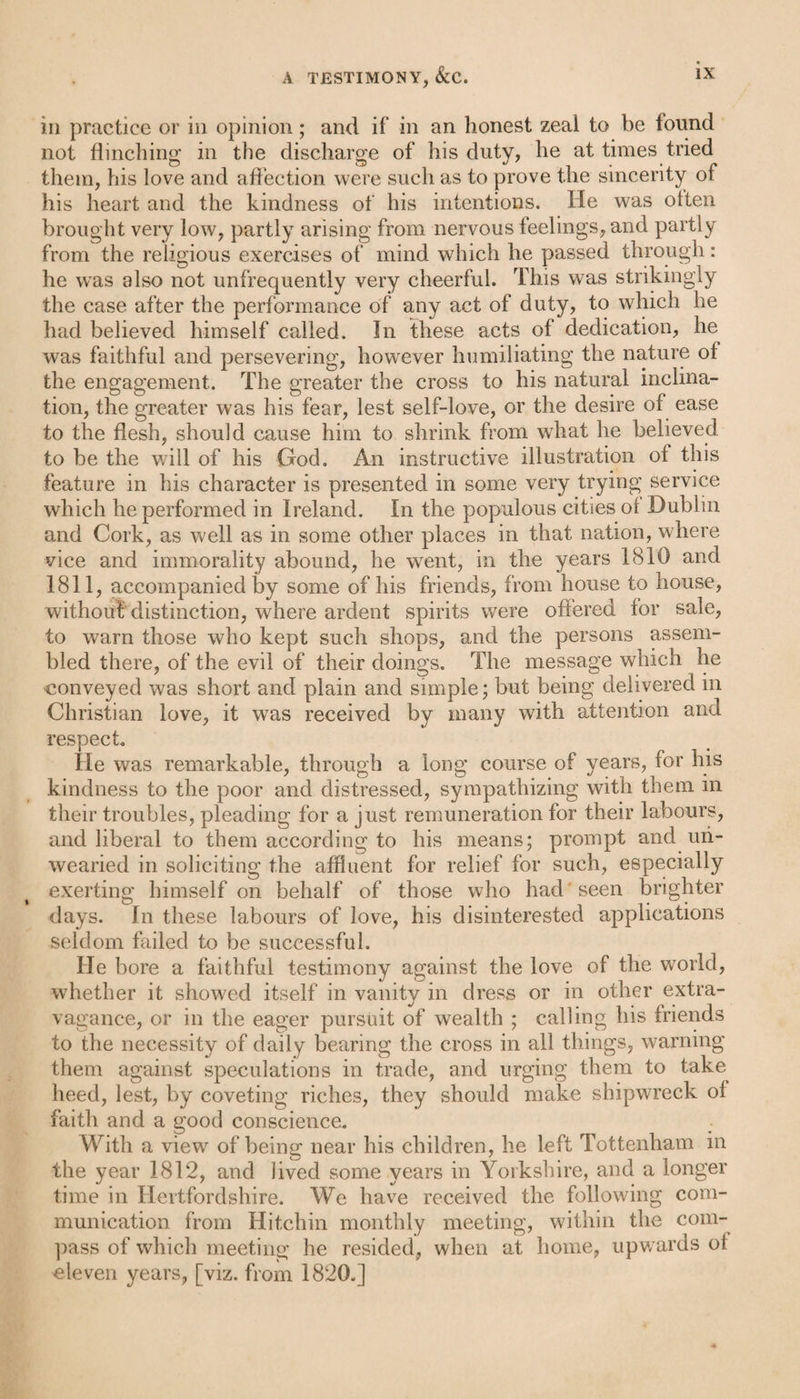 in practice or in opinion; and if in an honest zeal to be found not flinching in the discharge of his duty, he at times tried them, his love and affection were such as to prove the sincerity of his heart and the kindness of his intentions. He was often brought very low, partly arising from nervous feelings, and partly from the religious exercises of mind which he passed through: he wras also not unfrequently very cheerful. This was strikingly the case after the performance of any act of duty, to which he had believed himself called. In these acts of dedication, he was faithful and persevering, however humiliating the nature of the engagement. The greater the cross to his natural inclina¬ tion, the greater was his fear, lest self-love, or the desire of ease to the flesh, should cause him to shrink from what he believed to be the will of his God. An instructive illustration of this feature in his character is presented in some very trying service which he performed in Ireland. In the populous cities of Dublin and Cork, as well as in some other places in that nation, where vice and immorality abound, he went, in the years 1810 and 1811, accompanied by some of his friends, from house to house, without distinction, where ardent spirits were offered for sale, to warn those who kept such shops, and the persons assem¬ bled there, of the evil of their doings. The message which he conveyed was short and plain and simple; but being delivered in Christian love, it was received by many with attention and respect He was remarkable, through a long course of years, for his kindness to the poor and distressed, sympathizing with them m their troubles, pleading for a just remuneration for their labours, and liberal to them according to his means; prompt and un¬ wearied in soliciting the affluent for relief for such, especially exerting himself on behalf of those who had seen brighter days. In these labours of love, his disinterested applications seldom failed to be successful. He bore a faithful testimony against the love of the world, whether it showed itself in vanity in dress or in other extra¬ vagance, or in the eager pursuit of wealth ; calling his friends to the necessity of daily bearing the cross in all things, warning them against speculations in trade, and urging them to take heed, lest, by coveting riches, they should make shipwreck of faith and a good conscience. With a view of being near his children, he left Tottenham in the year 1812, and Jived some years in Yorkshire, and a longer time in Hertfordshire. We have received the following com¬ munication from Hitchin monthly meeting, within the com¬ pass of which meeting he resided, when at home, upwards ol eleven years, [viz. from 1820.]