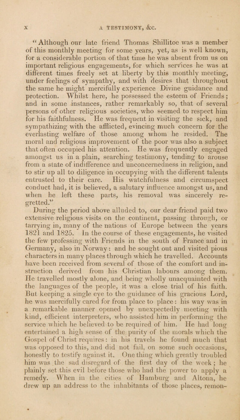 u Although our late friend Thomas Shillitoe was a member of this monthly meeting for some years, yet, as is well known, for a considerable portion of that time he was absent from us on important religious engagements, for which services he was at different times freely set at liberty by this monthly meeting, under feelings of sympathy, and with desires that throughout the same he might mercifully experience Divine guidance and protection. Whilst here, he possessed the esteem of Friends; and in some instances, rather remarkably so, that of several persons of other religious societies, who seemed to respect him for his faithfulness. He was frequent in visiting the sick, and sympathizing with the afflicted, evincing much concern for the everlasting welfare of those among whom he resided. The moral and religious improvement of the poor was also a subject that often occupied his attention. He was frequently engaged amongst us in a plain, searching testimony, tending to arouse from a state of indifference and unconcernedness in religion, and to stir up all to diligence in occupying with the different talents entrusted to their care. His watchfulness and circumspect conduct had, it is believed, a salutary influence amongst us, and when he left these parts, his removal was sincerely re¬ gretted.” During the period above alluded to, our dear friend paid two extensive religious visits on the continent, passing through, or tarrying in, many of the nations of Europe between the years 1821 and 1825. In the course of these engagements, he visited the few professing with Friends in the south of France and in Germany, also in Norway: and he sought out and visited pious characters in many places through which he travelled. Accounts have been received from several of those of the comfort and in¬ struction derived from his Christian labours among them. He travelled mostly alone, and being wholly unacquainted with the languages of the people, it was a close trial of his faith. But keeping a single eye to the guidance of his gracious Lord, he was mercifully cared for from place to place : his way was in a remarkable manner opened by unexpectedly meeting with kind, efficient interpreters, who assisted him in performing the service which he believed to be required of him. He had long entertained a high sense of the purity of the morals which the Gospel of Christ requires: in his travels he found much that was opposed to this, and did not fail, on some such occasions, honestly to testify against it. One thing which greatly troubled him was the sad disregard of the first day of the w?eek ; he plainly set this evil before those who had the power to apply a remedy. When in the cities of Hamburg and Altona, he drew up an address to the inhabitants of those places, remon-