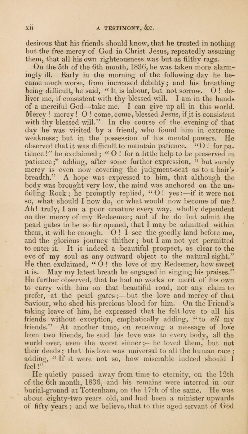 desirous that his friends should know, that he trusted in nothing but the free mercy of God in Christ Jesus, repeatedly assuring them, that all his own righteousness was but as filthy rags. On the 5th of the 6th month, 1836, he was taken more alarm¬ ingly ill. Early in the morning of the following day he be¬ came much worse, from increased debility; and his breathing being difficult, he said, “ It is labour, but not sorrow. O ! de¬ liver me, if consistent with thy blessed will. I am in the hands of a merciful God—take me. I can give up all in this world. Mercy ! mercy ! O ! come, come, blessed Jesus, if it is consistent with thy blessed will.” In the course of the evening of that day he was visited by a friend, who found him in extreme weakness; but in the possession of his mental powers. He observed that it was difficult to maintain patience. “O ! for pa¬ tience !” he exclaimed; “ O ! for a little help to be preserved in patienceadding, after some further expression, “ but surely mercy is even now covering the judgment-seat as to a hair’s breadth.” A hope was expressed to him, that although the body was brought very low, the mind was anchored on the un¬ failing Rock; he promptly replied, “O! yes:—if it were not so, what should I now do, or what would now7 become of me? Ah! truly, I am a poor creature every way, wholly dependent on the mercy of my Redeemer; and if he do but admit the pearl gates to be so far opened, that I may be admitted writhin them, it will be enough. O ! I see the goodly land before me, and the glorious journey thither; but I am not yet permitted to enter it. It is indeed a beautiful prospect, as clear to the eye of my soul as any outward object to the natural sight.” He then exclaimed, “ O ! the love of my Redeemer, how sweet it is. May my latest breath be engaged in singing his praises.” He further observed, that he had no wrorks or merit of his own to carry with him on that beautiful road, nor any claim to prefer, at the pearl gates;—but the love and mercy of that Saviour, who shed his precious blood for him. On the Friend’s taking leave of him, he expressed that he felt love to all his friends without exception, emphatically adding, “to all my friends.” At another time, on receiving a message of love from two friends, he said his love was to every body, all the world over, even the worst sinner;— he loved them, but not their deeds; that his love was universal to all the human race ; adding, “ If it were not so, how miserable indeed should I feel!” He quietly passed away from time to eternity, on the 12th of the 6th month, 1836, and his remains were interred in our burial-ground at Tottenham, on the 17th of the same. He was about eighty-two years old, and had been a minister upwards of fifty years ; and we believe, that to this aged servant of God