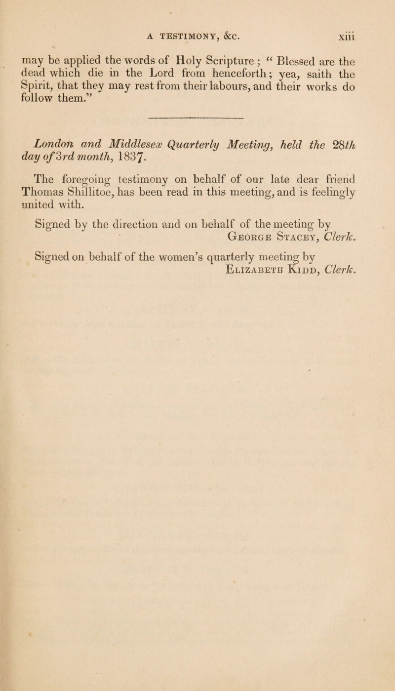 may be applied the words of Holy Scripture ; “ Blessed are the dead which die in the Lord from henceforth; yea, saith the Spirit, that they may rest from their labours, and their works do follow them.1’ London and Middlesex Quarterly Meeting, held the 28th day of 3rd month, 1837- The foregoing testimony on behalf of our late dear friend Thomas Shillitoe, has been read in this meeting, and is feelingly united with. Signed by the direction and on behalf of the meeting by George Stacey, Clerk. Signed on behalf of the women’s quarterly meeting by Elizabeth Kidd, Clerk.