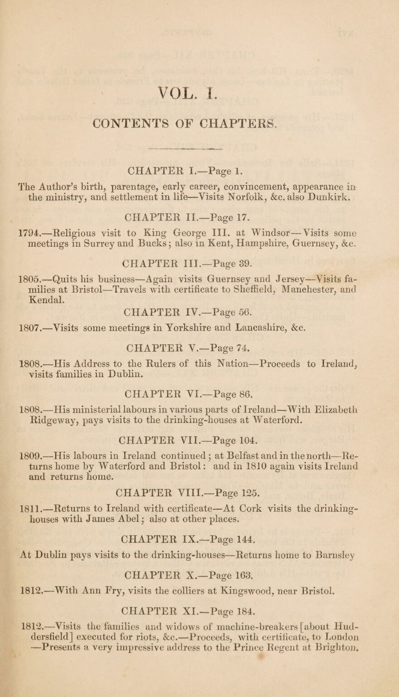 VOL, L CONTENTS OF CHAPTERS. CHAPTER I.—Page 1. The Author’s birth, parentage, early career, convincement, appearance in the ministry, and settlement in life—Visits Norfolk, &c. also Dunkirk. CHAPTER II.—Page 17. 1794.—Religious visit to King George III. at Windsor — Visits some meetings in Surrey and Bucks; also in Kent, Hampshire, Guernsey, &c. CHAPTER III.—Page 39. 1805.—Quits his business—Again visits Guernsey and Jersey—Visits fa¬ milies at Bristol—Travels with certificate to Sheffield, Manchester, and Kendal. CHAPTER IV.—Page 56. 1807.—Visits some meetings in Yorkshire and Lancashire, &c. CHAPTER V.—Page 74. 1808.—His Address to the Rulers of this Nation—Proceeds to Ireland, visits families in Dublin. CHAPTER VI.—Page 86. 1808. —His ministerial labours in various parts of Ireland—With Elizabeth Ridgeway, pays visits to the drinking-houses at Waterford. CHAPTER VII.—Page 104. 1809. —His labours in Ireland continued; at Belfast and in the north—Re¬ turns home by Waterford and Bristol: and in 1810 again visits Ireland and returns home. CHAPTER VIII.—Page 125. 1811. —Returns to Ireland with certificate—At Cork visits the drinking- houses with James Abel; also at other places. CHAPTER IX.—Page 144. At Dublin pays visits to the drinking-houses—Returns home to Barnsley CHAPTER X.—Page 163. 1812. —With Ann Fry, visits the colliers at Kingswood, near Bristol. CHAPTER XI.—Page 184. 1812.—Visits the families and widows of machine-breakers [about Hud¬ dersfield] executed for riots, &c.—Proceeds, with certificate, to London —Presents a very impressive address to the Prince Regent at Brighton.
