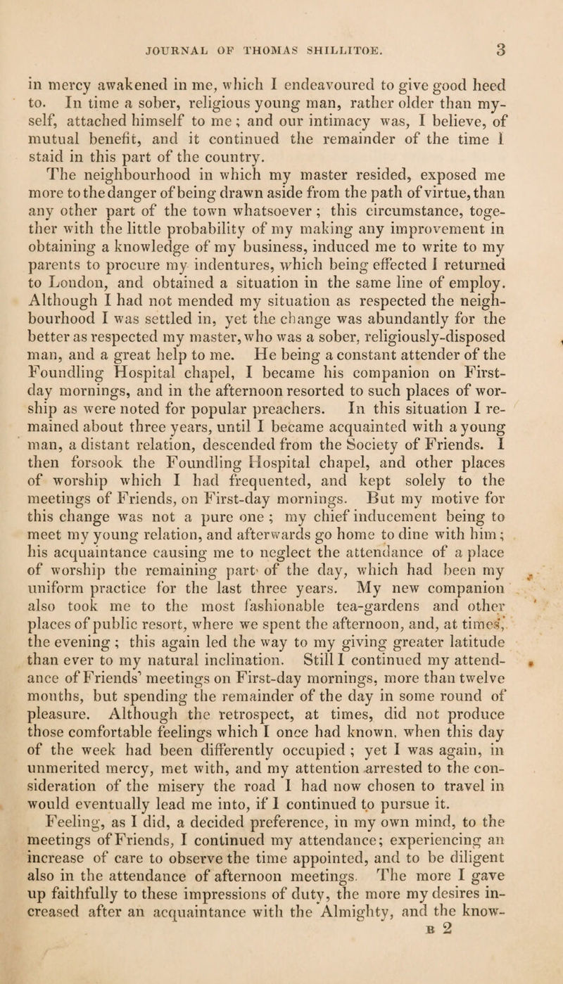 in mercy awakened in me, which I endeavoured to give good heed to. In time a sober, religious young man, rather older than my¬ self, attached himself to me; and our intimacy was, I believe, of mutual benefit, and it continued the remainder of the time I staid in this part of the country. The neighbourhood in which my master resided, exposed me more to the danger of being drawn aside from the path of virtue, than any other part of the town whatsoever ; this circumstance, toge¬ ther with the little probability of my making any improvement in obtaining a knowledge of my business, induced me to write to my parents to procure my indentures, which being effected I returned to London, and obtained a situation in the same line of employ. Although I had not mended my situation as respected the neigh¬ bourhood I was settled in, yet the change was abundantly for the better as respected my master, who was a sober, religiously-disposed man, and a great help to me. He being a constant attender of the Foundling Hospital chapel, I became his companion on First- day mornings, and in the afternoon resorted to such places of wor¬ ship as were noted for popular preachers. In this situation I re¬ mained about three years, until I became acquainted with a young man, a distant relation, descended from the Society of Friends. I then forsook the Foundling Hospital chapel, and other places of worship which I had frequented, and kept solely to the meetings of Friends, on First-day mornings. But my motive for this change was not a pure one ; my chief inducement being to meet my young relation, and afterwards go home to dine with him ; his acquaintance causing me to neglect the attendance of a place of worship the remaining part' of the day, which had been my uniform practice for the last three years. My new companion also took me to the most fashionable tea-gardens and other places of public resort, where we spent the afternoon, and, at times,’ the evening ; this again led the way to my giving greater latitude than ever to my natural inclination. Still I continued my attend¬ ance of Friends1 meetings on First-day mornings, more than twelve months, but spending the remainder of the day in some round of pleasure. Although the retrospect, at times, did not produce those comfortable feelings which I once had known, when this day of the week had been differently occupied ; yet I was again, in unmerited mercy, met with, and my attention .arrested to the con¬ sideration of the misery the road 1 had now chosen to travel in would eventually lead me into, if 1 continued to pursue it. Feeling, as I did, a decided preference, in my own mind, to the meetings of Friends, I continued my attendance; experiencing an increase of care to observe the time appointed, and to be diligent also in the attendance of afternoon meetings. The more I gave up faithfully to these impressions of duty, the more my desires in¬ creased after an acquaintance with the Almighty, and the know- b 2