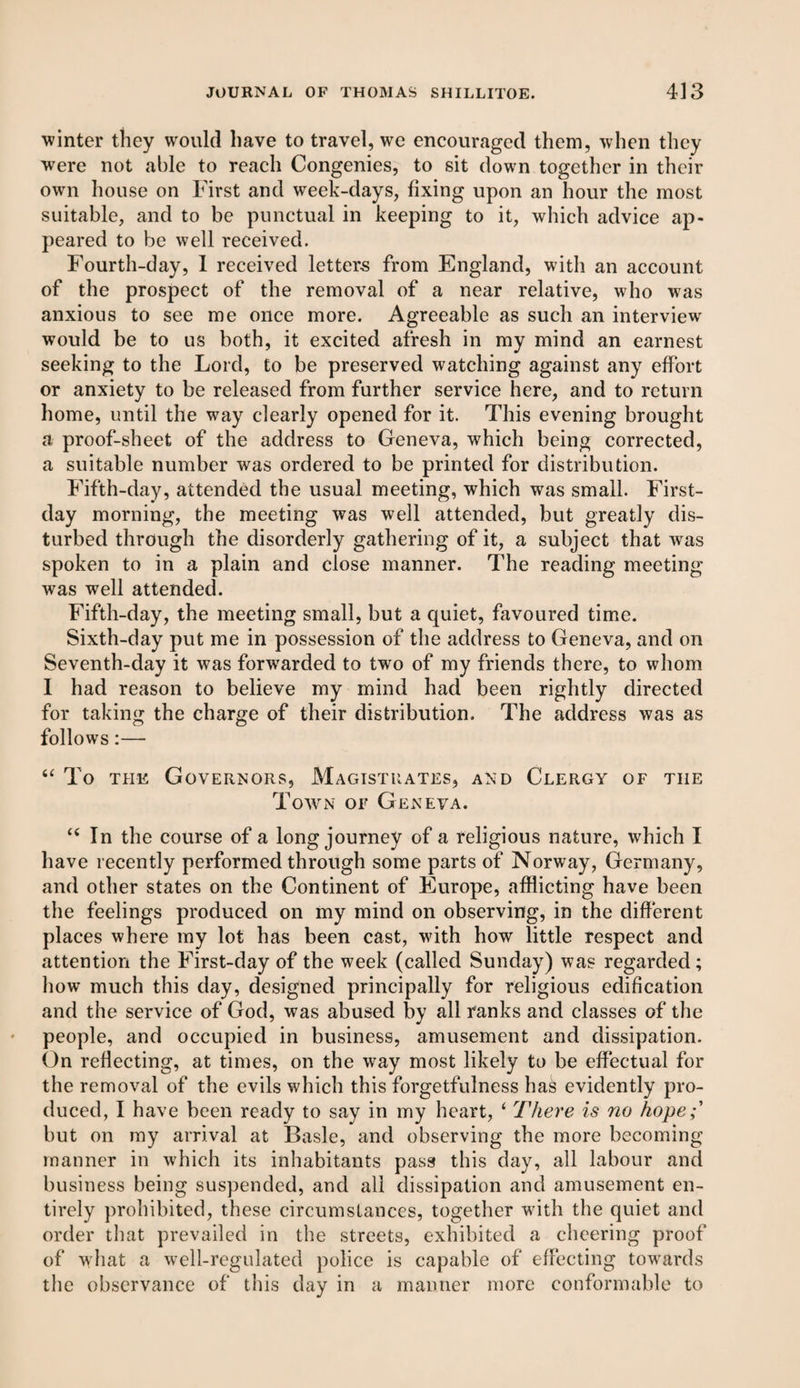 winter they would have to travel, we encouraged them, when they were not able to reach Congenies, to sit down together in their own house on First and week-days, fixing upon an hour the most suitable, and to be punctual in keeping to it, which advice ap¬ peared to be well received. Fourth-day, 1 received letters from England, with an account of the prospect of the removal of a near relative, who was anxious to see me once more. Agreeable as such an interview would be to us both, it excited afresh in my mind an earnest seeking to the Lord, to be preserved watching against any effort or anxiety to be released from further service here, and to return home, until the way clearly opened for it. This evening brought a proof-sheet of the address to Geneva, which being corrected, a suitable number was ordered to be printed for distribution. Fifth-day, attended the usual meeting, which was small. First- day morning, the meeting was well attended, but greatly dis¬ turbed through the disorderly gathering of it, a subject that wras spoken to in a plain and close manner. The reading meeting was well attended. Fifth-day, the meeting small, but a quiet, favoured time. Sixth-day put me in possession of the address to Geneva, and on Seventh-day it was forwrarded to two of my friends there, to whom I had reason to believe my mind had been rightly directed for taking the charge of their distribution. The address was as follows:— “ To the Governors, Magistrates, and Clergy of tiie Town of Geneva. “ In the course of a long journey of a religious nature, which I have recently performed through some parts of Norway, Germany, and other states on the Continent of Europe, afflicting have been the feelings produced on my mind on observing, in the different places where my lot has been cast, with how little respect and attention the First-day of the week (called Sunday) was regarded; how much this day, designed principally for religious edification and the service of God, was abused by all ranks and classes of the people, and occupied in business, amusement and dissipation. On reflecting, at times, on the way most likely to be effectual for the removal of the evils which this forgetfulness has evidently pro¬ duced, I have been ready to say in my heart, ‘ There is no hope;' but on my arrival at Basle, and observing the more becoming manner in which its inhabitants pass this day, all labour and business being suspended, and all dissipation and amusement en¬ tirely prohibited, these circumstances, together with the quiet and order that prevailed in the streets, exhibited a cheering proof of what a well-regulated police is capable of effecting towards the observance of this day in a manner more conformable to