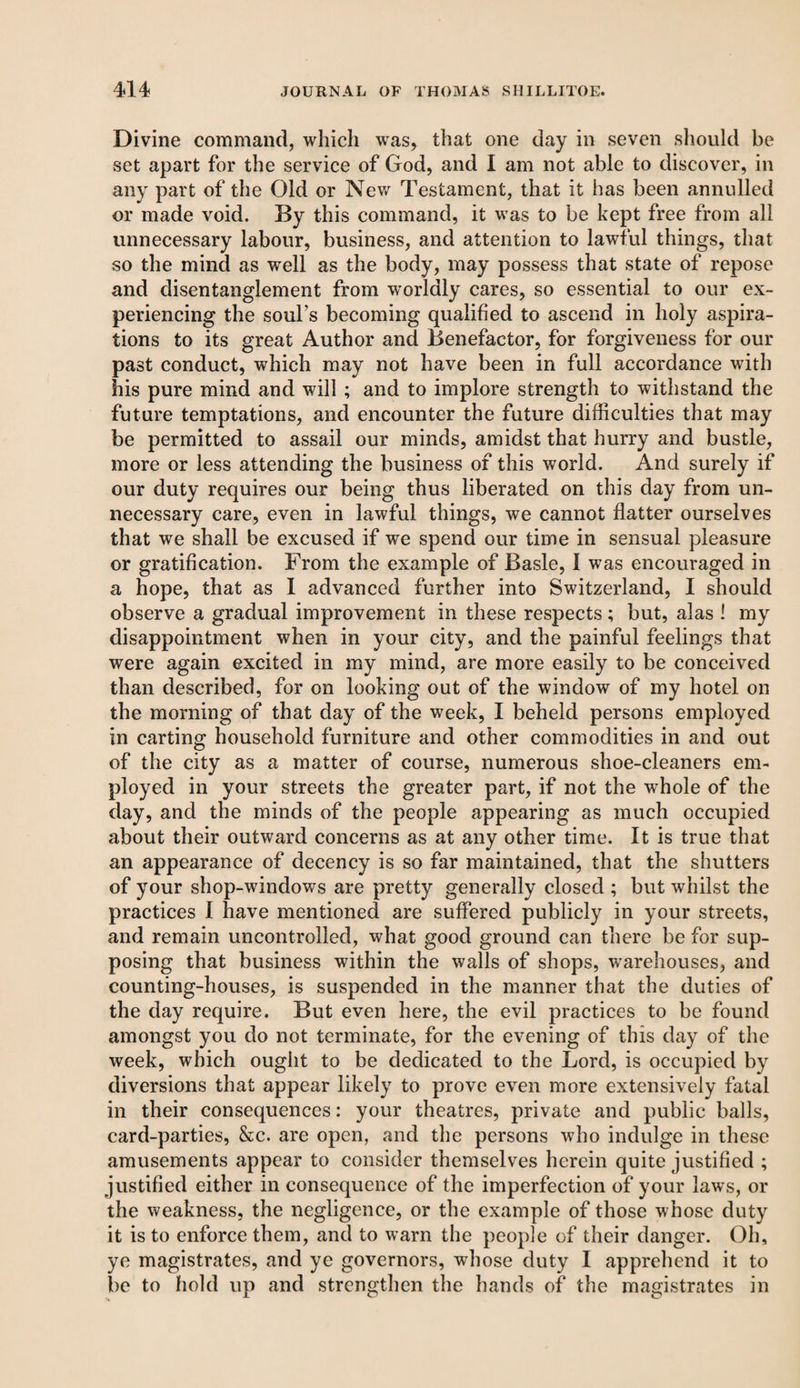 Divine command, which was, that one day in seven should be set apart for the service of God, and I am not able to discover, in any part of the Old or New Testament, that it has been annulled or made void. By this command, it was to be kept free from all unnecessary labour, business, and attention to lawful things, that so the mind as well as the body, may possess that state of repose and disentanglement from worldly cares, so essential to our ex¬ periencing the souks becoming qualified to ascend in holy aspira¬ tions to its great Author and Benefactor, for forgiveness for our past conduct, which may not have been in full accordance with his pure mind and will ; and to implore strength to withstand the future temptations, and encounter the future difficulties that may be permitted to assail our minds, amidst that hurry and bustle, more or less attending the business of this world. And surely if our duty requires our being thus liberated on this day from un¬ necessary care, even in lawful things, we cannot flatter ourselves that we shall be excused if we spend our time in sensual pleasure or gratification. From the example of Basle, I was encouraged in a hope, that as I advanced further into Switzerland, I should observe a gradual improvement in these respects; but, alas ! my disappointment when in your city, and the painful feelings that were again excited in my mind, are more easily to be conceived than described, for on looking out of the window of my hotel on the morning of that day of the week, I beheld persons employed in carting household furniture and other commodities in and out of the city as a matter of course, numerous shoe-cleaners em¬ ployed in your streets the greater part, if not the whole of the day, and the minds of the people appearing as much occupied about their outward concerns as at any other time. It is true that an appearance of decency is so far maintained, that the shutters of your shop-windows are pretty generally closed ; but whilst the practices I have mentioned are suffered publicly in your streets, and remain uncontrolled, what good ground can there be for sup¬ posing that business within the walls of shops, warehouses, and counting-houses, is suspended in the manner that the duties of the day require. But even here, the evil practices to be found amongst you do not terminate, for the evening of this day of the week, which ought to be dedicated to the Lord, is occupied by diversions that appear likely to prove even more extensively fatal in their consequences: your theatres, private and public balls, card-parties, &c. are open, and the persons who indulge in these amusements appear to consider themselves herein quite justified ; justified either in consequence of the imperfection of your laws, or the weakness, the negligence, or the example of those whose duty it is to enforce them, and to warn the people of their danger. Oh, ye magistrates, and ye governors, whose duty I apprehend it to be to hold up and strengthen the hands of the magistrates in