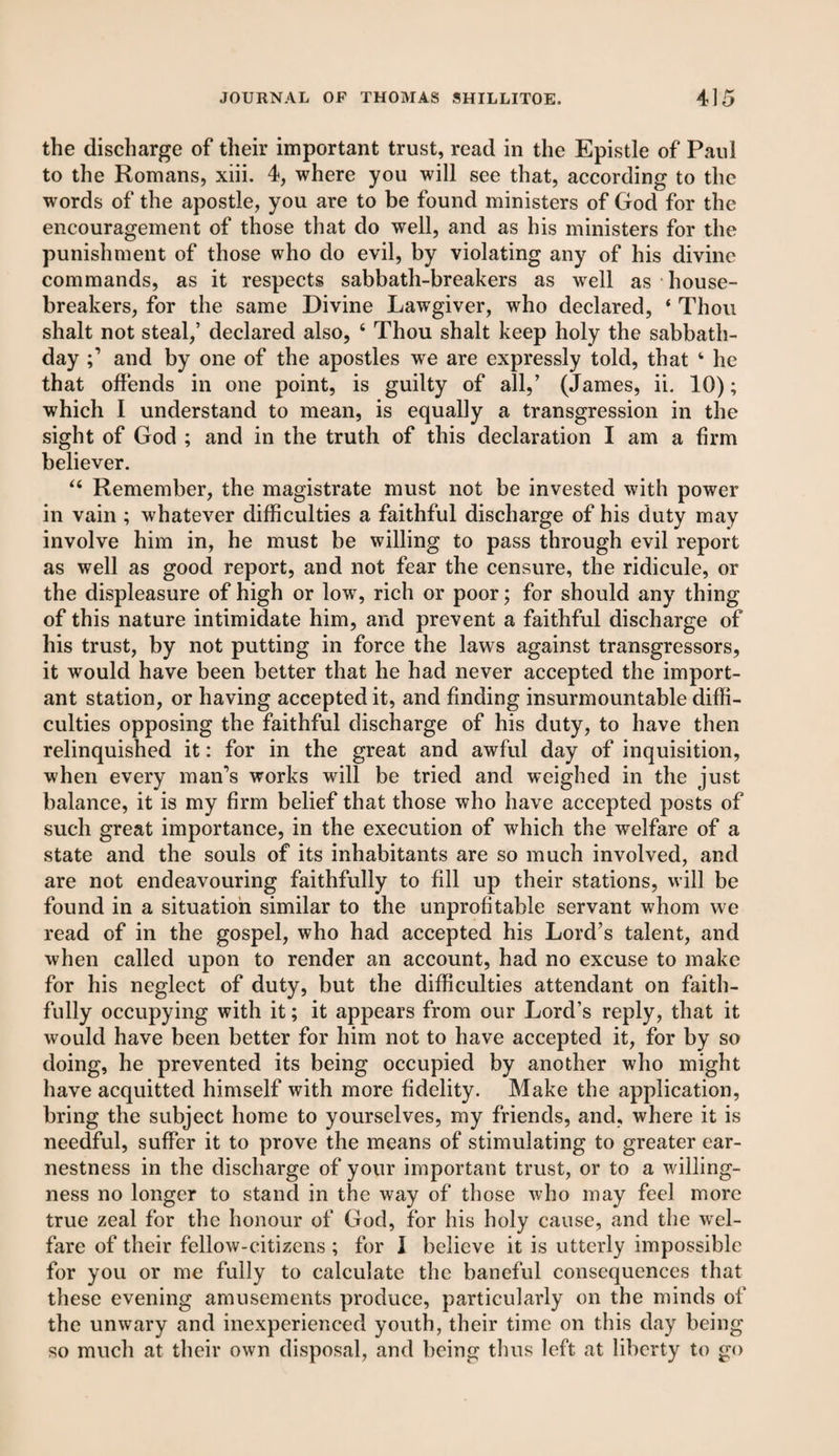the discharge of their important trust, read in the Epistle of Paul to the Romans, xiii. 4, where you will see that, according to the words of the apostle, you are to be found ministers of God for the encouragement of those that do well, and as his ministers for the punishment of those who do evil, by violating any of his divine commands, as it respects sabbath-breakers as well as house¬ breakers, for the same Divine Lawgiver, who declared, ‘ Thou shalt not steal,’ declared also, 4 Thou shalt keep holy the sabbath- day and by one of the apostles we are expressly told, that 4 he that offends in one point, is guilty of all,’ (James, ii. 10); which I understand to mean, is equally a transgression in the sight of God ; and in the truth of this declaration I am a firm believer. 44 Remember, the magistrate must not be invested with power in vain ; whatever difficulties a faithful discharge of his duty may involve him in, he must be willing to pass through evil report as well as good report, and not fear the censure, the ridicule, or the displeasure of high or low, rich or poor; for should any thing of this nature intimidate him, and prevent a faithful discharge of his trust, by not putting in force the laws against transgressors, it would have been better that he had never accepted the import¬ ant station, or having accepted it, and finding insurmountable diffi¬ culties opposing the faithful discharge of his duty, to have then relinquished it: for in the great and awful day of inquisition, when every man’s works will be tried and weighed in the just balance, it is my firm belief that those who have accepted posts of such great importance, in the execution of which the welfare of a state and the souls of its inhabitants are so much involved, and are not endeavouring faithfully to fill up their stations, will be found in a situation similar to the unprofitable servant whom we read of in the gospel, who had accepted his Lord’s talent, and when called upon to render an account, had no excuse to make for his neglect of duty, but the difficulties attendant on faith¬ fully occupying with it; it appears from our Lord’s reply, that it would have been better for him not to have accepted it, for by so doing, he prevented its being occupied by another who might have acquitted himself with more fidelity. Make the application, bring the subject home to yourselves, my friends, and, where it is needful, suffer it to prove the means of stimulating to greater ear¬ nestness in the discharge of your important trust, or to a willing¬ ness no longer to stand in the way of those who may feel more true zeal for the honour of God, for his holy cause, and the wel¬ fare of their fellow-citizens ; for I believe it is utterly impossible for you or me fully to calculate the baneful consequences that these evening amusements produce, particularly on the minds of the unwary and inexperienced youth, their time on this day being so much at their own disposal, and being thus left at liberty to go