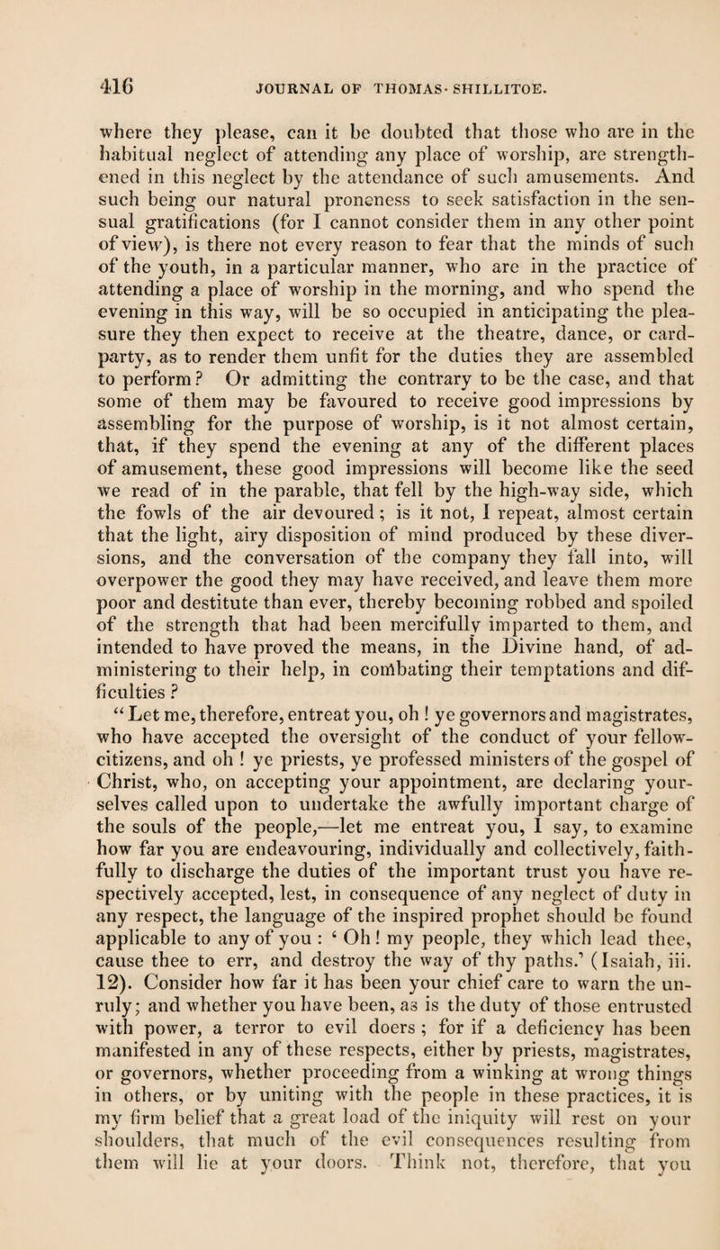 where they please, can it be doubted that those who are in the habitual neglect of attending any place of worship, are strength¬ ened in this neglect by the attendance of such amusements. And such being our natural proneness to seek satisfaction in the sen¬ sual gratifications (for I cannot consider them in any other point of view), is there not every reason to fear that the minds of such of the youth, in a particular manner, who are in the practice of attending a place of worship in the morning, and who spend the evening in this way, will be so occupied in anticipating the plea¬ sure they then expect to receive at the theatre, dance, or card- party, as to render them unfit for the duties they are assembled to perform ? Or admitting the contrary to be the case, and that some of them may be favoured to receive good impressions by assembling for the purpose of worship, is it not almost certain, that, if they spend the evening at any of the different places of amusement, these good impressions will become like the seed we read of in the parable, that fell by the high-way side, which the fowls of the air devoured; is it not, 1 repeat, almost certain that the light, airy disposition of mind produced by these diver¬ sions, and the conversation of the company they fall into, will overpower the good they may have received, and leave them more poor and destitute than ever, thereby becoming robbed and spoiled of the strength that had been mercifully imparted to them, and intended to have proved the means, in the Divine hand, of ad¬ ministering to their help, in conlbating their temptations and dif¬ ficulties ? “ Let me, therefore, entreat you, oh ! ye governors and magistrates, who have accepted the oversight of the conduct of your fellowr- citizens, and oh ! ye priests, ye professed ministers of the gospel of Christ, who, on accepting your appointment, are declaring your¬ selves called upon to undertake the awfully important charge of the souls of the people,—let me entreat you, I say, to examine how far you are endeavouring, individually and collectively, faith¬ fully to discharge the duties of the important trust you have re¬ spectively accepted, lest, in consequence of any neglect of duty in any respect, the language of the inspired prophet should be found applicable to any of you : 4 Oh! my people, they which lead thee, cause thee to err, and destroy the way of thy paths.’ (Isaiah, iii. 12). Consider how far it has been your chief care to warn the un¬ ruly; and whether you have been, a3 is the duty of those entrusted with power, a terror to evil doers ; for if a deficiency has been manifested in any of these respects, either by priests, magistrates, or governors, whether proceeding from a winking at wrong things in others, or by uniting with the people in these practices, it is my firm belief that a great load of the iniquity will rest on your shoulders, that much of the evil consequences resulting from them will lie at your doors. Think not, therefore, that you