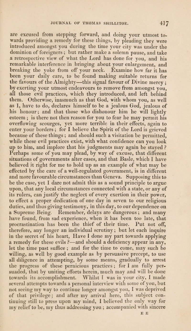 are excused from stepping forward, and doing your utmost to¬ wards providing a remedy for these things, by pleading they were introduced amongst you during the time your city was under the dominion of foreigners ; but rather make a solemn pause, and take a retrospective view of what the Lord has done for you, and his remarkable interference in bringing about your enlargement, and breaking the yoke from off your neck. Examine how far it has been your daily care, to be found making suitable returns for the favours of the Almighty—this signal favour of Divine mercy ; by exerting your utmost endeavours to remove from amongst you, all those evil practices, which they introduced, and left behind them. Otherwise, inasmuch as that God, with whom you, as well as I, have to do, declares himself to be a jealous God, jealous of his honour; and that those who dishonour him he will lightly esteem ; is there not then reason for you to fear he may permit his overflowing scourges, yet more terrible in their effects, again to enter your borders ; for I believe the Spirit of the Lord is grieved because of these things ; and should such a visitation be permitted, while these evil practices exist, with what confidence can you look up to him, and implore that his judgments may again be stayed ? Perhaps some of you may plead, by way of excuse, that different situations of governments alter cases, and that Basle, which I have believed it right for me to hold up as an example of what may be effected by the care of a well-regulated government, is in different and more favourable circumstances than Geneva. Supposing this to be the case, yet I dare not admit this as a sound principle to argue upon, that any local circumstances connected with a state, or any of its rulers, can justify the neglect of every exertion in their power, to effect a proper dedication of one day in seven to our religious duties, and thus giving testimony, in this day, to our dependence oil a Supreme Being. Remember, delays are dangerous; and many have found, from sad experience, when it has been too late, that procrastination has been the thief of their time. Put not off, therefore, any longer an individual scrutiny; but let each inquire in the secret of his heart, Have I done my part towards applying a remedy for these evils ?—and should a deficiency appear in any, let the time past suffice ; and for the time to come, may such be willing, as well by good example as by persuasive precept, to use all diligence in attempting, by some means, gradually to arrest the progress of these pernicious practices ; for I am fully per¬ suaded, that by uniting efforts herein, much may and will be done towards its accomplishment. Whilst I was in your city, I made several attempts towards a personal interview with some of you, but not seeing my way to continue longer amongst you, I was deprived of that privilege; and after my arrival here, this subject con¬ tinuing still to press upon my mind, I believed the only way for my relief to be, my thus addressing you ; accompanied with sincere E E