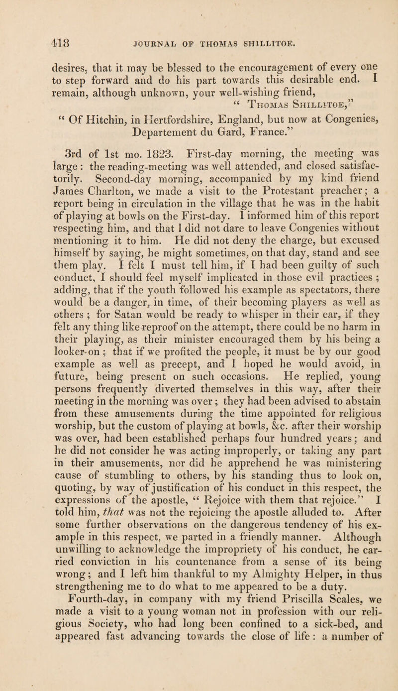 desires, that it may be blessed to the encouragement of every one to step forward and do his part towards this desirable end. I remain, although unknown, your well-wishing friend, “ Thomas Shillitoe,” ‘6 Of Hitchin, in Hertfordshire, England, but now at Congenies, Departement du Gard, France/’ 3rd of 1st mo. 1823. First-day morning, the meeting was large : the reading-meeting was well attended, and closed satisfac¬ torily. Second-day morning, accompanied by my kind friend James Charlton, we made a visit to the Protestant preacher; a report being in circulation in the village that he was in the habit of playing at bowls on the First-day. 1 informed him of this report respecting him, and that 1 did not dare to leave Congenies without mentioning it to him. He did not deny the charge, but excused himself by saying, he might sometimes, on that day, stand and see them play. I felt I must tell him, if I had been guilty of such conduct, I should feel myself implicated in those evil practices ; adding, that if the youth followed his example as spectators, there would be a danger, in time, of their becoming players as well as others ; for Satan would be ready to whisper in their ear, if they felt any thing like reproof on the attempt, there could be no harm in their playing, as their minister encouraged them by his being a looker-on ; that if we profited the people, it must be by our good example as well as precept, and I hoped he would avoid, in future, being present on such occasions. He replied, young persons frequently diverted themselves in this way, after their meeting in the morning was over; they had been advised to abstain from these amusements during the time appointed for religious worship, but the custom of playing at bowls, &c. after their worship was over, had been established perhaps four hundred years; and he did not consider he was acting improperly, or taking any part in their amusements, nor did he apprehend he was ministering cause of stumbling to others, by his standing thus to look on, quoting, by way of justification of his conduct in this respect, the expressions of the apostle, “ Rejoice with them that rejoice.” I told him, that was not the rejoicing the apostle alluded to. After some further observations on the dangerous tendency of his ex¬ ample in this respect, we parted in a friendly manner. Although unwilling to acknowledge the impropriety of his conduct, he car¬ ried conviction in his countenance from a sense of its being wrong; and I left him thankful to my Almighty Helper, in thus strengthening me to do what to me appeared to be a duty. Fourth-day, in company with my friend Priscilla Scales, we made a visit to a young woman not in profession with our reli¬ gious Society, who had long been confined to a sick-bed, and appeared fast advancing towards the close of life : a number of