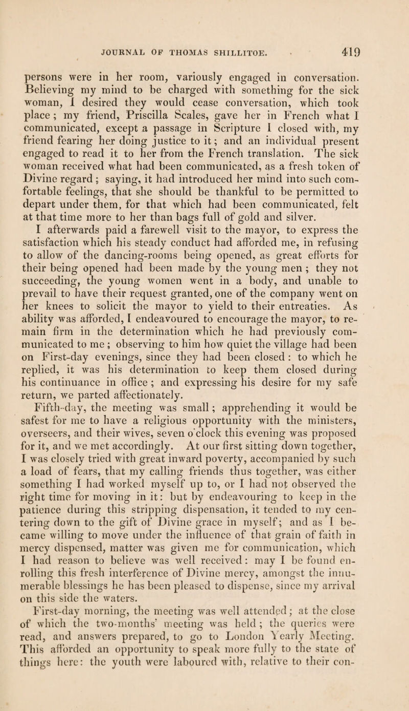 persons were in her room, variously engaged in conversation. Believing my mind to be charged with something for the sick woman, I desired they would cease conversation, which took place ; my friend, Priscilla Scales, gave her in French what I communicated, except a passage in Scripture I closed with, my friend fearing her doing justice to it; and an individual present engaged to read it to her from the French translation. The sick woman received what had been communicated, as a fresh token of Divine regard ; saying, it had introduced her mind into such com¬ fortable feelings, that she should be thankful to be permitted to depart under them, for that which had been communicated, felt at that time more to her than bags full of gold and silver. I afterwards paid a farewell visit to the mayor, to express the satisfaction which his steady conduct had afforded me, in refusing to allow of the dancing-rooms being opened, as great efforts for their being opened had been made by the young men ; they not succeeding, the young women went in a body, and unable to prevail to have their request granted, one of the company went on her knees to solicit the mayor to yield to their entreaties. As ability was afforded, l endeavoured to encourage the mayor, to re¬ main firm in the determination which he had previously com¬ municated to me ; observing to him how quiet the village had been on First-day evenings, since they had been closed : to which he replied, it was his determination to keep them closed during his continuance in office ; and expressing his desire for my safe return, we parted affectionately. Fifth-day, the meeting was small; apprehending it would be safest for me to have a religious opportunity with the ministers, overseers, and their wives, seven o'clock this evening was proposed for it, and we met accordingly. At our first sitting down together, I was closely tried with great inward poverty, accompanied by such a load of fears, that my calling friends thus together, was either something I had worked myself up to, or I had not observed the right time for moving in it: but by endeavouring to keep in the patience during this stripping dispensation, it tended to my cen¬ tering down to the gift of Divine grace in myself; and as I be¬ came willing to move under the influence of that grain of faith in mercy dispensed, matter was given me for communication, which I had reason to believe was well received: may I be found en¬ rolling this fresh interference of Divine mercy, amongst the innu¬ merable blessings he has been pleased to dispense, since my arrival on this side the waters. First-day morning, the meeting was well attended; at the close of which the two-months' meeting was held ; the queries were read, and answers prepared, to go to London Yearly Meeting. This afforded an opportunity to speak more fully to the state of things here: the youth were laboured with, relative to their con-