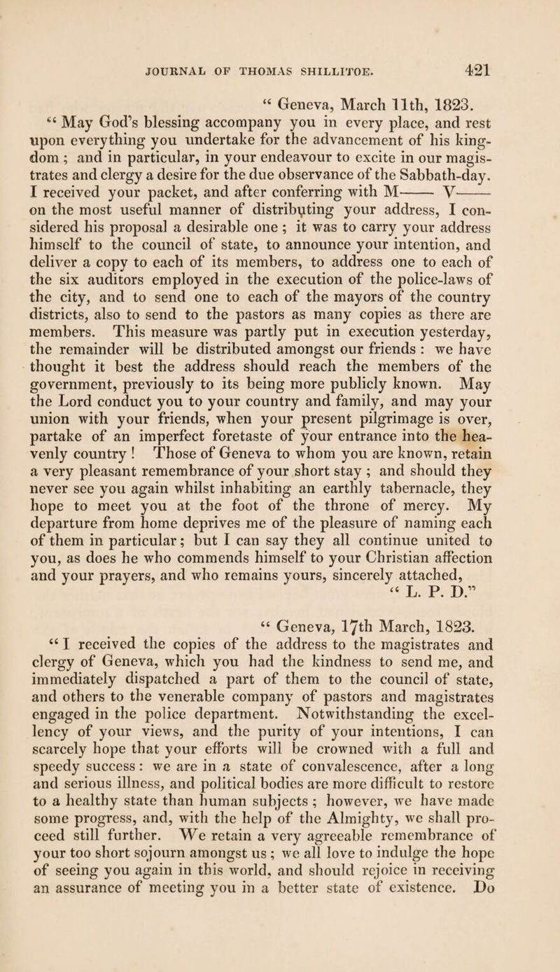 “ Geneva, March 11th, 1823. “ May God’s blessing accompany you in every place, and rest upon everything you undertake for the advancement of his king¬ dom ; and in particular, in your endeavour to excite in our magis¬ trates and clergy a desire for the due observance of the Sabbath-day. I received your packet, and after conferring with M- V- on the most useful manner of distributing your address, I con¬ sidered his proposal a desirable one; it was to carry your address himself to the council of state, to announce your intention, and deliver a copy to each of its members, to address one to each of the six auditors employed in the execution of the police-laws of the city, and to send one to each of the mayors of the country districts, also to send to the pastors as many copies as there arc members. This measure was partly put in execution yesterday, the remainder will be distributed amongst our friends : we have thought it best the address should reach the members of the government, previously to its being more publicly known. May the Lord conduct you to your country and family, and may your union with your friends, when your present pilgrimage is over, partake of an imperfect foretaste of your entrance into the hea¬ venly country ! Those of Geneva to whom you are known, retain a very pleasant remembrance of your short stay ; and should they never see you again whilst inhabiting an earthly tabernacle, they hope to meet you at the foot of the throne of mercy. My departure from home deprives me of the pleasure of naming each of them in particular; but I can say they all continue united to you, as does he who commends himself to your Christian affection and your prayers, and who remains yours, sincerely attached, “ L. P. D.” “ Geneva, 17th March, 1823. “ I received the copies of the address to the magistrates and clergy of Geneva, which you had the kindness to send me, and immediately dispatched a part of them to the council of state, and others to the venerable company of pastors and magistrates engaged in the police department. Notwithstanding the excel¬ lency of your views, and the purity of your intentions, I can scarcely hope that your efforts will be crowned with a full and speedy success : we are in a state of convalescence, after a long and serious illness, and political bodies are more difficult to restore to a healthy state than human subjects ; however, we have made some progress, and, with the help of the Almighty, we shall pro¬ ceed still further. We retain a very agreeable remembrance of your too short sojourn amongst us ; we all love to indulge the hope of seeing you again in this world, and should rejoice in receiving an assurance of meeting you in a better state of existence. Do