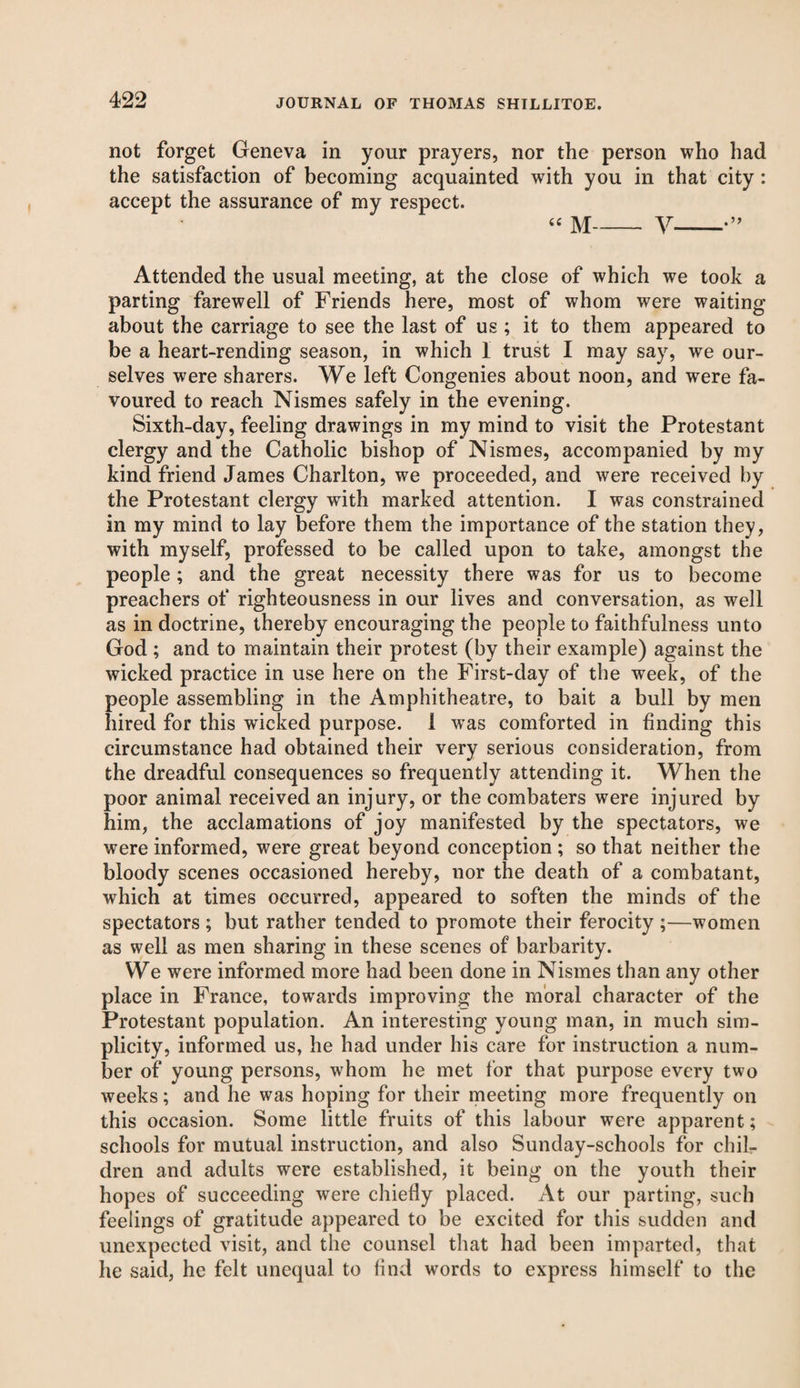 not forget Geneva in your prayers, nor the person who had the satisfaction of becoming acquainted with you in that city: accept the assurance of my respect. “ M-V-•” Attended the usual meeting, at the close of which we took a parting farewell of Friends here, most of whom were waiting about the carriage to see the last of us ; it to them appeared to be a heart-rending season, in which I trust I may say, we our¬ selves were sharers. We left Congenies about noon, and were fa¬ voured to reach Nismes safely in the evening. Sixth-day, feeling drawings in my mind to visit the Protestant clergy and the Catholic bishop of Nismes, accompanied by my kind friend James Charlton, we proceeded, and were received by the Protestant clergy with marked attention. I was constrained in my mind to lay before them the importance of the station they, with myself, professed to be called upon to take, amongst the people; and the great necessity there was for us to become preachers of righteousness in our lives and conversation, as well as in doctrine, thereby encouraging the people to faithfulness unto God ; and to maintain their protest (by their example) against the wicked practice in use here on the First-day of the week, of the people assembling in the Amphitheatre, to bait a bull by men hired for this wicked purpose. 1 was comforted in finding this circumstance had obtained their very serious consideration, from the dreadful consequences so frequently attending it. When the poor animal received an injury, or the combaters were injured by him, the acclamations of joy manifested by the spectators, we were informed, were great beyond conception ; so that neither the bloody scenes occasioned hereby, nor the death of a combatant, which at times occurred, appeared to soften the minds of the spectators ; but rather tended to promote their ferocity ;—women as well as men sharing in these scenes of barbarity. We were informed more had been done in Nismes than any other place in France, towards improving the moral character of the Protestant population. An interesting young man, in much sim¬ plicity, informed us, he had under his care for instruction a num¬ ber of young persons, whom he met for that purpose every two weeks; and he was hoping for their meeting more frequently on this occasion. Some little fruits of this labour were apparent; schools for mutual instruction, and also Sunday-schools for chil¬ dren and adults were established, it being on the youth their hopes of succeeding were chiefly placed. At our parting, such feelings of gratitude appeared to be excited for this sudden and unexpected visit, and the counsel that had been imparted, that he said, he felt unequal to find words to express himself to the