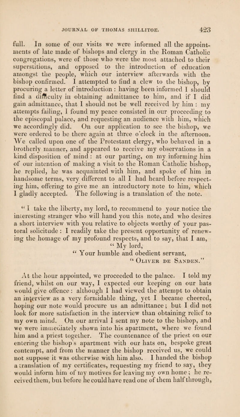 full. In some of our visits we were informed all the appoint¬ ments of late made of bishops and clergy in the Roman Catholic congregations, were of those who were the most attached to their superstitions, and opposed to the introduction of education amongst the people, which our interview afterwards with the bishop confirmed. I attempted to find a clew to the bishop, by procuring a letter of introduction : having been informed I should find a di&culty in obtaining admittance to him, and if I did gain admittance, that I should not be well received by him : my attempts failing, I found my peace consisted in our proceeding to the episcopal palace, and requesting an audience with him, which we accordingly did. On our application to see the bishop, we were ordered to be there again at three o’clock in the afternoon. We called upon one of the Protestant clergy, who behaved in a brotherly manner, and appeared to receive my observations in a kind disposition of mind : at our parting, on my informing him of our intention of making a visit to the Roman Catholic bishop, he replied, he was acquainted with him, and spoke of him in handsome terms, very different to all I had heard before respect¬ ing him, offering to give me an introductory note to him, which I gladly accepted. The following is a translation of the note. “ I take the liberty, my lord, to recommend to your notice the interesting stranger who will hand you this note, and who desires a short interview with you relative to objects worthy of your pas¬ toral solicitude : I readily take the present opportunity of renew¬ ing the homage of my profound respects, and to say, that I am, 44 My lord, 44 Your humble and obedient servant, 44 Oliver de Sanden.” At the hour appointed, we proceeded to the palace. I told my friend, whilst on our way, I expected our keeping on our hats would give offence: although I had viewed the attempt to obtain an interview as a very formidable thing, yet I became cheered, hoping our note would procure us an admittance; but I did not look for more satisfaction in the interview than obtaining relief to my own mind. On our arrival I sent my note to the bishop, and we were immediately shown into his apartment, where we found him and a priest together. The countenance of the priest on our entering the bishop s apartment with our hats on, bespoke great contempt, and from the manner the bishop received us, we could not suppose it was otherwise with him also. I handed the bishop a translation of my certificates, requesting my friend to say, they would inform him of my motives for leaving my own home ; he re¬ ceived them, but before lie could have read one of them half through.
