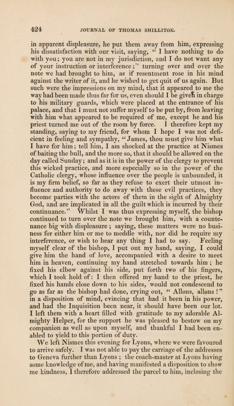 in apparent displeasure, he put them away from him, expressing his dissatisfaction with our visit, saying, “ I have nothing to do with you; you are not in my jurisdiction, and I do not want any of your instruction or interference;” turning over and over the note we had brought to him, as if resentment rose in his mind against the writer of it, and he wished to get quit of us again. But such were the impressions on my mind, that it appeared to me the way had been made thus far for us, even should I be givefi in charge to his military guards, which were placed at the entrance of his palace, and that 1 must not suffer myself to be put by, from leaving with him what appeared to be required of me, except he and his priest turned me out of the room by force. I therefore kept my standing, saying to my friend, for whom I hope I was not defi¬ cient in feeling and sympathy, 6‘ James, thou must give him what I have for him; tell him, I am shocked at the practice at Nismes of baiting the bull, and the more so, that it should be allowed on the day called Sunday; and as it is in the power of the clergy to prevent this wicked practice, and more especially so in the power of the Catholic clergy, whose influence over the people is unbounded, it is my firm belief, so far as they refuse to exert their utmost in¬ fluence and authority to do away with these evil practices, they become parties with the actors of them in the sight of Almighty God, and are implicated in all the guilt which is incurred by their continuance.” Whilst I was thus expressing myself, the bishop continued to turn over the note we brought him, with a counte¬ nance big with displeasure ; saying, these matters were no busi¬ ness for either him or me to meddle with, nor did he require my interference, or wish to hear any thing I had to say. Feeling myself clear of the bishop, I put out my hand, saying, I could give him the hand of love, accompanied with a desire to meet him in heaven, continuing my hand stretched towards him ; he fixed his elbow against his side, put forth two of his fingers, which I took hold of: I then offered my hand to the priest, he fixed his hands close down to his sides, would not condescend to go as far as the bishop had done, crying out, “ Allons, aliens ! ” in a disposition of mind, evincing that had it been in his power, and had the Inquisition been near, it should have been our lot. I left them with a heart filled with gratitude to my adorable Al¬ mighty Helper, for the support he was pleased to bestow on my companion as well as upon myself, and thankful I had been en¬ abled to yield to this portion of duty. We left Nismes this evening for Lyons, where we were favoured to arrive safely. I was not able to pay the carriage of the addresses to Geneva further than Lyons ; the coach-master at Lyons having some knowledge of me, and having manifested a disposition to show me kindness, 1 therefore addressed the parcel to him, inclosing the