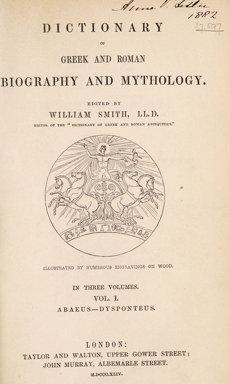 OF GREEK AND ROMAN BIOGRAPHY AND MYTHOLOGY. EDITED BY WILLIAM SMITH, LL.D. EDITOR OF THE “ DICTIONARY OF GREEK AND ROMAN ANTIQUITIES.” ILLUSTRATED BY NUMEROUS ENGRAVINGS ON WOOD. IN THREE VOLUMES. YOL. I. ABAEUS —DYSPONTEUS. LONDON: TAYLOR AND WALTON, UPPER GOWER STREET; JOHN MURRAY, ALBEMARLE STREET. M.DCCC.XLIY.