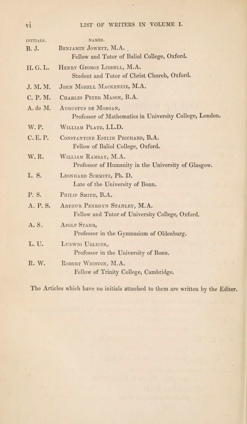 INITIALS. B. J. NAMES. Benjamin Jowett, M.A. , Fellow and Tutor of Baliol College, Oxford. H. G. L. Henry George Liddell, M.A. Student and Tutor of Christ Church, Oxford. J. M. M. John Morell Mackenzie, M.A. C. P. M. Charles Peter Mason, B.A. A. de M. Augustus de Morgan, Professor of Mathematics in University College, London. W. P. William Plate, LL.D. C.E. P. Constantine Estlin Prichard, B.A. Fellow of Baliol College, Oxford. W. R. William Ramsay, M.A. Professor of Humanity in the University of Glasgow. L. S. Leonhard Schmitz, Ph. D. Late of the University of Bonn. P. S. Philip Smith, B.A. A. P. S. Arthur Penrhyn Stanley, M.A. Fellow and Tutor of University College, Oxford. A. S. Adolf Staiir, Professor in the Gymnasium of Oldenburg. L. U. Ludwig Urlichs,. Professor in the University of Bonn. R. W. Robert Whiston, M.A. Fellow of Trinity College, Cambridge. The Articles which have no initials attached to them are written by the Editor.