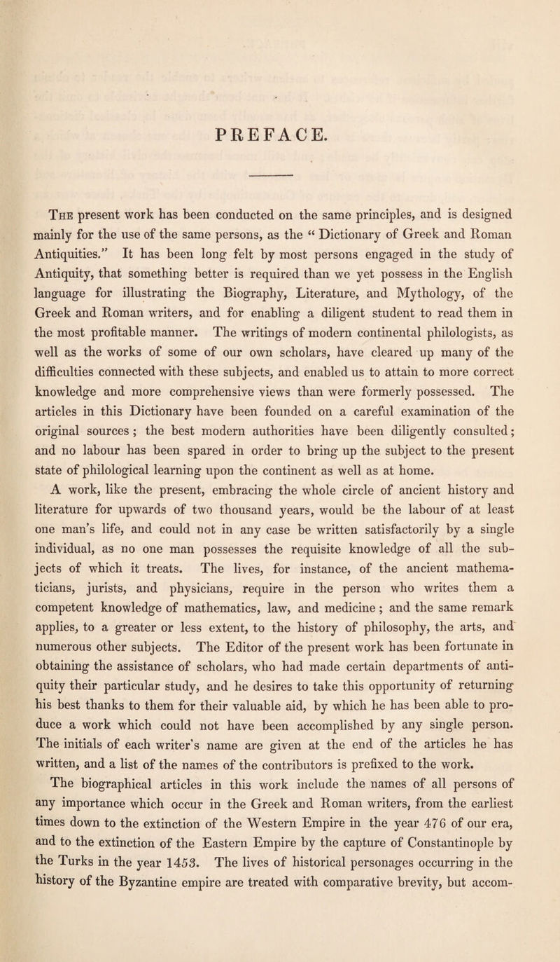 PREFACE. The present work has been conducted on the same principles, and is designed mainly for the use of the same persons, as the “ Dictionary of Greek and Roman Antiquities.” It has been long felt by most persons engaged in the study of Antiquity, that something better is required than we yet possess in the English language for illustrating the Biography, Literature, and Mythology, of the Greek and Roman writers, and for enabling a diligent student to read them in the most profitable manner. The writings of modern continental philologists, as well as the works of some of our own scholars, have cleared up many of the difficulties connected with these subjects, and enabled us to attain to more correct knowledge and more comprehensive views than were formerly possessed. The articles in this Dictionary have been founded on a careful examination of the original sources ; the best modern authorities have been diligently consulted; and no labour has been spared in order to bring up the subject to the present state of philological learning upon the continent as well as at home. A work, like the present, embracing the whole circle of ancient history and literature for upwards of two thousand years, would be the labour of at least one man’s life, and could not in any case be written satisfactorily by a single individual, as no one man possesses the requisite knowledge of all the sub¬ jects of which it treats. The lives, for instance, of the ancient mathema¬ ticians, jurists, and physicians, require in the person who writes them a competent knowledge of mathematics, law, and medicine; and the same remark applies, to a greater or less extent, to the history of philosophy, the arts, and numerous other subjects. The Editor of the present work has been fortunate in obtaining the assistance of scholars, who had made certain departments of anti¬ quity their particular study, and he desires to take this opportunity of returning his best thanks to them for their valuable aid, by which he has been able to pro¬ duce a work which could not have been accomplished by any single person. The initials of each writer’s name are given at the end of the articles he has written, and a list of the names of the contributors is prefixed to the work. The biographical articles in this work include the names of all persons of any importance which occur in the Greek and Roman writers, from the earliest times down to the extinction of the Western Empire in the year 476 of our era, and to the extinction of the Eastern Empire by the capture of Constantinople by the Turks in the year 1453. The lives of historical personages occurring in the history of the Byzantine empire are treated with comparative brevity, but accom-