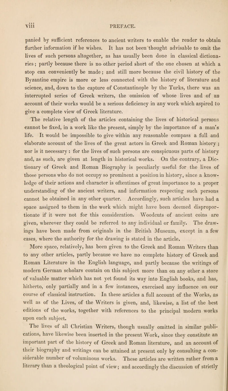 panied by sufficient references to ancient writers to enable the reader to obtain further information if he wishes. It has not been thought advisable to omit the lives of such persons altogether, as has usually been done in classical dictiona¬ ries ; partly because there is no other period short of the one chosen at which a stop can conveniently be made; and still more because the civil history of the Byzantine empire is more or less connected with the history of literature and science, and, down to the capture of Constantinople by the Turks, there was an interrupted series of Greek writers, the omission of whose lives and of an account of their works would be a serious deficiency in any work which aspired to give a complete view of Greek literature. The relative length of the articles containing the lives of historical persons cannot be fixed, in a work like the present, simply by the importance of a man’s life. It would be impossible to give within any reasonable compass a full and elaborate account of the lives of the great actors in Greek and Roman history ; nor is it necessary : for the lives of such persons are conspicuous parts of history and, as such, are given at length in historical works. On the contrary, a Dic¬ tionary of Greek and Roman Biography is peculiarly useful for the lives of those persons who do not occupy so prominent a position in history, since a know¬ ledge of their actions and character is oftentimes of great importance to a proper understanding of the ancient writers, and information respecting such persons cannot be obtained in any other quarter. Accordingly, such articles have had a space assigned to them in the work which might have been deemed dispropor¬ tionate if it were not for this consideration. Woodcuts of ancient coins are given, wherever they could be referred to any individual or family. The draw¬ ings have been made from originals in the British Museum, except in a few cases, where the authority for the drawing is stated in the article. More space, relatively, has been given to the Greek and Roman Writers than to any other articles, partly because we have no complete history of Greek and Roman Literature in the English language, and partly because the writings of modern German scholars contain on this subject more than on any other a store of valuable matter which has not yet found its way into English books, and has, hitherto, only partially and in a few instances, exercised any influence on our course of classical instruction. In these articles a full account of the Works, as well as of the Lives, of the Writers is given, and, likewise, a list of the best editions of the works, together with references to the principal modern works upon each subject. The lives of all Christian Writers, though usually omitted in similar publi¬ cations, have likewise been inserted in the present Work, since they constitute an important part of the history of Greek and Roman literature, and an account of their biography and writings can be attained at present only by consulting a con¬ siderable number of voluminous works. These articles are written rather from a literary than a theological point of view; and accordingly the discussion of strictly