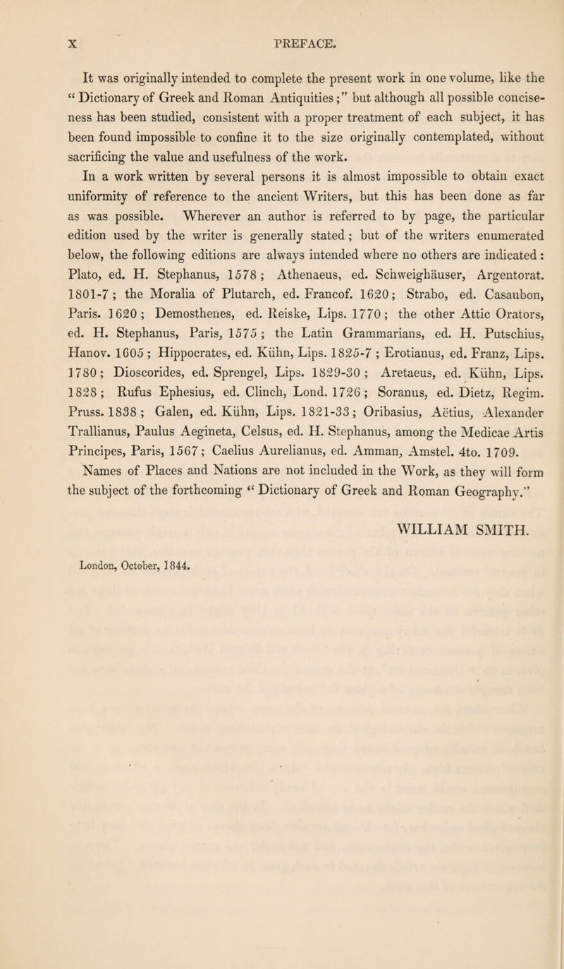 It was originally intended to complete the present work in one volume, like the “ Dictionary of Greek and Roman Antiquities; ” but although all possible concise¬ ness has been studied, consistent with a proper treatment of each subject, it has been found impossible to confine it to the size originally contemplated, without sacrificing the value and usefulness of the work. In a work written by several persons it is almost impossible to obtain exact uniformity of reference to the ancient Writers, but this has been done as far as was possible. Wherever an author is referred to by page, the particular edition used by the writer is generally stated; but of the writers enumerated below, the following editions are always intended where no others are indicated: Plato, ed. H. Stephanus, 1578 ; Athenaeus, ed. Schweighauser, Argentorat. 1801-7; the Moralia of Plutarch, ed. Francof. 1620; Strabo, ed. Casaubon, Paris. 1620; Demosthenes, ed. Reiske, Lips. 1770 ; the other Attic Orators, ed. H. Stephanus, Paris, 1575 ; the Latin Grammarians, ed. H. Putschius, Hanov. 1605 ; Hippocrates, ed. Kiihn, Lips. 1825-7 ; Erotianus, ed. Franz, Lips. 1780; Dioscorides, ed. Sprengel, Lips. 1829-30; Aretaeus, ed. Kiihn, Lips. 1828 ; Rufus Ephesius, ed. Clinch, Lond. 1726; Soranus, ed. Dietz, Regim. Pruss. 1838 ; Galen, ed. Kiihn, Lips. 1821-33; Oribasius, Aetius, Alexander Trallianus, Paulus Aegineta, Celsus, ed. H. Stephanus, among the Medicae Artis Principes, Paris, 1567; Caelius Aurelianus, ed. Amman, Amstel. 4to. 1709. Names of Places and Nations are not included in the Work, as they will form the subject of the forthcoming  Dictionary of Greek and Roman Geography.” WILLIAM SMITH. London, October, ] 844.