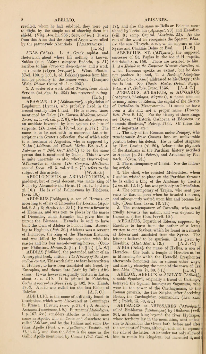 revolted, whom he had subdued, they were put to flight by the simple act of showing them his shield. (Virg.Aen. iii. 286 ; Serv. ad loc.) It was from this Abas that the kings of Argos were called by the patronymic Abantiads. [Abantiades.] [L. S.] ABAS (’A.gas). 1. A Greek sophist and rhetorician about whose life nothing is known. Suidas (s. v. VA€as: compare Eudocia, p. 51) ascribes to him laropiKa dirop.vrip.aTa and a work on rhetoric (rexvrj pyTopacr)). What Photius (Cod. 190. p. 150, b. ed. Bekker) quotes from him, belongs probably to the former work. (Compare Walz, Rhetor. Grace, vii. 1. p. 203.) 2. A writer of a wrork called Troica, from which Servius (ad Aen. ix. 264) has preserved a frag¬ ment. [L. S.] ABASCANTUS (’AgdaKarros), a physician of Lugdunum (Lyons), who probably lived in the second century after Christ. He is several times mentioned by Galen (De Compos. Medicam. secund. Locos, ix. 4. vol. xiii. p. 278), who has also preserved an antidote invented by him against the bite of serpents. (De Antid. ii. 12. vol. xiv. p. 177.) The name is to be met with in numerous Latin in¬ scriptions in Gruter’s collection, five of which refer to a freedman of Augustus, who is supposed by Kiihn (Additam. ad Elench. Medic. Vet. a J. A. Fabricio in “ Bibl. Gr.” Exhib.) to be the same person that is mentioned by Galen. This however is quite uncertain, as also whether UapaKAririos 'AgdauavQos in Galen (De Compos. Medicam. secund. Locos, vii. 3. vol. xiii. p. 71) refers to the subject of this article. [ W. A. G.] ABDOLO'NIMUS or ABDALO'NIMUS, a gardener, but of royal descent, was made king of Sidon by Alexander the Great. (Curt. iv. 1; Just, xi. 10.) He is called Ballonymus by Diodorus, (xvii. 46.) ABDE/RUS (*ASorjpos), a son of Hermes, or according to others of Thromius the Locrian. (Apol- lod. ii. 5. § 8; Strab.vii.p. 331.) He was a favourite of Heracles, and was tom to pieces by the mares of Diomedes, which Heracles had given him to pursue the Bistones. Heracles is said to have built the town of Abdera to honour him. Accord¬ ing to Hyginus, (Fab. 30,) Abderus was a servant of Diomedes, the king of the Thracian Bistones, and was killed by Heracles together with his master and his four men-devouring horses. (Com¬ pare Philostrat. Heroic. 3. § 1; 19. § 2.) [L. S.] ABDIAS (’A§5ias), the pretended author of an A pocryphal book, entitled The History of the Apo¬ stolical contest. This work claims to have been written in Hebrew, to have been translated into Greek by Eutropius, and thence into Latin by Julius Afri- canus. It was however originally written in Latin, about a. i). 910. It is printed in Fabricius, Codex Apocryphus Novi Test. p. 402. 8vo. Hamb. 1703. Abdias was called too the first Bishop of Babylon. * [A. J. C.] ABE'LLIO, is the name of a divinity found in inscriptions which were discovered at Comminges in France. (Gruter, Inscr. p. 37, 4 ; J. Scaliger, Lectiones A usonianae, i. 9.) Buttmann (Mythologus, i. p. 167, &amp;c.) considers Abellio to be the same name as Apollo, who in Crete and elsewhere was called ’AgtKios, and by the Italians and some Do¬ rians Apello (Fest. s. v. ApeUinem; Eustath. ad LI. ii. 99), and that the deity is the same as the < iallic Apollo mentioned by Caesar (Bell. Gall. vi. 17), and also the same as Belis or Belenus men¬ tioned by Tertullian (Apologet. 23) and Herodian (viii. 3; comp. Capitol. Maximin. 22). As the root of the word he recognises the Spartan BeAa, i.e. the sun (Hesych. s. v.), which appears in the Syriac and Chaldaic Belus or Baal. [L. S.] “ABE'RCIUS, ST. (’ASepKLOs), the supposed successor of St. Papias in the feee of Hierapolis, flourished A. v. 150. There are ascribed to him, 1. An Epistle to the Emperor Marcus Aurelius, of which Baronius speaks as extant, but he does not produce it; and, 2. A Book of Discipline (f3l§Aos SibaaKaXias) addressed to his Clergy ; this too is lost. See lllustr. Eccles. Orient. Script. Vitae, a P. Halloix. Duac. 1636. [A. J. C.] A'BGARUS, A'CBARUS, or AU'GARUS (vA€yapos, ’AK§apos, Avyapos), a name common to many rulers of Edessa, the capital of the district of Osrhoene in Mesopotamia. It seems to have been a title and not a proper name. (Procop. Bell. Pers. ii. 12.) For the history of these kings see Bayer, “ Historia Osrhoena et Edessena ex nummis illustrata,” Petrop. 1734. Of these the most important are: 1. The ally of the Romans under Pompey, who treacherously drew Crassus into an unfavorable position before his defeat. He is called Augarus by Dion Cassius (xl. 20), Acbarus the phylarch of the Arabians in the Parthian history ascribed to Appian (p. 34. Schw.), and Ariamnes by Plu¬ tarch. (Crass. 21.) 2. The contemporary of Christ. See the follow¬ ing article. 3. The chief, who resisted Meherdates, whom Claudius wished to place on the Parthian throne : he is called a king of the Arabians by Tacitus (Ann. xii. 12.14), but was probably an Osrhoenian. 4. The contemporary of Trajan, who sent pre¬ sents to that emperor when he invaded the east, and subsequently waited upon him and became his ally. (Dion Cass, lxviii. 18. 21.) 5. The contemporary of Caracalla, who acted cruelly towards his nation, and was deposed by Caracalla. (Dion Cass, lxxvii. 12.) A'BGARUS, Toparch of Edessa, supposed by Eusebius to have been the author of a letter written to our Saviour, which he found in a church at Edessa and translated from the Syriac. The letter is believed to be spurious. It is given by Eusebius. (Hist. Eccl. i. 13.) [A. J. C.] A'BIA (’A€ia), the nurse of Hyllus, a son of Heracles. She built a temple of Heracles at Ira in Messenia, for which the Heraclid Cresphontes afterwards honoured her in various other ways, and also by changing the name of the town of Ira into Abia. (Paus. iv. 30. § 1.) [L. S.] ABELOX, ABELUX or ABILYX (’ASiAvt), a noble Spaniard, originally a friend of Carthage, betrayed the Spanish hostages at Saguntum, who were in the power of the Carthaginians, to the Roman generals, the two Scipios, after deceiving Bostar, the Carthaginian commander. (Liv. xxii. 22 ; Polyb. iii. 98, &amp;c.) ABI'SARES or ABI'SSARES ('A§ardpVs), called Lmbisarus (’EpSiaapos) by Diodorus (xvii. 90), an Indian king beyond the river Hydaspes, whose territory lay in the mountains, sent embas¬ sies to Alexander the Great both before and after the conquest of Porus, although inclined to espouse j the side of the latter. Alexander not only allowed I him to retain his kingdom, but increased it, and