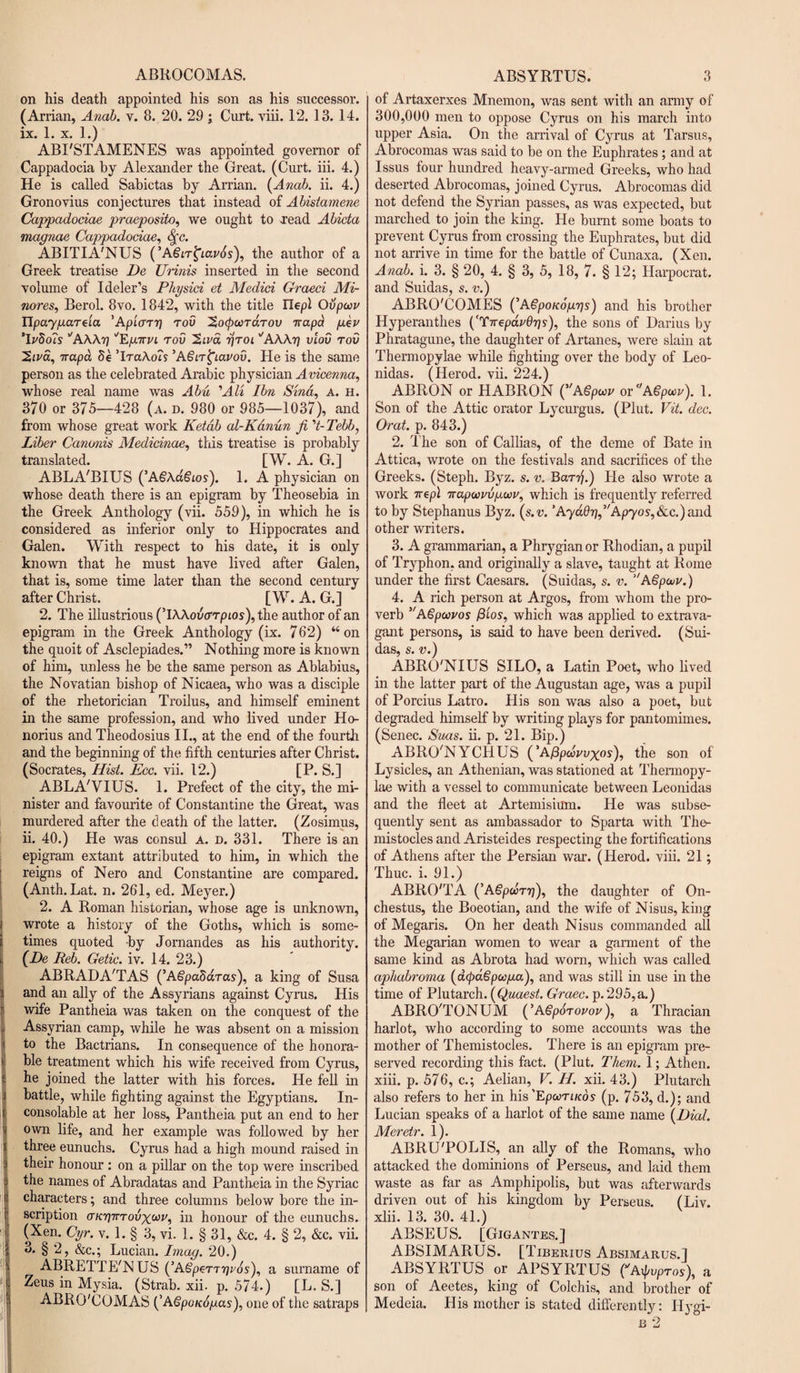 ABROCOMAS. on his death appointed his son as his successor. (Arrian, Anab. v. 8. 20. 29 ; Curt. viii. 12. 13. 14. ix. 1. x. 1.) ABI'STAMENES was appointed governor of Cappadocia by Alexander the Great. (Curt. iii. 4.) He is called Sabictas by Arrian. {Anab. ii. 4.) Gronovius conjectures that instead of Abistamene Cappadocia# praeposito, we ought to read Abicta magnae Cappadociae, S(c. ABITIA'NUS (’ASiT^iavSs), the author of a Greek treatise De Urinis inserted in the second volume of Ideler’s Physici et Medici Graeci Mi- nores, Berol. 8vo. 1842, with the title Hep! Ovpoov ITpaygareia 'Apiarg tov 'Socpcordrov ttapa geu ’Ivdois ''AWg ''Eg-rrui tov rjroi ''AWg vlov tov 2iva, vapa 8e ’Ira\o?s ’AgiT^iavov. He is the same person as the celebrated Arabic physician Avicenna, whose real name was Abu 'Alt Ibn Sind, A. h. 370 or 375—428 (a. d. 980 or 985—1037), and from whose great work Ketdb al-Kanun ft 't- Tebb, Liber Canonis Medicinae, this treatise is probably translated. [W. A. G.] ABLA'BIUS (’AgAa&amp;os). 1. A physician on whose death there is an epigram by Theosebia in the Greek Anthology (vii. 559), in which he is considered as inferior only to Hippocrates and Galen. With respect to his date, it is only known that he must have lived after Galen, that is, some time later than the second century after Christ. [W. A. G.] 2. The illustrious (’IWovcrrpios), the author of an epigram in the Greek Anthology (ix. 762) “on the quoit of Asclepiades.” Nothing more is known of him, unless he be the same person as Ablabius, the Novatian bishop of Nicaea, who was a disciple of the rhetorician Troilus, and himself eminent in the same profession, and who lived under Ho- norius and Theodosius II., at the end of the fourth and the beginning of the fifth centuries after Christ. (Socrates, Hist. Ecc. vii. 12.) [P. S.] ABLA'VIUS. 1. Prefect of the city, the mi¬ nister and favourite of Constantine the Great, was murdered after the death of the latter. (Zosimus, ii. 40.) He was consul a. d. 331. There is an epigram extant attributed to him, in which the reigns of Nero and Constantine are compared. (Anth. Lat. n. 261, ed. Meyer.) 2. A Roman historian, whose age is unknown, I wrote a history of the Goths, which is some¬ times quoted by Jornandes as his authority. {De Reb. Getic. iv. 14. 23.) ABRADA'TAS (’Agpabdras), a king of Susa and an ally of the Assyrians against Cyrus. His wife Pantheia was taken on the conquest of the Assyrian camp, while he was absent on a mission to the Bactrians. In consequence of the honora- i ble treatment which his wife received from Cyrus, he joined the latter with his forces. He fell in battle, while fighting against the Egyptians. In¬ consolable at her loss, Pantheia put an end to her I own life, and her example was followed by her three eunuchs. Cyrus had a high mound raised in their honour : on a pillar on the top were inscribed the names of Abradatas and Pantheia in the Syriac characters; and three columns below bore the in¬ scription (tk'qtttovx^v, in honour of the eunuchs. ( (Xen. Cyr. v. 1. § 3, vi. 1. § 31, &amp;c. 4. § 2, &amp;c. vii. ;! 3. § 2, &amp;c.; Lucian. Imag. 20.) ■j ABRETTE'NUS (’ASpeT'T^j'ds), a surname of :J Zeus in Mysia. (Strab. xii. p.574.) [L. S.] ABRO'COMAS (’ASpoudgas), one of the satraps ABSYRTUS. 3 of Artaxerxes Mnemon, was sent with an army of 300,000 men to oppose Cyrus on his march into upper Asia. On the arrival of Cyrus at Tarsus, Abrocomas was said to be on the Euphrates ; and at Issus four hundred heavy-armed Greeks, who had deserted Abrocomas, joined Cyrus. Abrocomas did not defend the Syrian passes, as was expected, but marched to join the king. He burnt some boats to prevent Cyrus from crossing the Euphrates, but did not arrive in time for the battle of Cunaxa. (Xen. Anab. i. 3. § 20, 4. § 3, 5, 18, 7. § 12; Harpocrat. and Suidas, s. v.) ABRO'COMES (’Agpouoggs) and his brother Hyperanthes {'TireparGgs), the sons of Darius by Phratagune, the daughter of Artanes, were slain at Thermopylae while fighting over the body of Leo¬ nidas. (Herod, vii. 224.) ABRON or HABRON {Agpwv or ASpeer). 1. Son of the Attic orator Lycurgus. (Plut. Vit. dec. Orat. p. 843.) 2. The son of Callias, of the deme of Bate in Attica, wrote on the festivals and sacrifices of the Greeks. (Steph. Byz. s. v. Barg.) He also wrote a work 7repl Trapoovvguv, which is frequently referred to by Stephanus Byz. {s.v.'A-ydQg,Ap’yos,&amp;.c.)a\\d other writers. 3. A grammarian, a Phrygian or Rhodian, a pupil of Tryphon, and originally a slave, taught at Rome under the first Caesars. (Suidas, s. v. ’'Agpouv.) 4. A rich person at Argos, from whom the pro¬ verb VAgpwvos fiios, which was applied to extrava¬ gant persons, is said to have been derived. (Sui¬ das, s. v.) ABRO'NIUS SILO, a Latin Poet, who lived in the latter part of the Augustan age, was a pupil of Porcius Latro. His son was also a poet, but degraded himself by writing plays for pantomimes. (Senec. Sms. ii. p. 21. Bip.) ABRO'NYCHUS (’Afipwwxos), the son of Lysicles, an Athenian, was stationed at Thermopy¬ lae with a vessel to communicate between Leonidas and the fleet at Artemisium. He was subse¬ quently sent as ambassador to Sparta with The- mistocles and Aristeides respecting the fortifications of Athens after the Persian war. (Herod, viii. 21; Thuc. i. 91.) ABRO'TA {’Agpoorg), the daughter of On- chestus, the Boeotian, and the wife of Nisus, king of Megaris. On her death Nisus commanded all the Megarian women to wear a garment of the same kind as Abrota had worn, which was called aphabroma {acpdSpocga), and was still in use in the time of Plutarch. (Quaest. Graec. p. 295,a.) ABRO'TONUM (’Agpdrovov), a Thracian harlot, who according to some accounts was the mother of Themistocles. There is an epigram pre¬ served recording this fact. (Plut. Them. 1; Athen. xiii. p. 576, c.; Aelian, V. IT. xii. 43.) Plutarch also refers to her in his 'EpooriKos (p. 753, d.); and Lucian speaks of a harlot of the same name {Dial. Meretr. 1). ABRU'POLIS, an ally of the Romans, who attacked the dominions of Perseus, and laid them waste as far as Amphipolis, but was afterwards driven out of his kingdom by Perseus. (Liv xlii. 13. 30. 41.) ABSEUS. [Gigantes.] ABSIMARUS. [Tiberius Absimarus.I ABSYRTUS or APSYRTUS fA^vpros), a son of Aeetes, king of Colchis, and brother of Medeia. His mother is stated differently: Ifygi-