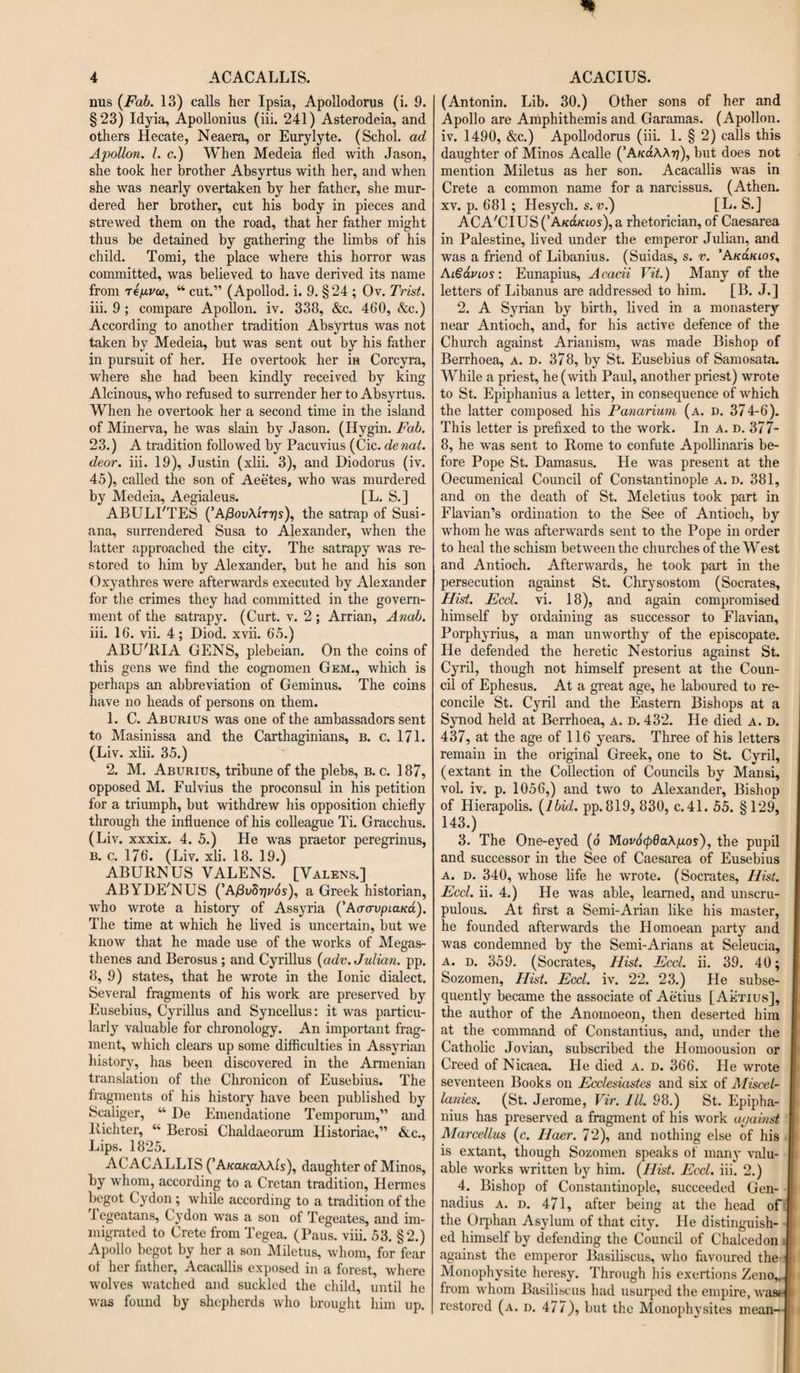 mis {Fab. 13) calls her Ipsia, Apollodorus (i. 9. §23) Idyia, Apollonius (iii. 241) Asterodeia, and others Hecate, Neaera, or Eurylyte. (Schol. ad Apollon. 1. c.) When Medeia fled with Jason, she took her brother Absyrtus with her, and when she was nearly overtaken by her father, she mur¬ dered her brother, cut his body in pieces and strewed them on the road, that her father might thus be detained by gathering the limbs of his child. Torni, the place where this horror was committed, was believed to have derived its name from Tepvw, “ cut.” (Apollod. i. 9. §24 ; Ov. Trist. iii. 9 ; compare Apollon, iv. 338, &amp;c. 460, &amp;e.) According to another tradition Absyrtus was not taken by Medeia, but was sent out by his father in pursuit of her. He overtook her in Corcyra, where she had been kindly received by king Alcinous, who refused to surrender her to Absyrtus. When he overtook her a second time in the island of Minerva, he was slain by Jason. (Hygin. Fab. 23.) A tradition followed by Pacuvius (Cic. denat. deor. iii. 19), Justin (xlii. 3), and Diodorus (iv. 45), called the son of Aeetes, who was murdered by Medeia, Aegialeus. [L. S.] ABULI'TES (’A/3ov\'itt)s), the satrap of Susi- ana, surrendered Susa to Alexander, when the latter approached the city. The satrapy was re¬ stored to him by Alexander, but he and his son Oxyathres were afterwards executed by Alexander for the crimes they had committed in the govern¬ ment of the satrapy. (Curt. v. 2 ; Arrian, Anab. iii. 16. vii. 4; Diod. xvii. 65.) ABU'RIA GENS, plebeian. On the coins of this gens we find the cognomen Gem., which is perhaps an abbreviation of Geminus. The coins have no heads of persons on them. 1. C. Aburius was one of the ambassadors sent to Masinissa and the Carthaginians, b. c. 171. (Liv. xlii. 35.) 2. M. Aburius, tribune of the plebs, B. c. 187, opposed M. Fulvius the proconsul in his petition for a triumph, but withdrew his opposition chiefly through the influence of his colleague Ti. Gracchus. (Liv. xxxix. 4. 5.) He was praetor peregrinus, b. c. 176. (Liv. xli. 18. 19.) ABURNUS VALENS. [Valens.] ABYDE'NUS (’AySuSTjyfo), a Greek historian, who wrote a history of Assyria (’Aaavpiana). The time at which he lived is uncertain, but we know that he made use of the works of Megas- thenes and Berosus ; and Cyrillus (adv. Julian, pp. 8, 9) states, that he wrote in the Ionic dialect. Several fragments of his work are preserved by Eusebius, Cyrillus and Syncellus: it was particu¬ larly valuable for chronology. An important frag¬ ment, which clears up some difficulties in Assyrian history, has been discovered in the Armenian translation of the Chronicon of Eusebius. The fragments of his history have been published by Scaliger, “ De Emendatione Temporum,” and Richter, “ Berosi Chaldaeorum Historiae,” &amp;c., Lips. 1825. ACACALLIS (’A/ca/caAAis), daughter of Minos, by whom, according to a Cretan tradition, Hermes begot Cydon; while according to a tradition of the 1 egeatans, Cydon was a son of Tegeates, and im¬ migrated to Crete from Tegea. (Paus. viii. 53. §2.) Apollo begot by her a son Miletus, whom, for fear of her father, Acacallis exposed in a forest, where wolves watched and suckled the child, until he was found by shepherds who brought him up. (Antonin. Lib. 30.) Other sons of her and Apollo are Amphithemis and Garamas. (Apollon, iv. 1490, &amp;c.) Apollodorus (iii. 1. § 2) calls this daughter of Minos Acalle (’A/fctAA^), but does not mention Miletus as her son. Acacallis was in Crete a common name for a narcissus. (Athen. xv. p. 681; Hesych. s. u.) [L. S.] ACA'CIUSCAfca/aos^a rhetorician, of Caesarea in Palestine, lived under the emperor Julian, and was a friend of Libanius. (Suidas, s. v. ’Afed/noy, Ai6<xvlos: Eunapius, A cadi Vit.) Many of the letters of Libanus are addressed to him. [B. J.] 2. A Syrian by birth, lived in a monastery near Antioch, and, for his active defence of the Church against Arianism, was made Bishop of Berrhoea, A. d. 378, by St. Eusebius of Samosata. While a priest, he (with Paul, another priest) wrote to St. Epiphanius a letter, in consequence of which the latter composed his Panarium (a. d. 374-6). This letter is prefixed to the work. In a. d. 377- 8, he was sent to Rome to confute Apollinaris be¬ fore Pope St. Damasus. He was present at the Oecumenical Council of Constantinople A. D. 381, and on the death of St. Meletius took part in Flavian’s ordination to the See of Antioch, by whom he was afterwards sent to the Pope in order to heal the schism between the churches of the West and Antioch. Afterwards, he took part in the persecution against St. Chrysostom (Socrates, Hist. Eccl. vi. 18), and again compromised himself by ordaining as successor to Flavian, Porphyrius, a man unworthy of the episcopate. He defended the heretic Nestorius against St. Cyril, though not himself present at the Coun¬ cil of Ephesus. At a great age, he laboured to re¬ concile St. Cyril and the Eastern Bishops at a Synod held at Berrhoea, a. d. 432. He died a. d. 437, at the age of 116 years. Three of his letters remain in the original Greek, one to St. Cyril, (extant in the Collection of Councils by Mansi, vol. iv. p. 1056,) and two to Alexander, Bishop of Hierapolis. (ibid. pp.819, 830, c.41. 55. §129, 143.) 3. The One-eyed (o Movdcpda\/u.o$), the pupil and successor in the See of Caesarea of Eusebius a. d. 340, whose life he wrote. (Socrates, Hist. Eccl. ii. 4.) He was able, learned, and unscru¬ pulous. At first a Semi-Arian like his master, he founded afterwards the Homoean party and was condemned by the Semi-Arians at Seleucia, a. d. 359. (Socrates, Hist. Eccl. ii. 39. 40; Sozomen, Hist. Eccl. iv. 22. 23.) He subse¬ quently became the associate of Aetius [Aetius], I the author of the Anoinoeon, then deserted him at the command of Constantius, and, under the Catholic Jovian, subscribed the Homoousion or Creed of Nicaea. He died A. d. 366. He wrote seventeen Books on Ecclesiastes and six of Miscel¬ lanies. (St. Jerome, Vir. III. 98.) St. Epipha- I nius has preserved a fragment of his work against I Marcellus (c. Ilaer. 72), and nothing else of his i is extant, though Sozomen speaks of many valu- ; able works written by him. (Hist. Ecd. iii. 2.) 4. Bishop of Constantinople, succeeded Gen- | nadius a. d. 471, after being at the head of] the Orphan Asylum of that city. He distinguish- I ed himself by defending the Council of Chalcedon I against the emperor Basiliscus, who favoured the | Monophysite heresy. Through his exertions ZenoJ from whom Basiliscus had usurped the empire, wasd restored (a. d. 477), but the Monophysites mean-]