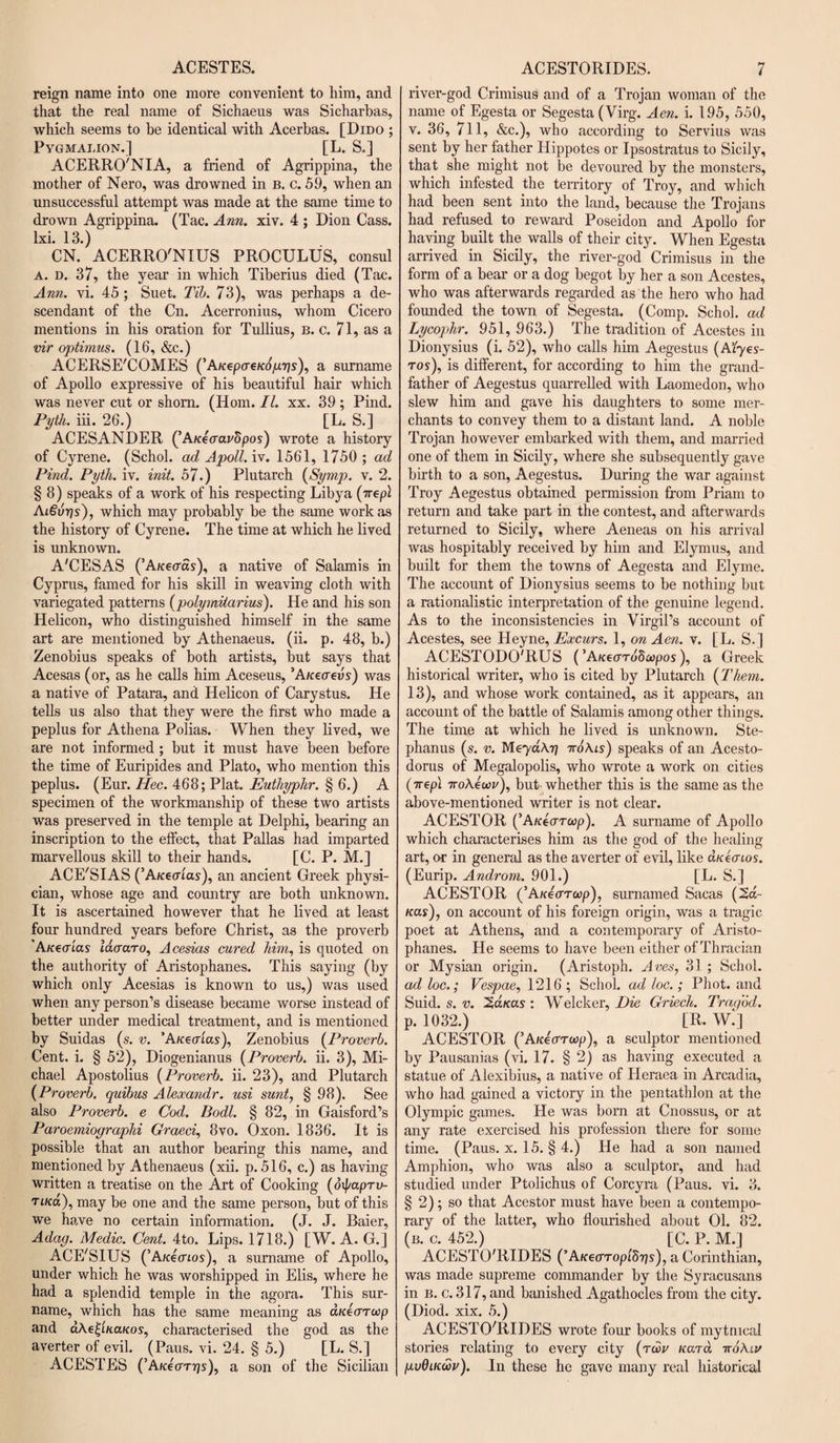 ACESTES. reign name into one more convenient to him, and that the real name of Sichaeus was Sicharbas, which seems to be identical with Acerbas. [Dido ; Pygmalion. ] [L. S.] ACERRO'NIA, a friend of Agrippina, the mother of Nero, was drowned in b. c. 59, when an unsuccessful attempt was made at the same time to drown Agrippina. (Tac. Ann. xiv. 4 ; Dion Cass, lxi. 13.) CN. ACERRO'NIUS PROCULUS, consul A. d. 37, the year in which Tiberius died (Tac. Ann. vi. 45; Suet. Tib. 73), was perhaps a de¬ scendant of the Cn. Acerronius, whom Cicero mentions in his oration for Tullius, b. c. 71, as a vir optimus. (16, &amp;c.) ACERSE'COMES (’A/cepcre/afycijs), a surname of Apollo expressive of his beautiful hair which was never cut or shorn. (Horn. II. xx. 39 ; Pind. Pyth. iii. 26.) [L. S.] ACESANDER (’AKtaavdpos) wrote a history of Cyrene. (Schol. ad Apoll. iv. 1561, 1750 ; ad Pind. Pyth. iv. init. 57.) Plutarch (Symp. v. 2. § 8) speaks of a work of his respecting Libya (-rrepl Ai€vrjs), which may probably be the same work as the history of Cyrene. The time at which he lived is unknown. A'CESAS (’AK€(ras), a native of Salami's in Cyprus, famed for his skill in weaving cloth with variegated patterns (polymiiarius). He and his son Helicon, who distinguished himself in the same art are mentioned by Athenaeus. (ii. p. 48, b.) Zenobius speaks of both artists, but says that Acesas (or, as he calls him Aceseus, ’A/cecreus) was a native of Patara, and Helicon of Carystus. He tells us also that they were the first who made a peplus for Athena Polias. When they lived, we are not informed ; but it must have been before the time of Euripides and Plato, who mention this peplus. (Eur. Hec. 468; Plat. Euthyphr. § 6.) A specimen of the workmanship of these two artists was preserved in the temple at Delphi, bearing an inscription to the effect, that Pallas had imparted marvellous skill to their hands. [C. P. M.J ACE'SIAS (’A/cecrias), an ancient Greek physi¬ cian, whose age and country are both unknown. It is ascertained however that he lived at least four hundred years before Christ, as the proverb Akecri'as laaaro, Acesias cured him, is quoted on the authority of Aristophanes. This saying (by which only Acesias is known to us,) was used when any person’s disease became worse instead of better under medical treatment, and is mentioned by Suidas (.s. v. ’AKecrias), Zenobius (Proverb. Cent. i. § 52), Diogenianus (Proverb. ii. 3), Mi¬ chael Apostolius (Proverb. ii. 23), and Plutarch (Proverb. quibus Alexandr. usi sunt, § 98). See also Proverb, e Cod. Bodl. § 82, in Gaisford’s Paroemiographi Graeci, 8vo. Oxon. 1836. It is possible that an author bearing this name, and mentioned by Athenaeus (xii. p. 516, c.) as having written a treatise on the Art of Cooking (oipapru- riKa), may be one and the same person, but of this we have no certain information. (J. J. Baier, Adag. Medic. Cent. 4to. Lips. 1718.) [W. A. G.] ACE'SIUS (’Auecnos), a surname of Apollo, under which he was worshipped in Elis, where he had a splendid temple in the agora. This sur¬ name, which has the same meaning as aKearccp and a\e^LH.aKos, characterised the god as the averter of evil. (Pans. vi. 24. § 5.) [L. S.] ACESTES (’Afcecmjs), a son of the Sicilian ACESTORIDES. 7 river-god Crimisus and of a Trojan woman of the name of Egesta or Segesta (Virg. Aen. i. 195, 550, v. 36, 711, &amp;c.), who according to Servius was sent by her father Hippotes or Ipsostratus to Sicily, that she might not be devoured by the monsters, which infested the territory of Troy, and which had been sent into the land, because the Trojans had refused to reward Poseidon and Apollo for having built the walls of their city. When Egesta arrived in Sicily, the river-god Crimisus in the form of a bear or a dog begot by her a son Acestes, who was afterwards regarded as the hero who had founded the town of Segesta. (Comp. Schol. ad Lycophr. 951, 963.) The tradition of Acestes in Dionysius (i. 52), who calls him Aegestus (Aiyes- ros), is different, for according to him the grand¬ father of Aegestus quarrelled with Laomedon, who slew him and gave his daughters to some mer¬ chants to convey them to a distant land. A noble Trojan however embarked with them, and married one of them in Sicily, where she subsequently gave birth to a son, Aegestus. During the war against Troy Aegestus obtained permission from Priam to return and take part in the contest, and afterwards returned to Sicily, where Aeneas on his arrival was hospitably received by him and Elymus, and built for them the towns of Aegesta and Elyme. The account of Dionysius seems to be nothing but a rationalistic interpretation of the genuine legend. As to the inconsistencies in Virgil’s account of Acestes, see Heyne, Excurs. 1, on Aen. v. [L. S.] ACESTODO'RUS (’A^ecrr65a>pos), a Greek historical writer, who is cited by Plutarch {Them. 13), and whose work contained, as it appears, an account of the battle of Salamis among other things. The time at which he lived is unknown. Ste- phanus (s. v. Meya\r} speaks of an Acesto- dorus of Megalopolis, who wrote a work on cities (7repi iroAzwv), but whether this is the same as the above-mentioned writer is not clear. ACESTOR (’A/cecrrcop). A surname of Apollo which characterises him as the god of the healing art, or in general as the averter of evil, like dueaios. (Eurip. Androm. 901.) [L. S.] ACESTOR (’Akecrrcop), surnamed Sacas (2a- uas), on account of his foreign origin, was a tragic poet at Athens, and a contemporary of Aristo¬ phanes. He seems to have been either of Thracian or Mysian origin. (Aristoph. Aves, 31 ; Schol. ad loc.; Vespae, 1216 ; Schol. ad toe.; Phot, and Suid. s. v. 2areas: Welcker, Die Griech. Tragod. p. 1032.) [R. W.] ACESTOR (’Aicearwp), a sculptor mentioned by Pausanias (vi. 17. § 2) as having executed a statue of Alexibius, a native of Heraea in Arcadia, who had gained a victory in the pentathlon at the Olympic games. He was born at Cnossus, or at any rate exercised his profession there for some time. (Paus. x. 15. § 4.) He had a son named Amphion, who was also a sculptor, and had studied under Ptolichus of Corcyra (Paus. vi. 3. § 2); so that Acestor must have been a contempo¬ rary of the latter, who flourished about 01. 82. (b. c. 452.) [C. P. M.j ACESTO'RIDES (’AKearopiSgs), a Corinthian, was made supreme commander by the Syracusans in b. c. 317, and banished Agathocles from the city. (Diod. xix. 5.) ACESTOTlIDES wrote four books of mytmcal stories relating to every city (toqv Kara itoAiv gudiKwv). In these he gave many real historical