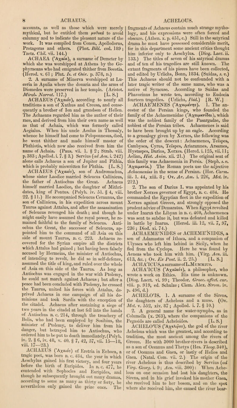 accounts, as well as those which were merely mythical, but he entitled them gvdiua to avoid calumny and to indicate the pleasant nature of the work. It was compiled from Conon, Apollodorus, Protagoras and others. (Phot. Bibl. cod. 189 ; Tzetz. Chil. vii. 144.) ACHAEA (’Axaia), a surname of Demeter by which she was worshipped at Athens by the Ge- phyraeans who had emigrated thither from Boeotia. (Herod, v. 61 ; Plut. Is. et Osir. p. 378, D.) 2. A surname of Minerva worshipped at Lu- ceria in Apulia where the donaria and the arms of Diomedes were preserved in her temple. (Aristot. Mir ah. Narrat. 117.) [L. S.] ACHAEUS (’A%atos), according to nearly all traditions a son of Xuthus and Creusa, and conse¬ quently a brother of Ion and grandson of Hellen. The Achaeans regarded him as the author of their race, and derived from him their own name as well as that of Achaia, which was fonnerly called Aegialus. When his uncle Aeolus in Thessaly, whence he himself had come to Peloponnesus, died, he went thither and made himself master of Phthiotis, which now also received from him the name of Achaia. (Paus. vii. 1. § 2 ; Strab. viii. p. 383 ; Apollod. i. 7. § 3.) Servius (adAen. i. 242) alone calls Achaeus a son of Jupiter and Pithia, which is probably miswritten for Phthia. [L. S.] ACHAEUS (’Axcuo's), son of Andromachus, whose sister Laodice married Seleucus Callinicus, the father of Antiochus the Great. Achaeus himself married Laodice, the daughter of Mithri- dates, king of Pontus. (Polyb. iv. 51. § 4, viii. 22. §11.) He accompanied Seleucus Ceraunus, the son of Callinicus, in his expedition across mount Taurus against Attalus, and after the assassination of Seleucus revenged his death; and though he might easily have assumed the royal power, he re¬ mained faithful to the family of Seleucus. Anti¬ ochus the Great, the successor of Seleucus, ap¬ pointed him to the command of all Asia on this side of mount Taurus, b. c. 223. Achaeus re¬ covered for the Syrian empire all the districts which Attalus had gained ; but having been falsely accused by Hermeias, the minister of Antiochus, of intending to revolt, he did so in self-defence, assumed the title of king, and ruled over the whole of Asia on this side of the Taurus. As long as Antiochus was engaged in the war with Ptolemy, he could not march against Achaeus; but after a peace had been concluded with Ptolemy, he crossed the Taurus, united his forces with Attalus, de¬ prived Achaeus in one campaign of all his do¬ minions and took Sardis with the exception of the citadel. Achaeus after sustaining a siege of two years in the citadel at last fell into the hands of Antiochus b. c. 214, through the treachery of Bolis, who had been employed by Sosibius, the minister of Ptolemy, to deliver him from his danger, but betrayed him to Antiochus, who ordered him to be put to death immediately. (Polyb. iv. 2. § 6, iv. 48, v. 40. § 7, 42, 57, vii. 15—18, viii. 17—23.) ACHAEUS ( A^ouds) 0f Eretria in Euboea, a tragic poet, was born b. c. 484, the year in which Aeschylus gained his first victory, and four years before the birth of Euripides. In b. c. 477, he contended with Sophocles and Euripides, and though he subsequently brought out many dramas, according to some as many as thirty or forty, he nevertheless only gained the prize once. ' The fragments of Achaeus contain much strange mytho¬ logy, and his expressions were often forced and obscure. (Athen. x. p. 451, c.) Still in the satyrical drama he must have possessed considerable merit, for in this department some ancient critics thought him inferior only to Aeschylus. (Diog. Laer. ii. 133.) The titles of seven of his satyrical dramas and of ten of his tragedies are still known. The extant fragments of his pieces have been collected, and edited by Urlichs, Bonn, 1834. (Suidas, s. v.) This Achaeus should not be confounded with a later tragic writer of the same name, who was a native of Syracuse. According to Suidas and Phavorinus he wrote ten, according to Eudocia fourteen tragedies. (Urlichs, Ibid.) [R. W.j ACHAE'MENES (’Axai^eTTjs). 1. The an¬ cestor of the Persian kings, who founded the family of the Achaemenidae (’AxcUjUeUScu), which was the noblest family of the Pasargadae, the noblest of the Persian tribes. Achaemenes is said to have been brought up by an eagle. According to a genealogy given by Xerxes, the following was the order of the descent: Achaemenes, Tefspes, Cambyses, Cyrus, Tei'spes, Ariaramnes, Arsames, Hystaspes, Darius, Xerxes. (Herod, i. 125, vii. 11; Aelian, Hist. Anim. xii. 21.) The original seat of this family was Achaemenia in Persis. (Steph. s. v. 'AxcufxepLa.) The Roman poets use the adjective Achaemenius in the sense of Persian. (Hor. Carm. iii. 1. 44, xiii. 8; Ov. Ar. Am. i. 226, Met. iv. 212.) 2. The son of Darius I. was appointed by his brother Xerxes governor of Egypt, b. c. 484. He commanded the Egyptian fleet in the expedition of Xerxes against Greece, and strongly opposed the prudent advice of Demaratus. When Egypt revolted under Inarus the Libyan in b. c. 460, Achaemenes was sent to subdue it, but was defeated and killed in battle by Inarus. (Herod, iii. 12, vii. 7, 97, 236 ; Diod. xi. 74.) ACldAEME'NlDES or ACHEME'NIDES, a son of Adamastus of Ithaca, and a companion of Ulysses who left him behind in Sicily, when he fled from the Cyclops. Here he was found by Aeneas who took him with him. (Virg. Aen. iii. 613, &amp;c.; Ov. Ex Pont. ii. 2. 25.) [L. S.] ACHA'ICUS,a surname of L.Mummius. ACIdA'ICUS (’Ax^lkos). a philosopher, who wrote a work on Ethics. His time is unknown. (Diog. Laert. vi. 99; Theodor. Graec. affect, cur. viii. p. 919, ed. Schulze; Clem. Alex. Strom, iv. p. 496, d.) ACHELO'IS. 1. A surname of the Sirens, the daughters of Achelous and a muse. (Ov. Met. v. 552, xiv. 87 ; Apollod. i. 7. § 10.) 2. A general name for water-nymphs, as in Columella (x. 263), where the companions of the Pegasids are called Acheloides. [L. S.] ACHELO'US (’Ax^A&lt;?os), the god of the river Achelous which was the greatest, and according to tradition, the most ancient among the rivers of Greece. He with 3000 brother-rivers is described as a son of Oceanus and Thetys (Ides. Tlieog. 340), or of Oceanus and Gaea, or lastly of Hellos and Gaea. (Natal. Com. vii. 2.) The origin of the river Achelous is thus described by Servius (ad Virg. Georg, i. 9 ; Aen. viii. 300) : When Ache¬ lous on one occasion had lost his daughters, the Sirens, and in his grief invoked his mother Gaea, she received him to her bosom, and on the 6pot where she received him, she caused the river bear-