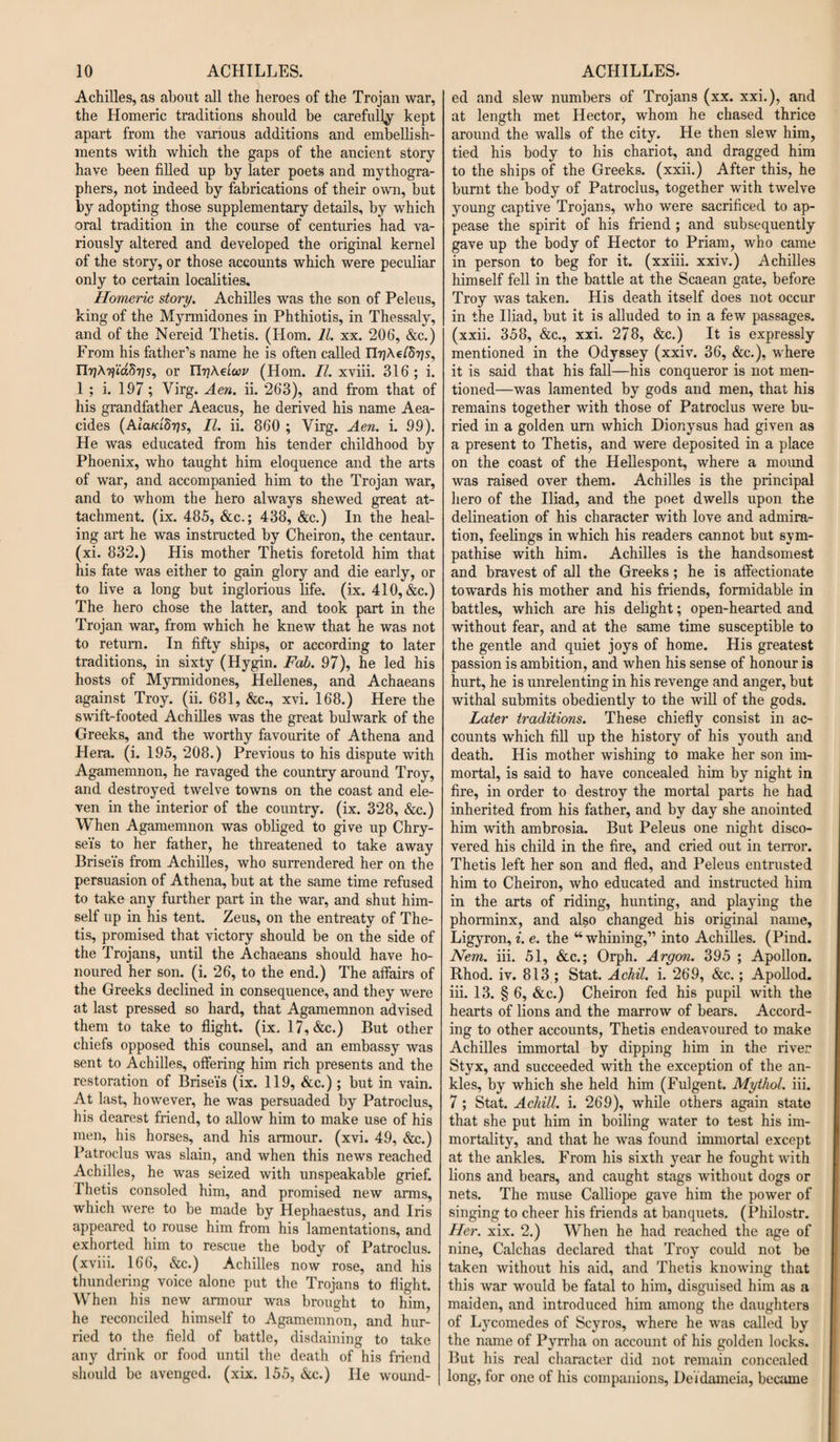 Achilles, as about all the heroes of the Trojan war, the Homeric traditions should be carefully kept apart from the various additions and embellish¬ ments with which the gaps of the ancient story- have been filled up by later poets and mythogra- phers, not indeed by fabrications of their own, but by adopting those supplementary details, by which oral tradition in the course of centuries had va¬ riously altered and developed the original kernel of the story, or those accounts which were peculiar only to certain localities. Homeric story. Achilles was the son of Peleus, king of the Myrmidones in Phthiotis, in Thessaly, and of the Nereid Thetis. (Horn. 11. xx. 206, &amp;c.) From his father’s name he is often called Ur]\riid^7]s, or FtyAetW (Horn. II. xviii. 316; i. 1 ; i. 197; Virg. Aen. ii. 263), and from that of his grandfather Aeacus, he derived his name Aea- cides (Ata/aSrjs, II. ii. 860 ; Virg. Aen. i. 99). He was educated from his tender childhood by Phoenix, who taught him eloquence and the arts of war, and accompanied him to the Trojan war, and to whom the hero always shewed great at¬ tachment. (ix. 485, &amp;c.; 438, &amp;c.) In the heal¬ ing art he was instructed by Cheiron, the centaur, (xi. 832.) His mother Thetis foretold him that his fate was either to gain glory and die early, or to live a long but inglorious life. (ix. 410, &amp;c.) The hero chose the latter, and took part in the Trojan war, from which he knew that he was not to return. In fifty ships, or according to later traditions, in sixty (Hygin. Fab. 97), he led his hosts of Myrmidones, Hellenes, and Achaeans against Troy. (ii. 681, &amp;c., xvi. 168.) Here the swift-footed Achilles was the great bulwark of the Greeks, and the worthy favourite of Athena and Hera. (i. 195, 208.) Previous to his dispute with Agamemnon, he ravaged the country around Troy, and destroyed twelve towns on the coast and ele¬ ven in the interior of the country. (ix. 328, &amp;c.) When Agamemnon was obliged to give up Chry- se'is to her father, he threatened to take away Brisei's from Achilles, who surrendered her on the persuasion of Athena, but at the same time refused to take any further part in the war, and shut him¬ self up in his tent. Zeus, on the entreaty of The¬ tis, promised that victory should be on the side of the Trojans, until the Achaeans should have ho¬ noured her son. (i. 26, to the end.) The affairs of the Greeks declined in consequence, and they were at last pressed so hard, that Agamemnon advised them to take to flight, (ix. 17,&amp;c.) But other chiefs opposed this counsel, and an embassy was sent to Achilles, offering him rich presents and the restoration of Brise'is (ix. 119, &amp;c.); but in vain. At last, however, he was persuaded by Patroclus, his dearest friend, to allow him to make use of his men, his horses, and his armour, (xvi. 49, &amp;c.) Patroclus was slain, and when this news reached Achilles, he was seized with unspeakable grief. Thetis consoled him, and promised new arms, which were to be made by Hephaestus, and Iris appeared to rouse him from his lamentations, and exhorted him to rescue the body of Patroclus. (xviii. 166, &amp;c.) Achilles now rose, and his thundering voice alone put the Trojans to flight. When his new armour was brought to him, he reconciled himself to Agamemnon, and hur¬ ried to the field of battle, disdaining to take any drink or food until the death of his friend should be avenged, (xix. 155, &amp;c.) He wound- ed and slew numbers of Trojans (xx. xxi.), and at length met Hector, whom he chased thrice around the walls of the city. He then slew him, tied his body to his chariot, and dragged him to the ships of the Greeks, (xxii.) After this, he burnt the body of Patroclus, together with twelve young captive Trojans, who were sacrificed to ap¬ pease the spirit of his friend ; and subsequently gave up the body of Hector to Priam, who came in person to beg for it. (xxiii. xxiv.) Achilles himself fell in the battle at the Scaean gate, before Troy was taken. His death itself does not occur in the Iliad, but it is alluded to in a few passages, (xxii. 358, &amp;c., xxi. 278, &amp;c.) It is expressly mentioned in the Odyssey (xxiv. 36, &amp;c.), where it is said that his fall—his conqueror is not men¬ tioned—was lamented by gods and men, that his remains together with those of Patroclus were bu¬ ried in a golden urn which Dionysus had given as a present to Thetis, and were deposited in a place on the coast of the Hellespont, where a mound was raised over them. Achilles is the principal hero of the Iliad, and the poet dwells upon the delineation of his character with love and admira¬ tion, feelings in which his readers cannot but sym¬ pathise with him. Achilles is the handsomest and bravest of all the Greeks; he is affectionate towards his mother and his friends, formidable in battles, which are his delight; open-hearted and without fear, and at the same time susceptible to the gentle and quiet joys of home. His greatest passion is ambition, and when his sense of honour is hurt, he is unrelenting in his revenge and anger, but withal submits obediently to the will of the gods. Later traditions. These chiefly consist in ac¬ counts which fill up the history of his youth and death. His mother wishing to make her son im¬ mortal, is said to have concealed him by night in fire, in order to destroy the mortal parts he had inherited from his father, and by day she anointed him with ambrosia. But Peleus one night disco¬ vered his child in the fire, and cried out in terror. Thetis left her son and fled, and Peleus entrusted him to Cheiron, who educated and instructed him in the arts of riding, hunting, and playing the phorminx, and also changed his original name, Ligyron, i. e. the “whining,” into Achilles. (Pind. Nem. iii. 51, &amp;c.; Orph. Argon. 395 ; Apollon. Rhod. iv. 813 ; Stat. Achil. i. 269, &amp;c.; Apollod. iii. 13. § 6, &amp;c.) Cheiron fed his pupil with the hearts of lions and the marrow of bears. Accord¬ ing to other accounts, Thetis endeavoured to make Achilles immortal by dipping him in the river St}rx, and succeeded with the exception of the an¬ kles, by which she held him (Fulgent. Mythol. iii. 7 ; Stat. Achill. i. 269), while others again state that she put him in boiling water to test his im¬ mortality, and that he was found immortal except at the ankles. From his sixth year he fought with lions and bears, and caught stags without dogs or nets. The muse Calliope gave him the power of singing to cheer his friends at banquets. (Philostr. Her. xix. 2.) When he had reached the age of nine, Calchas declared that Troy could not be taken without his aid, and Thetis knowing that this war would be fatal to him, disguised him as a maiden, and introduced him among the daughters of Lycomedes of Scyros, where he was called by the name of Pyrrha on account of his golden locks. But his real character did not remain concealed long, for one of his companions, DeVdameia, became