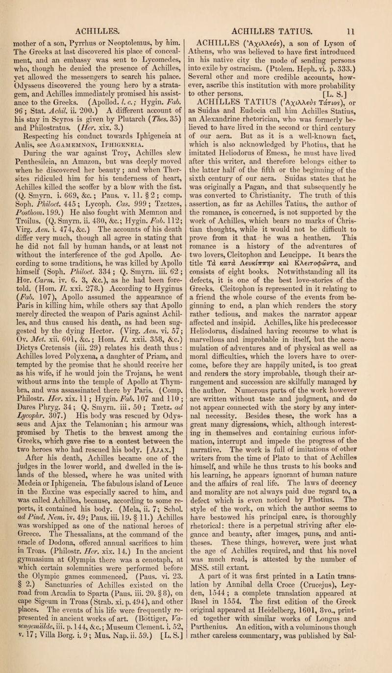 mother of a son, Pyrrhus or Neoptolemus, by him. The Greeks at last discovered his place of conceal¬ ment, and an embassy was sent to Lycomedes, who, though he denied the presence of Achilles, yet allowed the messengers to search his palace. Odysseus discovered the young hero by a strata¬ gem, and Achilles immediately promised his assist¬ ance to the Greeks. (Apollod. 1. c.; Hygin. Fab. 96 ; Stat. Achil. ii. 200.) A different account of his stay in Scyros is given by Plutarch (Thes. 35) and Philostratus. (Her. xix. 3.) Respecting his conduct towards Iphigeneia at Aulis, see Agamemnon, Ifhigeneia. During the war against Troy, Achilles slew Penthesileia, an Amazon, but was deeply moved when he discovered her beauty; and when Ther- sites ridiculed him for his tenderness of heart, Achilles killed the scoffer by a blow with the fist. (Q. Smyrn. i. 669, &amp;c.; Paus. v. 11. §2; comp. Soph. Philoct. 445; Lycoph. Cas. 999 ; Tzetzes, Posthom. 199.) He also fought with Memnon and Troilus. (Q. Smyrn. ii. 480, &amp;c.; Hygin. Fab. 112; Virg. Aen. i. 474, &amp;c.) The accounts of his death differ very much, though all agree in stating that he did not fall by human hands, or at least not without the interference of the god Apollo. Ac¬ cording to some traditions, he was killed by Apollo himself (Soph. Philoct. 334 ; Q. Smyrn. iii. 62 ; Hor. Carm. iv. 6. 3, &amp;c.), as he had been fore¬ told. (Horn. II. xxi. 278.) According to Hyginus (Fab. 107), Apollo assumed the appearance of Paris in killing him, while others say that Apollo merely directed the weapon of Paris against Achil¬ les, and thus caused his death, as had been sug¬ gested by the dying Hector. (Virg. Aen. vi. 57; Ov. Met. xii. 601, &amp;c.; Horn. II. xxii. 358, &amp;c.) Dictys Cretensis (iii. 29) relates his death thus : Achilles loved Polyxena, a daughter of Priam, and tempted by the promise that he should receive her as his wife, if he would join the Trojans, he went without arms into the temple of Apollo at Thym- bra, and was assassinated there by Paris. (Comp. Philostr. Her. xix. 11; Hygin. Fab. 107 and 110 ; Dares Phryg. 34; Q. Smyrn. iii. 50 ; Tzetz. ad Lycophr. 307.) His body was rescued by Odys¬ seus and Ajax the Telamonian; his armour was promised by Thetis to the bravest among the Greeks, which gave rise to a contest between the two heroes who had rescued his body. [Ajax.] After his death, Achilles became one of the judges in the lower world, and dwelled in the is¬ lands of the blessed, where he was united with Medeia or Iphigeneia. The fabulous island of Leuce in the Euxine was especially sacred to him, and was called Achillea, because, according to some re¬ ports, it contained his body. (Mela, ii. 7; Schol. ad Pind. Nem. iv. 49; Paus. iii. 19. § 11.) Achilles was worshipped as one of the national heroes of Greece. The Thessalians, at the command of the oracle of Dodona, offered annual sacrifices to him in Troas. (Philostr. Her. xix. 14.) In the ancient gymnasium at Olympia there was a cenotaph, at which certain solemnities were performed before the Olympic games commenced. (Paus. vi. 23. § 2.) Sanctuaries of Achilles existed on the road from Arcadia to Sparta (Paus. iii. 20. § 8), on cape Sigeum in Troas (Strab. xi. p.494), and other places. The events of his life were frequently re¬ presented in ancient works of art. (Bottiger, Va- sengein'dlde, iii. p. 144, &amp;c.; Museum Clement, i. 52, v. 17; Villa Borg. i. 9 ; Mus. Nap. ii. 59.) [L. S.] ACHILLES (’AxtAAeus), a son of Lyson of Athens, who was believed to have first introduced in his native city the mode of sending persons into exile by ostracism. (Ptolem. Heph. vi. p. 333.) Several other and more credible accounts, how¬ ever, ascribe this institution with more probability to other persons. [L. S.] ACHILLES TATIUS (’AXiAAei)s Tdrm), or as Suidas and Eudocia call him Achilles Statius, an Alexandrine rhetorician, who was formerly be¬ lieved to have lived in the second or third century of our aera. But as it is a well-known fact, which is also acknowledged by Photius, that he imitated Ileliodorus of Emesa, he must have lived after this writer, and therefore belongs either to the latter half of the fifth or the beginning of the sixth century of our aera. Suidas states that he was originally a Pagan, and that subsequently he was converted to Christianity. The truth of this assertion, as far as Achilles Tatius, the author of the romance, is concerned, is not supported by the work of Achilles, which bears no marks of Chris¬ tian thoughts, while it would not be difficult to prove from it that he was a heathen. This romance is a history of the adventures of two lovers, Cleitophon and Leucippe. It bears the title Ta Karat AevKiinrrjv Kal KAetroapwvra, and consists of eight books. Notwithstanding all its defects, it is one of the best love-stories of the Greeks. Cleitophon is represented in it relating to a friend the whole course of the events from be¬ ginning to end, a plan which renders the story rather tedious, and makes the narrator appear affected and insipid. Achilles, like his predecessor Heliodorus, disdained having recourse to what is marvellous and improbable in itself, but the accu¬ mulation of adventures and of physical as well as moral difficulties, which the lovers have to over¬ come, before they are happily united, is too great and renders the story improbable, though their ar¬ rangement and succession are skilfully managed by the author. Numerous parts of the work however are written without taste and judgment, and do not appear connected with the story by any inter¬ nal necessity. Besides these, the work has a great many digressions, which, although interest¬ ing in themselves and containing curious infor¬ mation, interrupt and impede the progress of the narrative. The work is full of imitations of other writers from the time of Plato to that of Achilles himself, and while he thus trusts to his books and his learning, he appears ignorant of human nature and the affairs of real life. The laws of decency and morality are not always paid due regard to, a defect which is even noticed by Photius. The style of the work, on which the author seems to have bestowed his principal care, is thoroughly rhetorical: there is a perpetual striving after ele¬ gance and beauty, after images, puns, and anti¬ theses. These things, however, were just what the age of Achilles required, and that his novel was much read, is attested by the number of MSS. still extant. A part of it was first printed in a Latin trans¬ lation by Annibal della Croce (Crucejus), Ley¬ den, 1544; a complete translation appeared at Basel in 1554. The first edition of the Greek original appeared at Heidelberg, 1601, 8vo., print¬ ed together with similar works of Longus and Parthenius. An edition, with a voluminous though rather careless commentary, was published by Sal-