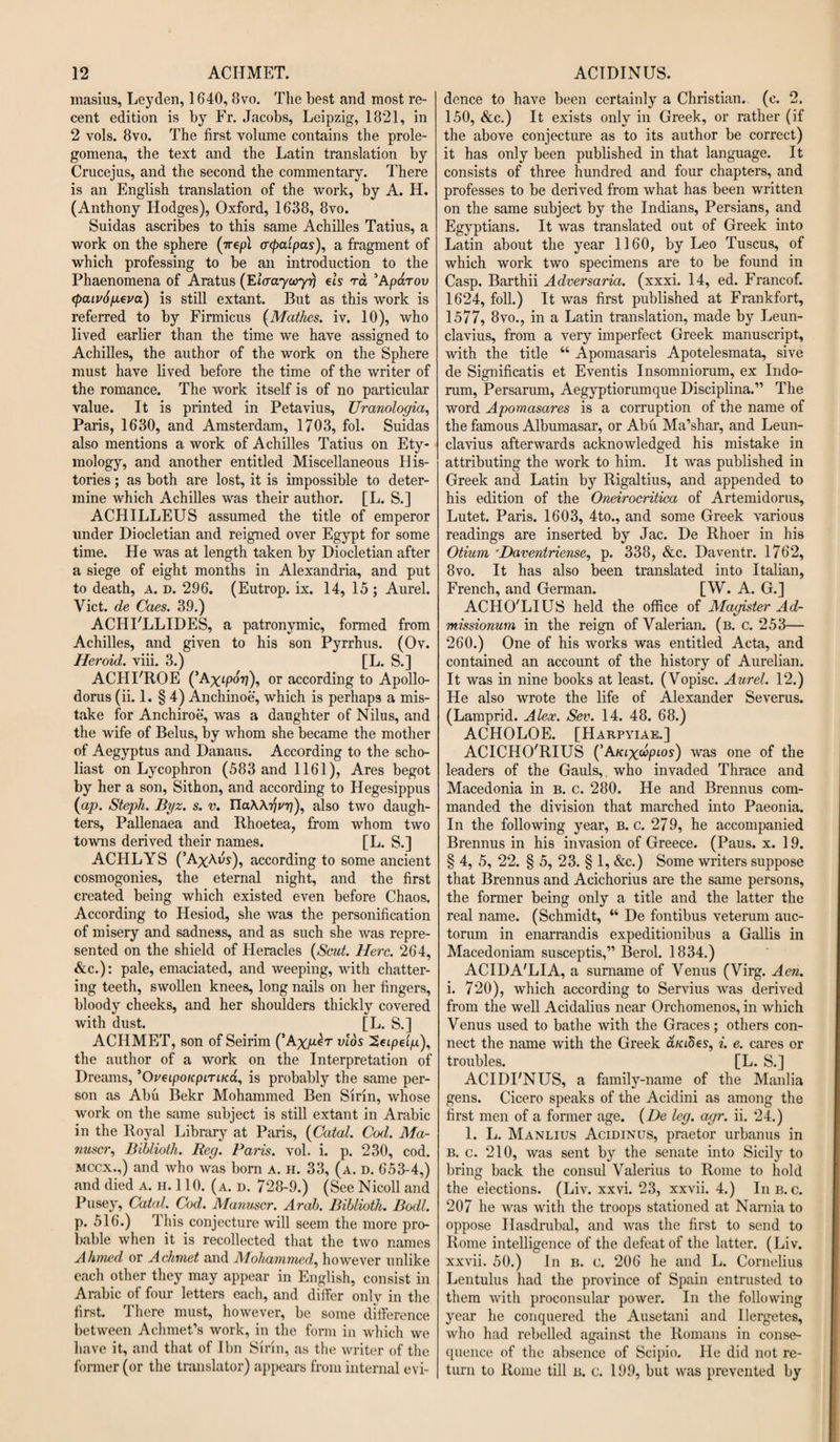 masius, Leyden, 1640, 8vo. The best and most re¬ cent edition is by Fr. Jacobs, Leipzig, 1821, in 2 vols. 8vo. The first volume contains the prole¬ gomena, the text and the Latin translation by Crucejus, and the second the commentary. There is an English translation of the work, by A. H. (Anthony Hodges), Oxford, 1638, 8vo. Suidas ascribes to this same Achilles Tatius, a work on the sphere (irepl acpalpas), a fragment of which professing to be an introduction to the Phaenomena of Aratus (Elaaycoyrj els ra ’Aparov &lt;paiv6peva) is still extant. But as this work is referred to by Firmicus (Mathes. iv. 10), who lived earlier than the time we have assigned to Achilles, the author of the work on the Sphere must have lived before the time of the writer of the romance. The work itself is of no particular value. It is printed in Petavius, Uranologia, Paris, 1630, and Amsterdam, 1703, fol. Suidas also mentions a work of Achilles Tatius on Ety¬ mology, and another entitled Miscellaneous His¬ tories ; as both are lost, it is impossible to deter¬ mine which Achilles was their author. [L. S.] ACHILLEUS assumed the title of emperor under Diocletian and reigned over Egypt for some time. He was at length taken by Diocletian after a siege of eight months in Alexandria, and put to death, A. d. 296. (Eutrop. ix. 14, 15 ; Aurel. Viet, de Caes. 39.) ACHI'LLIDES, a patronymic, formed from Achilles, and given to his son Pyrrhus. (Ov. Heroid. viii. 3.) [L. S.] ACHFROE (5Axipov), or according to Apollo- dorus (ii. 1. § 4) Anchinoe, which is perhaps a mis¬ take for Anchiroe, was a daughter of Nilus, and the wife of Belus, by whom she became the mother of Aegyptus and Danaus. According to the scho¬ liast on Lycophron (583 and 1161), Ares begot by her a son, Sithon, and according to Hegesippus (ap. Steph. Byz. s. v. IlaAATjPT?), also two daugh¬ ters, Pallenaea and Rhoetea, from whom two towns derived their names. [L. S.] ACHLYS (’A%Aus), according to some ancient cosmogonies, the eternal night, and the first created being which existed even before Chaos. According to Hesiod, she was the personification of misery and sadness, and as such she was repre¬ sented on the shield of Heracles (Scut. Here. 264, &amp;c.): pale, emaciated, and weeping, with chatter¬ ing teeth, swollen knees, long nails on her fingers, bloody cheeks, and her shoulders thickly covered with dust. [L. S.] ACHMET, son of Seirim ('Axper vlos 2eipefp.), the author of a work on the Interpretation of Dreams, ’O^tpo/cpm/ca, is probably the same per¬ son as Abu Bekr Mohammed Ben Sirin, whose work on the same subject is still extant in Arabic in the Royal Library at Paris, (Catal. Cod. Ma- nuscr, Biblioth. Beg. Paris, vol. i. p. 230, cod. mccx.,) and who was born a. h. 33, (a. d. 653-4,) and died a. h. 110. (a. d. 728-9.) (See Nicoll and Pusey, Catal. Cod. Manuscr. Arab. Bibliotli. Bodl. p. 516.) 1 his conjecture will seem the more pro¬ bable when it is recollected that the two names A hmed or A chinet and Mohammed, however unlike each other they may appear in English, consist in Arabic of four letters each, and differ only in the first. There must, however, be some difference between Achmet’s work, in the form in which we have it, and that of I bn Sirin, as the writer of the former (or the translator) appears from internal evi- dence to have been certainly a Christian, (c. 2, 150, &amp;c.) It exists only in Greek, or rather (if the above conjecture as to its author be correct) it has only been published in that language. It consists of three hundred and four chapters, and professes to be derived from what has been written on the same subject by the Indians, Persians, and Egyptians. It was translated out of Greek into Latin about the year 1160, by Leo Tuscus, of which work two specimens are to be found in Casp. Barthii Adversaria, (xxxi. 14, ed. Francof. 1624, foil.) It was first published at Frankfort, 1577, 8vo., in a Latin translation, made by Leun- clavius, from a very imperfect Greek manuscript, with the title “ Apomasaris Apotelesmata, sive de Significatis et Eventis Insomniorum, ex Indo- rum, Persarum, Aegyptiorumque Disciplina.” The word Apomasares is a corruption of the name of the famous Albumasar, or Abu Ma’shar, and Leun- clavius afterwards acknowledged his mistake in attributing the work to him. It was published in Greek and Latin by Rigaltius, and appended to his edition of the Oneirocritica of Artemidorus, Lutet. Paris. 1603, 4to., and some Greek various readings are inserted by Jac. De Rhoer in his Otium ‘Daventriense, p. 338, &amp;c. Daventr. 1762, 8vo. It has also been translated into Italian, French, and German. [W. A. G.] ACHO'LIUS held the office of Magister Ad- missionum in the reign of Valerian, (b. c. 253— 260.) One of his works was entitled Acta, and contained an account of the history of Aurelian. It was in nine books at least. (Vopisc. Aurel. 12.) He also wrote the life of Alexander Severus. (Lamprid. Aleoc. Sev. 14. 48. 68.) ACHOLOE. [Harpyiae.] ACICHO'RIUS (’AKixoipLos) was one of the leaders of the Gauls, who invaded Thrace and Macedonia in b. c. 280. He and Brennus com¬ manded the division that marched into Paeonia. In the following year, b. c. 279, he accompanied Brennus in his invasion of Greece. (Pans. x. 19. § 4, 5, 22. § 5, 23. § 1, &amp;c.) Some writers suppose that Brennus and Acichorius are the same persons, the former being only a title and the latter the real name. (Schmidt, “ De fontibus veterum auc- torum in enarrandis expeditionibus a Gallis in Macedoniam susceptis,” Berol. 1834.) ACIDA'LIA, a surname of Venus (Virg. Aen. i. 720), which according to Servius was derived from the well Acidalius near Orchomenos, in which Venus used to bathe with the Graces; others con¬ nect the name with the Greek a/aSes, i. e. cares or troubles. [L. S.] ACIDFNUS, a family-name of the Manlia gens. Cicero speaks of the Acidini as among the first men of a former age. (De leg. agr. ii. 24.) 1. L. Manlius Acidinus, praetor urbanus in b. c. 210, was sent by the senate into Sicily to bring back the consul Valerius to Rome to hold the elections. (Liv. xxvi. 23, xxvii. 4.) In b. c. 207 he was with the troops stationed at Narnia to oppose Ilasdrubal, and was the first to send to Rome intelligence of the defeat of the latter. (Liv. xxvii. 50.) In b. c. 206 he and L. Cornelius Lentulus had the province of Spain entrusted to them with proconsular power. In the following year he conquered the Ausetani and Ilergetes, who had rebelled against the Romans in conse¬ quence of the absence of Scipio. He did not re¬ turn to Rome till b. c. 199, but was prevented by