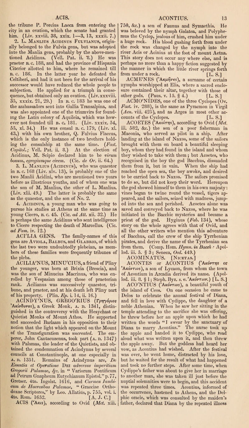 ACIS. the tribune P. Porcius Laeca from entering the city in an ovation, which the senate had granted him. (Liv. xxviii. 38, xxix. 1—3, 13, xxxii. 7.) 2. L. Manlius Acidinus Fulvianus, origin¬ ally belonged to the Fulvia gens, but was adopted into the Manila gens, probably by the above-men¬ tioned Acidinus. (Veil. Pat. ii. 8.) He was praetor b. c. 188, and had the province of Hispania Citerior allotted to him, where he remained till B. c. 186. In the latter year he defeated the Celtiberi, and had it not been for the arrival of his successor would have reduced the whole people to subjection. He applied for a triumph in conse¬ quence, but obtained only an ovation. (Liv.xxxviii. 35, xxxix. 21, 29.) In b. c. 183 he was one of the ambassadors sent into Gallia Transalpina, and was also appointed one of the triumvirs for found¬ ing the Latin colony of Aquileia, which was how¬ ever not founded till b. c. 181. (Liv. xxxix. 54, 55, xl. 34.) He was consul b. c. 179, (Liv. xl. 43,) with his own brother, Q. Fulvius Flaccus, which is the only instance of two brothers hold¬ ing the consulship at the same time. (Fast. Capitol.; Veil. Pat. ii. 8.) At the election of Acidinus, M. Scipio declared him to be virum bonum, egregiumque civem. (Cic. de Or. ii. 64.) 3. L. Manlius (Acidinus), who was quaestor in b. c. 168 (Liv. xlv. 13), is probably one of the two Manlii Acidini, who are mentioned two years before as illustrious youths, and of whom one was the son of M. Manlius, the other of L. Manlius. (Liv. xlii. 49.) The latter is probably the same as the quaestor, and the son of No. 2. 4. Acidinus, a young man who was going to pursue his studies at Athens at the same time as young Cicero, b. c. 45. (Cic. ad Ait. xii. 32.) He is perhaps the same Acidinus who sent intelligence to Cicero respecting the death of Marcellus. (Cic. ad Fam. iv. 12.) ACI'LIA GENS. The family-names of this gens are Aviola, Balbus, and Glabrio, of which the last two were undoubtedly plebeian, as mem¬ bers of these families were frequently tribunes of the plebs, ACILIA'NUS, MINU'CIUS, a friend of Pliny the younger, was bom at Brixia (Brescia), and was the son of Minucius Macrinus, who was en¬ rolled by Vespasian among those of praetorian rank. Acilianus was successively quaestor, tri¬ bune, and praetor, and at his death left Pliny Dart of his property. (Plin. Ep. i. 14, ii. 16.) ACINDY'NUS, GREGO'RIUS (rpgySpios ’AkIvSvvos), a Greek Monk, a. d. 1341, distin¬ guished in the controversy with the Hesychast or Quietist Monks of Mount Athos. He supported and succeeded Barlaam in his opposition to their notion that the light which appeared on the Mount of the Transfiguration was uncreated. The em¬ peror, John Cantacuzenus, took part (a. d. 1347) with Palamas, the leader of the Quietists, and ob¬ tained the condemnation of Acindynus by several councils at Constantinople, at one especially in a. d. 1351. Remains of Acindynus are, De Essentia et Operatione Dei adversus imperitiam Gregorii Palamae, fyc. in “ Variorum Pontificum ad Petrum Gnapheum Eutychianum Epistol.” p. 77, Gretser. 4to. Ingolst. 1616, and Carmen Iambi- eum de Haeresibus Palamae, “ Graeciae Ortho- doxae Scriptores,’’ by Leo. Allatius, p. 755, vol. i. 4to. Rom. 1652. [A. J. C.] ACIS ('A/as), according to Ovid (Met. xiii. j ACONTIUS. 13 750, &amp;c.) a son of Faunus and Symaethis. He was beloved by the nymph Galatea, and Polyphe¬ mus the Cyclop, jealous of him, crushed him under a huge rock. His blood gushing forth from under the rock was changed by the nymph into the river Acis or Acinius at the foot of mount Aetna. This story does not occur any where else, and is perhaps no more than a happy fiction suggested by the manner in which the little river springs forth from under a rock. [L. S.] ACME'NES ( AKprjves), a surname of certain nymphs worshipped at Elis, where a sacred enclo¬ sure contained their altar, together with those of other gods. (Paus. v. 15. § 4.) [L. S.] ACMO'NIDES, one of the three Cyclopes (Ov. Fast. iv. 288), is the same as Pyracmon in Virgil (Aen. viii. 425), and as Arges in most other ac¬ counts of the Cyclopes. [L. S.] ACOETES (’Akoltt]s), according to Ovid (Met. iii. 582, &amp;c.) the son of a poor fisherman in Maeonia, who served as pilot in a ship. After landing at the island of Naxos, some of the sailors brought with them on board a beautiful sleeping boy, whom they had found in the island and whom they wished to take with them; but Acoetes, who recognised in the boy the god Bacchus, dissuaded them from it, but in vain. When the ship had reached the open sea, the boy awoke, and desired to be carried back to Naxos. The sailors promised to do so, but did not keep their word. Hereupon the god showed himself to them in his own majesty: vines began to twine round the vessel, tigers ap¬ peared, and the sailors, seized with madness, jump¬ ed into the sea and perished. Acoetes alone was saved and conveyed back to Naxos, where he was initiated in the Bacchic mysteries and became a priest of the god. Hyginus (Fab. 134), whose story on the whole agrees with that of Ovid, and all the other writers who mention this adventure of Bacchus, call the crew of the ship Tyrrhenian pirates, and derive the name of the Tyrrhenian sea from them. (Comp. Horn. Hymn, in Bacch : Apol- lod. iii. 5. § 3; Seneca, Oed. 449.) ACOMINATUS. [Nicetas.] ACONTES or ACONTIUS ('Akovtt]s or ’Akovtios), a son of Lycaon, from whom the town of Acontium in Arcadia derived its name. (Apol- lod. iii. 8. § 1; Steph. Byz. s. v. ’Akovtlov.) [L. S.J ACO'NTIUS (’Akovtios), a beautiful youth of the island of Ceos. On one occasion he came to Delos to celebrate the annual festival of Diana, and fell in love with Cydippe, the daughter of a noble Athenian. When he saw her sitting in the temple attending to the sacrifice she was offering, he threw before her an apple upon which he had written the words “ I swear by the sanctuary of Diana to marry Acontius.” The nurse took up the apple and handed it to Cydippe, who read aloud what was written upon it, and then threw the apple away. But the goddess had heard her vow, as Acontius had wished. After the festival was over, he went home, distracted by his love, but he waited for the result of what had happened and took no further steps. After some time, when Cydippe’s father was about to give her in marriage to another man, she was taken ill just before the nuptial solemnities were to begin, and this accident was repeated three times. Acontius, informed of the occurrence, hastened to Athens, and the Del¬ phic oracle, which was consulted by the maiden’s father, declared that Diana by the repeated illness