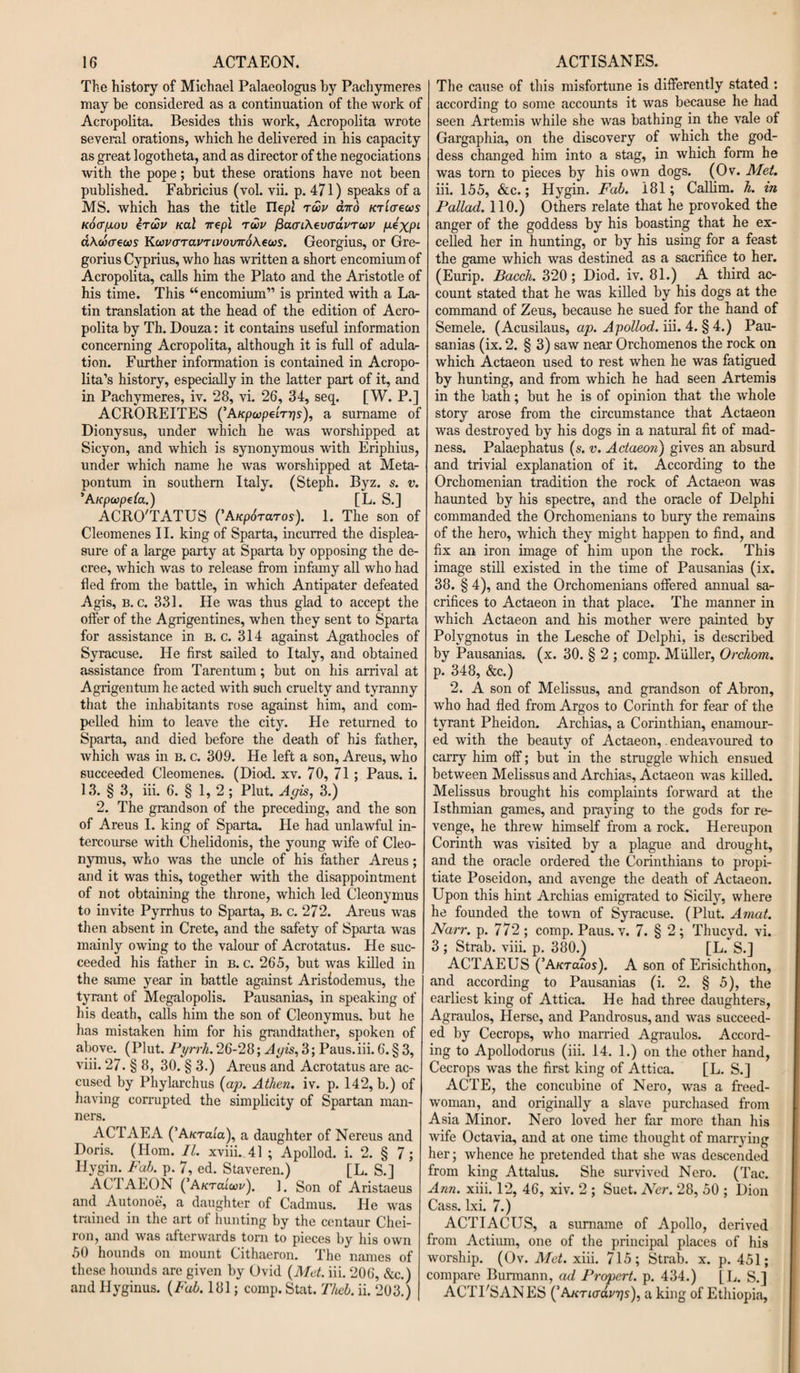 The history of Michael Palaeologus by Pachymeres may be considered as a continuation of the work of Acropolita. Besides this work, Acropolita wrote several orations, which he delivered in his capacity as great logotheta, and as director of the negociations with the pope; but these orations have not been published. Fabricius (vol. vii. p. 471) speaks of a MS. which has the title Ilepl tu>v and KTiaews Kotr/JLOV ercSv Kal nepl rwu fiaaiXevcrdvTuv P*XPL abwaews KwucTTavTLVoviroXeus. Georgius, or Gre¬ gorius Cyprius, who has written a short encomium of Acropolita, calls him the Plato and the Aristotle of his time. This “encomium” is printed with a La¬ tin translation at the head of the edition of Acro¬ polita by Th. Douza: it contains useful information concerning Acropolita, although it is full of adula¬ tion. Further information is contained in Acropo¬ lita’s history, especially in the latter part of it, and in Pachymeres, iv. 28, vi. 26, 34, seq. [W. P.] ACROREITES (’A/cpcopeirrjs), a surname of Dionysus, under which he was worshipped at Sicyon, and which is synonymous with Eriphius, under which name he was worshipped at Meta- pontum in southern Italy. (Steph. Byz. s. v. ’Aicpwpela.) [L. S.] ACRO'TATUS ('Aupdraros). 1. The son of Cleomenes II. king of Sparta, incurred the displea¬ sure of a large party at Sparta by opposing the de¬ cree, which was to release from infamy all who had fled from the battle, in which Antipater defeated Agis, b. c. 331. He was thus glad to accept the offer of the Agrigentines, when they sent to Sparta for assistance in b. c. 314 against Agathocles of Syracuse. He first sailed to Italy, and obtained assistance from Tarentum; but on his arrival at Agrigentuin he acted with such cruelty and tyranny that the inhabitants rose against him, and com¬ pelled him to leave the city. He returned to Sparta, and died before the death of his father, which was in b. c. 309. He left a son, Areus, who succeeded Cleomenes. (Diod. xv. 70, 71; Paus. i. 13. § 3, iii. 6. § 1, 2 ; Plut. Agis, 3.) 2. The grandson of the preceding, and the son of Areus I. king of Sparta. He had unlawful in¬ tercourse with Chelidonis, the young wife of Cleo- nymus, who was the uncle of his father Areus; and it was this, together with the disappointment of not obtaining the throne, which led Cleonymus to invite Pyrrhus to Sparta, B. c. 272. Areus was then absent in Crete, and the safety of Sparta was mainly owing to the valour of Acrotatus. He suc¬ ceeded his father in b. c. 265, but was killed in the same year in battle against Arisfodemus, the tyrant of Megalopolis. Pausanias, in speaking of his death, calls him the son of Cleonymus. but he has mistaken him for his grandfather, spoken of above. (Plut. Pyrrh. 26-28; Agis, 3; Paus.iii. 6. § 3, viii. 27. § 8, 30. § 3.) Areus and Acrotatus are ac¬ cused by Phylarchus (ap. Athen. iv. p. 142, b.) of having corrupted the simplicity of Spartan man¬ ners. ACTAEA (’A/cTata), a daughter of Nereus and Doris. (Horn. II. xviii. 41 ; Apollod. i. 2. § 7; Hygin. Fab. p. 7, ed. Staveren.) [L. S.] AC I AEON ( A/ctcuW). ]. Son of Aristaeus and Autonoe, a daughter of Cadmus. He was trained in the art of hunting by the centaur Chei- ron, and was afterwards torn to pieces by his own 50 hounds on mount Cithaeron. The names of these hounds are given by Ovid (Met. iii. 206, &amp;c.) and Ilyginus. (Fab. 181; comp. Stat. Theb. ii. 203.) The cause of this misfortune is differently stated : according to some accounts it was because he had seen Artemis while she was bathing in the vale of Gargaphia, on the discovery of which the god¬ dess changed him into a stag, in which form he was torn to pieces by his own dogs. (Ov. Met. iii. 155, &amp;c.; Hygin. Fab. 181; Callim. h. in Pallad. 110.) Others relate that he provoked the anger of the goddess by his boasting that he ex¬ celled her in hunting, or by his using for a feast the game which was destined as a sacrifice to her. (Eurip. Bacch. 320 ; Diod. iv. 81.) A third ac¬ count stated that he was killed by his dogs at the command of Zeus, because he sued for the hand of Semele. (Acusilaus, ap. Apollod. iii. 4. § 4.) Pau¬ sanias (ix. 2. § 3) saw near Orchomenos the rock on which Actaeon used to rest when he was fatigued by hunting, and from which he had seen Artemis in the bath; but he is of opinion that the whole story arose from the circumstance that Actaeon was destroyed by his dogs in a natural fit of mad¬ ness. Palaephatus (s. v. Actaeon') gives an absurd and trivial explanation of it. According to the Orchomenian tradition the rock of Actaeon was haunted by his spectre, and the oracle of Delphi commanded the Orchomenians to bury the remains of the hero, which they might happen to find, and fix an iron image of him upon the rock. This image still existed in the time of Pausanias (ix. 38. § 4), and the Orchomenians offered annual sa¬ crifices to Actaeon in that place. The manner in which Actaeon and his mother were painted by Polvgnotus in the Lesche of Delphi, is described by Pausanias. (x. 30. § 2 ; comp. Muller, Orchom. p. 348, &amp;c.) 2. A son of Melissus, and grandson of Abron, who had fled from Argos to Corinth for fear of the tyrant Pheidon. Archias, a Corinthian, enamour¬ ed with the beauty of Actaeon,. endeavoured to carry him off; but in the struggle which ensued between Melissus and Archias, Actaeon was killed. Melissus brought his complaints forward at the Isthmian games, and praying to the gods for re¬ venge, he threw himself from a rock. Hereupon Corinth was visited by a plague and drought, and the oracle ordered the Corinthians to propi¬ tiate Poseidon, and avenge the death of Actaeon. Upon this hint Archias emigrated to Sicily, where he founded the town of Syracuse. (Plut. Amat. Narr. p. 772 ; comp. Paus. v. 7. § 2; Thucyd. vi. 3 ; Strab. viii. p. 380.) [L. S.] ACTAEUS (’Aktcuos). A son of Erisichthon, and according to Pausanias (i. 2. § 5), the earliest king of Attica. He had three daughters, Agraulos, Herse, and Pandrosus, and was succeed¬ ed by Cecrops, who married Agraulos. Accord¬ ing to Apollodorus (iii. 14. 1.) on the other hand, Cecrops was the first king of Attica. [L. S.] ACTE, the concubine of Nero, was a freed- woman, and originally a slave purchased from Asia Minor. Nero loved her far more than his wife Octavia, and at one time thought of marrying her; whence he pretended that she was descended from king Attalus. She survived Nero. (Tac. Ann. xiii. 12, 46, xiv. 2 ; Suet. Ncr. 28, 50 ; Dion Cass. lxi. 7.) ACTIACUS, a surname of Apollo, derived from Actium, one of the principal places of his worship. (Ov. Met. xiii. 715; Strab. x. p. 451; compare Burmann, ad Propert. p. 434.) [L. S.] ACTPSANES (’AKTiadvps), a king of Ethiopia,