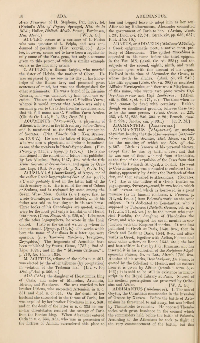 Artis Principes of H. Stephens, Par. 1567, fol. (Freind’s Hist, of Physic; Sprengel, Hist, de la Med.; Haller, Biblioth. Medic. Prod.; Barchusen, Hist. Medic.) [W. A. G.] ACU'LEO occurs as a surname of C. Furius who was quaestor of L. Scipio, and was con¬ demned of peculatus. (Liv. xxxviii. 55.) Acu- leo, however, seems not to have been a regular fa¬ mily-name of the Furia gens, but only a surname given to this person, of which a similar example occurs in the following article. C. ACULEO, a Roman knight, who married the sister of Flelvia, the mother of Cicero. He was surpassed by no one in his day in his know¬ ledge of the Roman law, and possessed great acuteness of mind, but was not distinguished for other attainments. He was a friend of L. Licinius Crassus, and was defended by him upon one oc¬ casion. The son of Aculeo was C. Visellius Varro ; whence it would appear that Aculeo was only a surname given to the father from his acuteness, and that his full name was C. Visellius Varro Aculeo. (Cic. de Or. i. 43, ii. 1, 65 ; Brut. 76.) ACU'MENUS (’Auovyevos), a physician of Athens, who lived in the fifth century before Christ, and is mentioned as the friend and companion of Socrates. (Plat. Phaedr. init.; Xen. Memor. iii. 13. § 2.) Fie was the father of Eryximachus, who was also a physician, and who is introduced as one of the speakers in Plato’s Symposium. (Plat. Protag. p. 315, c. ; Symp. p. 176, c.) He is also mentioned in the collection of letters first published by Leo Allatius, Paris, 1637, 4to. with the title Epist. Socratis et Socraticorum, and again by Orel- lius. Lips. 1815. 8vo. ep. 14. p. 31. [W. A. G.] ACUSILA'US ('AKovaihaos), of Argos, one of the earlier Greek logographers {Diet, of Ant. p.575, a.), who probably lived in the latter half of the sixth century b. c. He is called the son of Cabras or Scabras, and is reckoned by some among the Seven Wise Men. Suidas (s. v.) says, that he wrote Genealogies from bronze tablets, which his father was said to have dug up in his own house. Three books of his Genealogies are quoted, which were for the most part only a translation of Hesiod into prose. (Clem. Strom, vi. p. 629, a.) Like most of the other logographers, he wrote in the Ionic dialect. Plato is the earliest writer by whom he is mentioned. (Symp. p. 178, b.) The works which bore the name of Acusilalis in a later age, were spurious, (s. v. 'Ekcltcuos MiAficnos, 'laroprjcraL, 2^77poupw.) The fragments of Acusilaiis have been published by Sturtz, Gerae, 1787 ; 2nd ed. Lips. 1824 ; and in the “ Museum Criticum,” i. p. 216, &amp;c. Camb. 1826. M. ACU'TIUS, tribune of the plebs b. c. 401, was elected by the other tribunes (by co-optation) in violation of the Trebonia lex. (Liv. v. 10; Bid. of Ant. p. 566, a.) ADA (vA5a), the daughter of IFecatomnus, king of Caria, and sister of Mausolus, Artemisia, Idrieus, and Pixodarus. She was married to her brother Idrieus, who succeeded Artemisia in B. c. 351 and died b. c. 344. On the' death of her husband she succeeded to the throne of Caria, but was expelled by her brother Pixodarus in B. c. 340; and on the death of the latter in b. c. 335 his son- in-law Orontobatcs received the satrapy of Caria from the Persian king. When Alexander entered Caria in B. c. 334, Ada, who was in possession of the fortress of Alinda, surrendered this place to him and begged leave to adopt him as her son. After taking Halicarnassus, Alexander committed the government of Caria to her. (Arrian, Anab. i. 23; Diod. xvi. 42, 74 ; Strab. xiv. pp. 656, 657 ; Plut. A leer. 10.) ADAEUS, or ADDAEUS (’A5a7osor’A55aros), a Greek epigrammatic poet, a native most pro¬ bably of Macedonia. The epithet Ma/ceSoj'os- is appended to his name before the third epigram in the Vat. MS. (Anth. Gr. vi. 228) ; and the subjects of the second, eighth, ninth, and tenth epigrams agree with this account of his origin. He lived in the time of Alexander the Great, to whose death he alludes. (Anth. Gr. vii. 240.) The fifth epigram (Anth. Gr. vii. 305) is inscribed ’A SScuou MLTvXyvaiov, and there was a Mitylenaean of this name, who wrote two prose wroks Ilep! 5AyaA/j.a.TOTroLtoi' and Ilepl ALaOeaeccs. (Athen. xiii. p. 606. a, xi. p. 471, f.) The time when he lived cannot be fixed with certainty. Reiske, though on insufficient grounds, believes these two to be the same person. (Anth. Graec. vi. 228, 258, vii. 51, 238, 240, 305, x. 20 ; Brunck, Anal. ii. p. 224 ; Jacobs, xiii. p. 831.) [C. P. M.] ADAMANTEIA. [Amaltheia.] ADAMA'NTIUS (’ASa/xavTios), an ancient physician, bearing the title of latrosophista (iarpiKur Xoyoau aotpiarijs, Socrates, Hist. Eccles. vii. 13), for the meaning of which see Did. of Ant. p. 507. Little is known of his personal history, except that' he was by birth a Jew, and that he was one of those who fled from Alexandria, at the time of the expulsion of the Jews from that city by the Patriarch St. Cyril, a. d. 415. He went to Constantinople, was persuaded to embrace Chris¬ tianity, apparently by Atticus the Patriarch of that city, and then returned to Alexandria. (Socrates, l. c.) He is the author of a Greek treatise on physiognomy, bvaioywyoviKa, in two books, which is still extant, and which is borrowed in a great measure (as he himself confesses, i. Prooem. p. 314, ed. Franz.) from Polemo’s work on the same subject. It is dedicated to Constantius, who is supposed by Fabricius (Biblioth. Graeca, vol. ii. p. 171, xiii. 34, ed. vet.) to be the person who mar¬ ried Placidia, the daughter of Theodosius the Great, and who reigned for seven months in con¬ junction with the Emperor Honorius. It was first published in Greek at Paris, 1540, 8vo., then in Greek and Latin at Basle, 1544, 8vo., and after¬ wards in Greek, together with Aelian, Polemo and some other writers, at Rome, 1545, 4to.; the last and best edition is that by J. G. Franzius, who has insei’ted it in his collection of the Scriptores Physi- ognomiae Veteres, Gr. et Lat., Altenb. 1780, 8vo. Another of his works, Ilepi ’Avlgcou, Dc Ventis, is quoted by the Scholiast to Hesiod, and an extract from it is given by Aetius (tetrab. i. serm. 3, c. 163) ; it is said to be still in existence in manu¬ script in the Royal Library at Paris. Several of his medical prescriptions are preserved by Oriba- sius and Aetius. [W. A. G.] ADEIMANTUS (’ASefp.avTos). 1. The son of Ocytus, the Corinthian commander in the invasion of Greece by Xerxes. Before the battle of Arte- misium he threatened to sail away, but was bribed by Themistocles to remain. He opposed Themis- tocles with great insolence in the council which the commanders held before the battle of Salamis. According to the Athenians he took to flight at the very commencement of the battle, but this