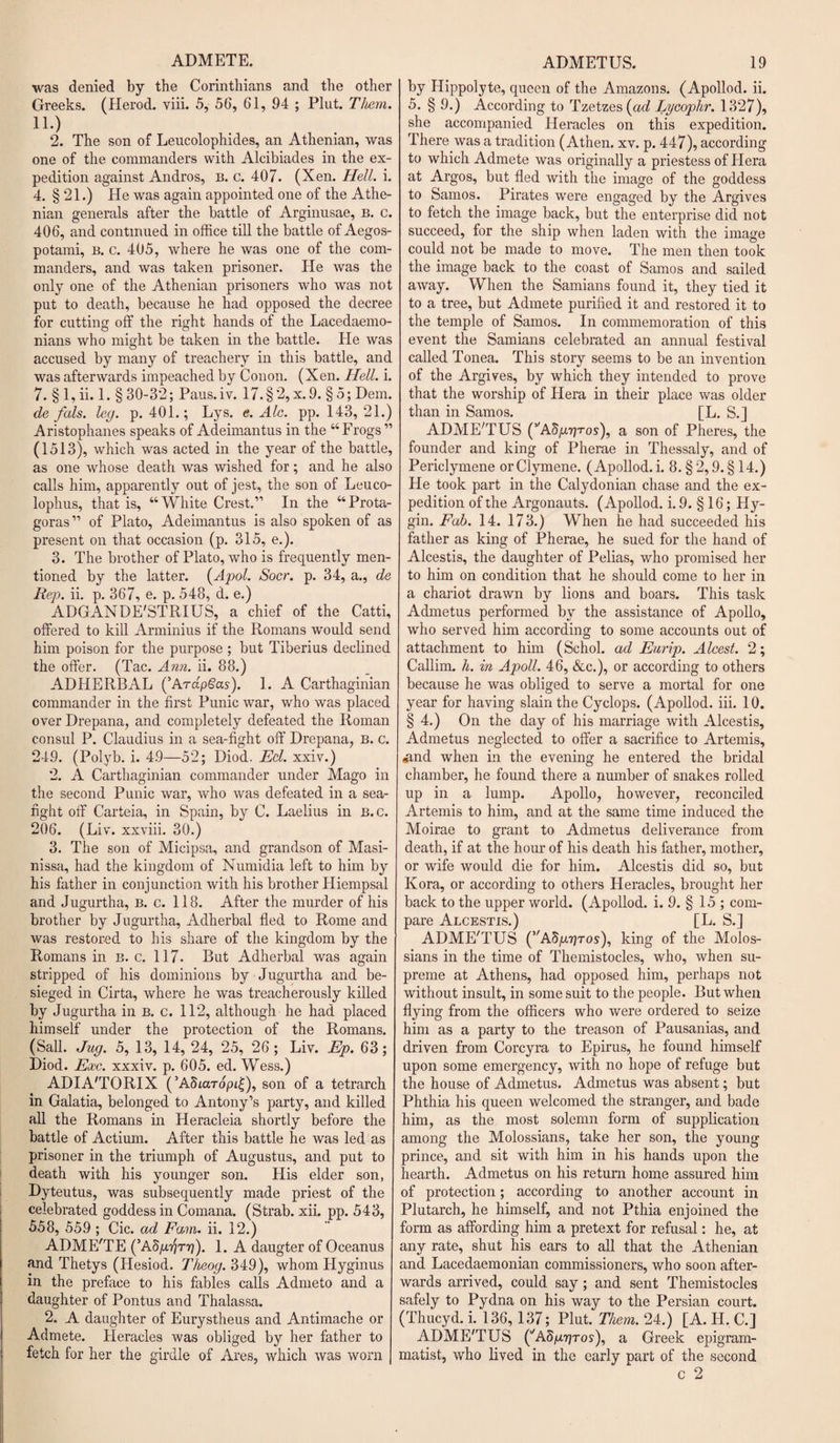 ADMETE. was denied by the Corinthians and the other Greeks. (Herod, viii. 5, 56, 61, 94 ; Plut. Them. no 2. The son of Leucolophides, an Athenian, was one of the commanders with Alcibiades in the ex¬ pedition against Andros, B. c. 407. (Xen. Hell. i. 4. § 21.) He was again appointed one of the Athe¬ nian generals after the battle of Arginusae, b. c. 406, and continued in office till the battle of Aegos- potami, B. c. 405, where he was one of the com¬ manders, and was taken prisoner. He was the only one of the Athenian prisoners who was not put to death, because he had opposed the decree for cutting off the right hands of the Lacedaemo¬ nians who might be taken in the battle. He was accused by many of treachery in this battle, and was afterwards impeached by Conon. (Xen. Hell. i. 7. § 1, ii. 1. § 30-32; Paus.iv. 17.§2,x.9. § 5; Dem. de fals. leg. p. 401.; Lys. e. Ale. pp. 143,21.) Aristophanes speaks of Adeimantus in the “Frogs” (1513), which was acted in the year of the battle, as one whose death was wished for; and he also calls him, apparently out of jest, the son of Leuco- lophus, that is, “White Crest.” In the “Prota¬ goras” of Plato, Adeimantus is also spoken of as present on that occasion (p. 315, e.). 3. The brother of Plato, who is frequently men¬ tioned by the latter. (Apol. Socr. p. 34, a., de Rep. ii. p. 367, e. p. 548, d. e.) ADGANDE'STRIUS, a chief of the Catti, offered to kill Arminius if the Romans would send him poison for the purpose ; but Tiberius declined the offer. (Tac. Ami. ii. 88.) ADHERBAL (’ArapSas). 1. A Carthaginian commander in the first Punic war, who was placed over Drepana, and completely defeated the Roman consul P. Claudius in a sea-fight off Drepana, B. c. 249. (Polyb. i. 4.9—52; Diod. Ed. xxiv.) 2. A Carthaginian commander under Mago in the second Punic war, who was defeated in a sea- fight off Carteia, in Spain, by C. Laelius in b. c. 206. (Liv. xxviii. 30.) 3. The son of Micipsa, and grandson of Masi- nissa, had the kingdom of Numidia left to him by his father in conjunction with his brother Hiempsal and Jugurtha, b. c. 118. After the murder of his brother by Jugurtha, Adherbal fled to Rome and was restored to his share of the kingdom by the Romans in b. c. 117. But Adherbal was again stripped of his dominions by Jugurtha and be¬ sieged in Cirta, where he was treacherously killed by Jugurtha in b. c. 112, although he had placed himself under the protection of the Romans. (Sail. Jug. 5, 13, 14, 24, 25, 26; Liv. Ep. 63; Diod. Exc. xxxiv. p. 605. ed. Wess.) ADIA'TORIX (’Adiaropi^), son of a tetrarch in Galatia, belonged to Antony’s party, and killed all the Romans in Heracleia shortly before the battle of Actium. After this battle he was led as prisoner in the triumph of Augustus, and put to death with his younger son. His elder son, Dyteutus, was subsequently made priest of the celebrated goddess in Comana. (Strab. xii. pp. 543, 558, 559 ; Cic. ad Fam. ii. 12.) ADME'TE (’AfigriTr]). 1. A daugter of Oceanus and Thetys (Hesiod. Theog. 349), whom Hyginus in the preface to his fables calls Admeto and a daughter of Pontus and Thalassa. 2. A daughter of Eurystheus and Antimache or Admete. Heracles was obliged by her father to fetch for her the girdle of Ares, which was worn ADMETUS. 19 by Hippolyte, queen of the Amazons. (Apollod. ii. 5. § 9.) According to Tzetzes (ad Lycophr. 1327), she accompanied Heracles on this expedition. There was a tradition (Athen. xv. p. 447), according to which Admete was originally a priestess of Hera at Argos, but fled with the image of the goddess to Samos. Pirates were engaged by the Argives to fetch the image back, but the enterprise did not succeed, for the ship when laden with the image could not be made to move. The men then took the image back to the coast of Samos and sailed away. When the Samians found it, they tied it to a tree, but Admete purified it and restored it to the temple of Samos. In commemoration of this event the Samians celebrated an annual festival called Tonea. This story seems to be an invention of the Argives, by which they intended to prove that the worship of Hera in their place was older than in Samos. [L. S.] ADME'TUS (’'ASp.rjros), a son of Pheres, the founder and king of Pherae in Thessaly, and of Periclymene orClymene. (Apollod. i. 8. § 2,9. § 14.) He took part in the Calydonian chase and the ex¬ pedition of the Argonauts. (Apollod. i. 9. § 16; Hy- gin. Fab. 14. 173.) When he had succeeded his father as king of Pherae, he sued for the hand of Alcestis, the daughter of Pelias, who promised her to him on condition that he should come to her in a chariot drawn by lions and boars. This task Admetus performed by the assistance of Apollo, who served him according to some accounts out of attachment to him (Schol. ad Eurip. Alcest. 2; Callim. h. in Apoll. 46, &amp;c.), or according to others because he was obliged to serve a mortal for one year for having slain the Cyclops. (Apollod. iii. 10. § 4.) On the day of his marriage with Alcestis, Admetus neglected to offer a sacrifice to Artemis, &lt;and when in the evening he entered the bridal chamber, he found there a number of snakes rolled up in a lump. Apollo, however, reconciled Artemis to him, and at the same time induced the Moirae to grant to Admetus deliverance from death, if at the hour of his death his father, mother, or wife would die for him. Alcestis did so, but Kora, or according to others Heracles, brought her back to the upper world. (Apollod. i. 9. § 15 ; com¬ pare Alcestis.) [L. S.] ADME'TUS (’AS/ttjtos), king of the Molos- sians in the time of Themistocles, who, when su¬ preme at Athens, had opposed him, perhaps not without insult, in some suit to the people. But when flying from the officers who were ordered to seize him as a party to the treason of Pausanias, and driven from Corcyra to Epirus, he found himself upon some emergency, with no hope of refuge but the house of Admetus. Admetus was absent; but Phthia his queen welcomed the stranger, and bade him, as the most solemn form of supplication among the Molossians, take her son, the young prince, and sit with him in his hands upon the hearth. Admetus on his return home assured him of protection; according to another account in Plutarch, he himself, and not Pthia enjoined the form as affording him a pretext for refusal: he, at any rate, shut his ears to all that the Athenian and Lacedaemonian commissioners, who soon after¬ wards arrived, could say; and sent Themistocles safely to Pydna on his way to the Persian court. (Thucyd. i. 136, 137; Plut. Them. 24.) [A. H. C.] ADME'TUS (’'ASjUtjtos), a Greek epigram¬ matist, who lived in the early part of the second c 2