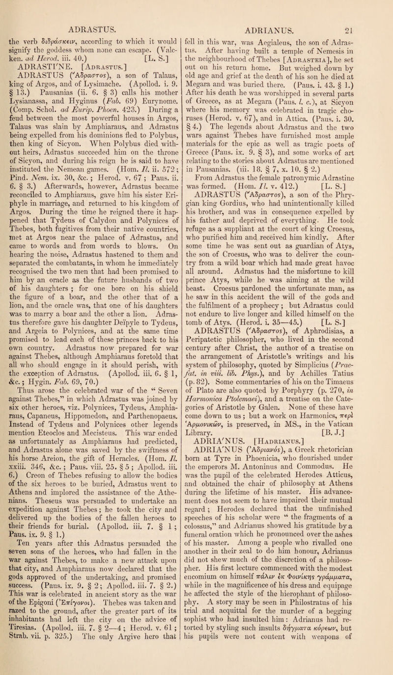 ADRASTUS. the verb Sidpd(TK€i.v, according to which it would signify the goddess whom none can escape. (Valc- ken. ad Herod, iii. 40.) [L. S.] ADRASTFNE. [Adrastus.] ADRASTUS (''ASpaaros), a son of Talaus, king of Argos, and of Lysimache. (Apollod. i. 9. § 13.) Pausanias (ii. 6. § 3) calls his mother Lysianassa, and Hyginus (Fab. 69) Eurvnome. (Comp. Schol. ad Eurip. Phoen. 423.) During a feud between the most powerful houses in Argos, Talaus was slain by Amphiaraus, and Adrastus being expelled from his dominions fled to Polybus, then king of Sicyon. When Polybus died with¬ out heirs, Adrastus succeeded him on the throne of Sicyon, and during his reign he is said to have instituted the Nemean games. (Horn. II. ii. 572; Pind. Nem. ix. 30, &amp;c. ; Herod, v. 67 ; Paus. ii. 6. § 3.) Afterwards, however, Adrastus became reconciled to Amphiaraus, gave him his sister Eri- phyle in marriage, and returned to his kingdom of Argos. During the time he reigned there it hap¬ pened that Tydeus of Calydon and Polynices of Thebes, both fugitives from their native countries, met at Argos near the palace of Adrastus, and came to words and from words to blows. On hearing the noise, Adrastus hastened to them and separated the combatants, in whom he immediately recognised the two men that had been promised to him by an oracle as the future husbands of two of his daughters ; for one bore on his shield the figure of a boar, and the other that of a lion, and the oracle was, that one of his daughters was to marry a boar and the other a lion. Adras¬ tus therefore gave his daughter Dei’pyle to Tydeus, and Argeia to Polynices, and at the same time promised to lead each of these princes back to his own country. Adrastus now prepared for wax against Thebes, although Amphiaraus foretold that all who should engage in it should perish, with the exception of Adrastus. (Apollod. iii. 6. § 1, &amp;c.; Hygin. Fab. 69, 70.) Thus arose the celebrated war of the “ Seven against Thebes,” in which Adrastus was joined by six other heroes, viz. Polynices, Tydeus, Amphia¬ raus, Capaneus, Hippomedon, and Parthenopaeus. Instead of Tydeus and Polynices other legends mention Eteoclos and Mecisteus. This war ended as unfortunately as Amphiaraus had predicted, and Adrastus alone was saved by the swiftness of his horse Areion, the gift of Heracles. (Horn. II. xxiii. 346, &amp;c. ; Paus. viii. 25. §5 ; Apollod. iii. 6.) Creon of Thebes refusing to allow the bodies of the six heroes to be buried, Adrastus went to Athens and implored the assistance of the Athe¬ nians. Theseus was persuaded to undertake an expedition against Thebes; he took the city and delivered up the bodies of the fallen heroes to their friends for burial. (Apollod. iii. 7. § 1 ; Paus. ix. 9. § 1.) Ten years after this Adrastus persuaded the seven sons of the heroes, who had fallen in the war against Thebes, to make a new attack upon that city, and Amphiaraus now declared that the gods approved of the undertaking, and promised success. (Paus. ix. 9. § 2; Apollod. iii. 7. § 2.) This war is celebrated in ancient story as the war of the Epigoni (’EirLyovoi). Thebes was taken and razed to the ground, after the greater part of its inhabitants had left the city on the advice of Tiresias. (Apollod. iii. 7. § 2—4; Herod, v. 61 ; Strab. vii. p. 325.) The only Argive hero that ADRIANUS. 21 fell in this war, was Aegialeus, the son of Adras¬ tus. After having built a temple of Nemesis in the neighbourhood of Thebes [Adrasteia], he set out on his return home. But weighed down by old age and grief at the death of his son he died at Megara and was buried there. (Paus. i. 43. § 1.) After his death he was worshipped in several parts of Greece, as at Megara (Paus. 1. c.), at Sicyon where his memory was celebrated in tragic cho¬ ruses (Herod, v. 67), and in Attica. (Paus. i. 30. § 4.) The legends about Adrastus and the two wars against Thebes have furnished most ample materials for the epic as well as tragic poets of Greece (Paus. ix. 9. § 3), and some works of art relating to the stories about Adrastus are mentioned in Pausanias. (iii. 18. § 7, x. 10. § 2.) From Adrastus the female patronymic Adrastine was formed. (Horn. II. v. 412.) [L. S.] ADRASTUS (’'AdpcuTTOs), a son of the Phry¬ gian king Gordius, who had unintentionally killed his brother, and was in consequence expelled by his father aud deprived of everything. He took refuge as a suppliant at the court of king Croesus, who purified him and received him kindly. After some time he was sent out as guardian of Atys, the son of Croesus, who was to deliver the coun¬ try from a wild boar which had made great havoc all around. Adrastus had the misfortune to kill prince Atys, while he was aiming at the wild beast. Croesus pardoned the unfortunate man, as he saw in this accident the will of the gods and the fulfilment of a prophecy ; but Adrastus could not endure to live longer and killed himself on the tomb of Atys. (Herod, i. 35—45.) [L. S.] ADRASTUS ('Adpaaros), of Aphrodisias, a Peripatetic philosopher, who lived in the second century after Christ, the author of a treatise on the arrangement of Aristotle’s writings and his system of philosophy, quoted by Simplicius (Prae- fat. in viii. lib. Phys.), and by Achilles Tatius (p. 82). Some commentaries of his on the Timaeus of Plato are also quoted by Porphyry (p. 270, in Harmonica Ptolemaei), and a treatise on the Cate¬ gories of Aristotle by Galen. None of these have come down to us; but a work on Harmonics, ttepl 'ApfjLoviK&amp;v, is preserved, in MS., in the Vatican Library. [B. J.] ADRIA'NUS. [Hadrianus.] ADRIA'NUS (’Abpiavos), a Greek rhetorician born at Tyre in Phoenicia, who flourished under the emperors M. Antoninus and Commodus. He was the pupil of the celebrated Herodes Atticus, and obtained the chair of philosophy at Athens during the lifetime of his master. His advance¬ ment does not seem to have impaired their mutual regard; Herodes declared that the unfinished speeches of his scholar were “ the fragments of a colossus,” and Adrianus showed his gratitude by a funeral oration which he pronounced over the ashes of his master. Among a people who rivalled one another in their zeal to do him honour, Adrianus did not shew much of the discretion of a philoso¬ pher. His first lecture commenced with the modest encomium on himself irakiv efc ^oiv'iKrjs ypap/aara, while in the magnificence of his dress and equipage he affected the style of the hierophant of philoso¬ phy. A story may be seen in Philostratus of his trial and acquittal for the murder of a begging sophist who had insulted him: Adrianus had re¬ torted by styling such insults d^ypara tcopewu, but his pupils were not content with weapons of