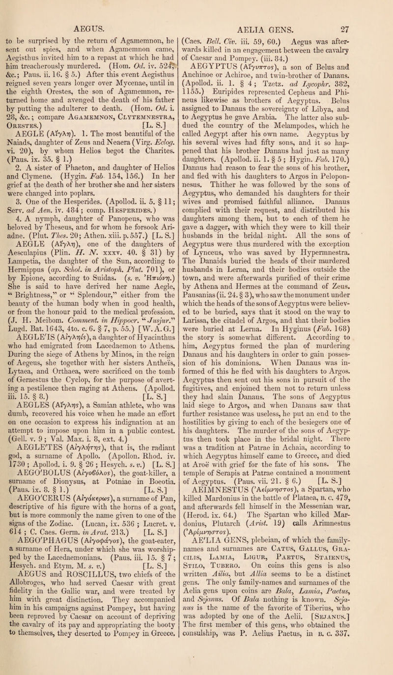 to be surprised by the return of Agamemnon, he sent out spies, and when Agamemnon came, Aegisthus invited him to a repast at which he bad him treacherously murdered. (Horn. Od. iv. 524,' &amp;c.; Paus. ii. 16. § 5.) After this event Aegisthus reigned seven years longer over Mycenae, until in the eighth Orestes, the son of Agamemnon, re¬ turned home and avenged the death of his father by putting the adulterer to death. (Horn. Od. i. 28, &amp;c.; compare Agamemnon, Clytemnestra, Orestes.) [L. S.] AEGLE (A’lyX'n). 1. The most beautiful of the Naiads, daughter of Zeus and Neaera (Virg. Eclog. vi. 20), by whom Helios begot the Charites. (Paus. ix. 85. § 1.) 2. A sister of Phaeton, and daughter of Helios and Clymene. (Hygin. Fab• 154, 156.) In her grief at the death of her brother she and her sisters were changed into poplars. 3. One of the Hesperides. (Apollod. ii. 5. § 11; Serv. ad Aen. iv. 484 ; comp. Hesperides.) 4. A nymph, daughter of Panopeus, who was beloved by Theseus, and for whom he forsook Ari¬ adne. (Plut. Thes. 20; Athen. xiii. p.557.) [L. S.] AEGLE (AiyATj), one of the daughters of Aesculapius (Plin. H. N. xxxv. 40. § 31) by Lampetia, the daughter of the Sun, according to Hermippus (ap. Schol. in Aristoph. Plut. 701), or by Epione, according to Suidas. (s. v. ’Httlovy].') She is said to have derived her name Aegle, “ Brightness,” or u Splendour,” either from the beauty of the human body when in good health, or from the honour paid to the medical profession. (J. H. Meibom. Comment, in Hippocr. “ Jusjur. Lugd. Bat. 1643, 4to. c. 6. § 7, p. 55.) [W. A.G.] AEGLE'IS (Alyhrjls), a daughter of Hyacinthus who had emigrated from Lacedaemon to Athens. During the siege of Athens by Minos, in the reign of Aegeus, she together with her sisters Anthei's, Lytaea, and Orthaea, were sacrificed on the tomb of Geraestus the Cyclop, for the purpose of avert¬ ing a pestilence then raging at Athens. (Apollod. iii. 15. § 8.) [L. S.] AEGLES (A'lyAris), a Samian athlete, who was dumb, recovered his voice when he made an effort on one occasion to express his indignation at an attempt to impose upon him in a public contest. (Gell. v. 9 ; Val. Max. i. 8, ext. 4.) AEGLE'TES (AiyArirris), that is, the radiant god, a surname of Apollo. (Apollon. Rliod. iv. 1730 ; Apollod. i. 9. § 26 ; Hesych. s.v.) [L. S.] AEGO'BOLUS (AlyoSoAos), the goat-killer, a surname of Dionysus, at Potniae in Boeotia. (Paus. ix. 8. § 1.) [L. S.] AEGO'CERUS (Alyouepws), a surname of Pan, descriptive of his figure with the horns of a goat, but is more commonly the name given to one of the signs of the Zodiac. (Lucan, ix. 536 ; Lucret. v. 614 ; C. Caes. Germ, in A ral. 213.) [L. S.] AEGO'PHAGUS (Alyocpayos), the goat-eater, a surname of Hera, under which she was worship¬ ped by the Lacedaemonians. (Paus. iii. 15. § 7; Hesych. and Etym. M. s. v.) [L. S.] AEGUS and ROSCILLUS, two chiefs of the Allobroges, who had served Caesar with great fidelity in the Gallic war, and were treated by him with great distinction. They accompanied him in his campaigns against Pompey, but having been reproved by Caesar on account of depriving the cavalry of its pay and appropriating the booty to themselves, they deserted to Pompey in Greece. (Caes. Bell. Civ. iii. 59, 60.) Aegus was after¬ wards killed in an engagement between the cavalry of Caesar and Pompey. (iii. 84.) A EGYPT US (AbyiurTos), a son of Belus and Anchinoe or Achiroe, and twin-brother of Danaus. (Apollod. ii. 1. § 4; Tzetz. ad Lgcophr. 382, 1155.) Euripides represented Cepheus and Phi- neus likewise as brothers of Aegyptus. Belus assigned to Danaus the sovereignty of Libya, and to Aegyptus he gave Arabia. The latter also sub¬ dued the country of the Melampodes, which he called Aegypt after his own name. Aegyptus by his several wives had fifty sons, and it so hap¬ pened that his brother Danaus had just as many daughters. (Apollod. ii. 1. § 5 ; Hygin. Fab. 170.) Danaus had reason to fear the sons of his brother, and fled with his daughters to Argos in Pelopon¬ nesus. Thither he was followed by the sons of Aegyptus, who demanded his daughters for their wives and promised faithful alliance. Danaus complied with their request, and distributed his daughters among them, but to each of them he gave a dagger, with which they were to kill their husbands in the bridal night. All the sons of Aegyptus were thus murdered with the exception of Lynceus, who was saved by Hypermnestra. The Danaids buried the heads of their murdered husbands in Lerna, and their bodies outside the town, and were afterwards purified of their crime by Athena and Hermes at the command of Zeus. Pausanias (ii. 24. § 3), who saw the monument under which the heads of the sons of Aegyptus were believ¬ ed to be buried, says that it stood on the way to Larissa, the citadel of Argos, and that their bodies were buried at Lerna. In Hyginus (Fab. 168) the story is somewhat different. According to him, Aegyptus formed the plan of murdering Danaus and his daughters in order to gain posses¬ sion of his dominions. When Danaus was in¬ formed of this he fled with his daughters to Argos. Aegyptus then sent out his sons in pursuit of the fugitives, and enjoined them not to return unless they had slain Danaus. The sons of Aegyptus laid siege to Argos, and when Danaus saw that further resistance was useless, he put an end to the hostilities by giving to each of the besiegers one of his daughters. The murder of the sons of Aegyp¬ tus then took place in the bridal night. There was a tradition at Patrae in Achaia, according to which Aegyptus himself came to Greece, and died at Aroe with grief for the fate of his sons. The temple of Serapis at Patrae contained a monument of Aegyptus. (Paus. vii. 21. § 6.) [L. S.] AEIMNESTUS (’AAp.vricrTos), a Spartan, who killed Mardonius in the battle of Plataea, b. c. 479, and afterwards fell himself in the Messenian war. (Herod, ix. 64.) The Spartan who killed Mar¬ donius, Plutarch (Arist. 19) calls Arimnestus (’Apip.vrio'Tos). AE'LIA GENS, plebeian, of which the family- names and surnames are Catus, Gall us, Gra¬ cilis, Lamia, Ligur, Paetus, Staienus, Stilo, Tubero. On coins this gens is also written Ailia, but AUia seems to be a distinct gens. The only family-names and surnames of the Aelia gens upon coins are Balay Lamia, Paetus, and Sejanus. Of Bala nothing is known. Seja¬ nus is the name of the favorite of Tiberius, who was adopted by one of the Aelii. [Sejanus.] The first member of this gens, who obtained the consulship, was P, Aelius Paetus, in b. c. 337.