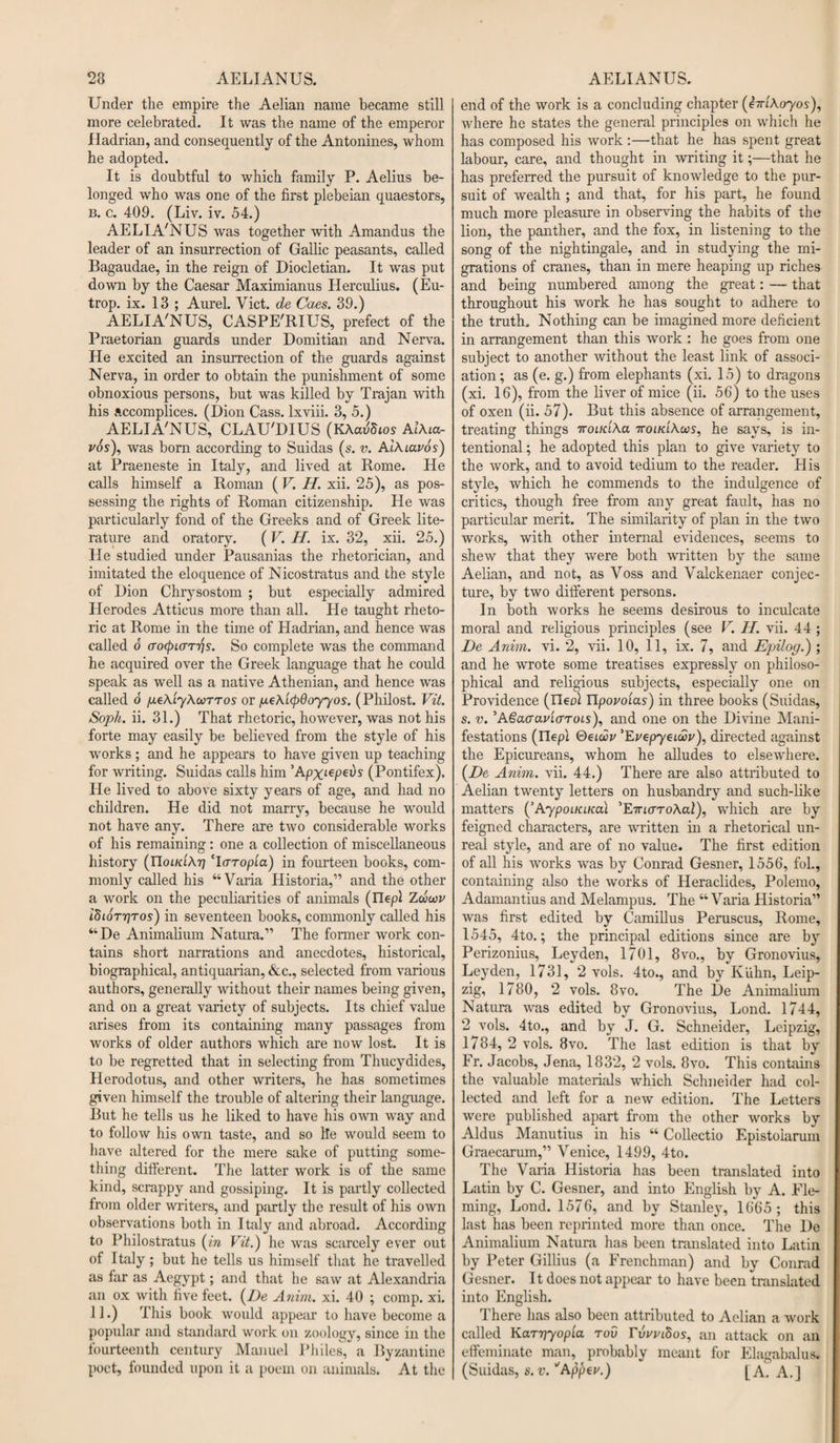 Under the empire the Aelian name became still more celebrated. It was the name of the emperor Hadrian, and consequently of the Antonines, whom he adopted. It is doubtful to which family P. Aelius be¬ longed who was one of the first plebeian quaestors, b. c. 409. (Liv. iv. 54.) AELIA'NUS was together with Amandus the leader of an insurrection of Gallic peasants, called Bagaudae, in the reign of Diocletian. It was put down by the Caesar Maximianus Herculius. (Eu- trop. ix. 13 ; Aurel. Viet, de Caes. 39.) AELIA'NUS, CASPE'RIUS, prefect of the Praetorian guards under Domitian and Nerva. He excited an insurrection of the guards against Nerva, in order to obtain the punishment of some obnoxious persons, but was killed by Trajan with his accomplices. (Dion Cass, lxviii. 3, 5.) AELIA'NUS, CLAU'DIUS (KAavSios Aikia- vos), was born according to Suidas (s. v. Aikiavos) at Praeneste in Italy, and lived at Rome. He calls himself a Roman ( V. H. xii. 25), as pos¬ sessing the rights of Roman citizenship. He was particularly fond of the Greeks and of Greek lite¬ rature and oratory. (V. If. ix. 32, xii. 25.) He studied under Pausanias the rhetorician, and imitated the eloquence of Nicostratus and the style of Dion Chrysostom ; but especially admired Herodes Atticus more than all. He taught rheto¬ ric at Rome in the time of Hadrian, and hence was called o &lt;ro(pi&lt;nfis. So complete was the command he acquired over the Greek language that he could speak as well as a native Athenian, and hence was called o pekLykocrros or pekicpdoyyos. (Philost. Vit. Soph. ii. 31.) That rhetoric, however, was not his forte may easily be believed from the style of his works; and he appears to have given up teaching for writing. Suidas calls him 'Apx^pevs (Pontifex). He lived to above sixty years of age, and had no children. He did not marry, because he would not have any. There are two considerable works of his remaining: one a collection of miscellaneous history (TloLKLkT) cI(TTopia) in fourteen books, com¬ monly called his “Varia Historia,” and the other a work on the peculiarities of animals (riepl ZoW ifiiorriTos) in seventeen books, commonly called his “De Animalium Natura.” The former work con¬ tains short narrations and anecdotes, historical, biographical, antiquarian, &amp;c., selected from various authors, generally without their names being given, and on a great variety of subjects. Its chief value arises from its containing many passages from works of older authors which are now lost. It is to be regretted that in selecting from Thucydides, Herodotus, and other writers, he has sometimes given himself the trouble of altering their language. But he tells us he liked to have his own way and to follow his own taste, and so he would seem to have altered for the mere sake of putting some¬ thing different. The latter work is of the same kind, scrappy and gossiping. It is partly collected from older writers, and partly the result of his own observations both in Italy and abroad. According to Philostratus (in Vit.) he was scarcely ever out of Italy; but he tells us himself that he travelled as far as Aegypt; and that he saw at Alexandria an ox with live feet. (De Anim. xi. 40 ; comp. xi. 11.) This book would appear to have become a popular and standard work on zoology, since in the fourteenth century Manuel PJiiles, a Byzantine end of the work is a concluding chapter (emkoyos), where he states the general principles on which he has composed his work :—that he has spent great labour, care, and thought in writing it;—that he has preferred the pursuit of knowledge to the pur¬ suit of wealth ; and that, for his part, he found much more pleasure in observing the habits of the lion, the panther, and the fox, in listening to the song of the nightingale, and in studying the mi¬ grations of cranes, than in mere heaping up riches and being numbered among the great: — that throughout his work he has sought to adhere to the truth. Nothing can be imagined more deficient in arrangement than this work : he goes from one subject to another without the least link of associ¬ ation ; as (e. g.) from elephants (xi. 15) to dragons (xi. 16), from the liver of mice (ii. 56) to the uses of oxen (ii. 57). But this absence of arrangement, treating things iroiKika iroiKikcos, he says, is in¬ tentional; he adopted this plan to give variety to the work, and to avoid tedium to the reader. His style, which he commends to the indulgence of critics, though free from any great fault, has no particular merit. The similarity of plan in the two works, with other internal evidences, seems to shew that they were both written by the same Aelian, and not, as Voss and Yalckenaer conjec¬ ture, by two different persons. In both works he seems desirous to inculcate moral and religious principles (see V. H. vii. 44; De Anim. vi. 2, vii. 10, 11, ix. 7, and Epilog.) ; and he wrote some treatises expressly on philoso¬ phical and religious subjects, especially one on Providence (rieol Upovoias) in three books (Suidas, s. v. ’Agaauv'KTTots), and one on the Divine Mani¬ festations (Ilepl Qeiwv ’EvepyeLwv), directed against the Epicureans, whom he alludes to elsewhere. (De Anim. vii. 44.) There are also attributed to Aelian twenty letters on husbandry and such-like matters (’AypoiKiKai ’E-KLaTokal), which are by feigned characters, are written in a rhetorical un¬ real style, and are of no value. The first edition of all his works was by Conrad Gesner, 1556, fol., containing also the works of Heraclides, Polemo, Adamantius and Melampus. The “Varia Historia” was first edited by Camillus Peruscus, Rome, 1545, 4to.; the principal editions since are by Perizonius, Leyden, 1701, 8vo., by Gronovius, Leyden, 1731, 2 vols. 4to., and by Kuhn, Leip¬ zig, 1780, 2 vols. 8vo. The De Animalium Natura was edited by Gronovius, Lond. 1744, 2 vols. 4to., and by J. G. Schneider, Leipzig, 1784, 2 vols. 8vo. The last edition is that by Fr. Jacobs, Jena, 1832, 2 vols. 8vo. This contains the valuable materials which Schneider had col¬ lected and left for a new edition. The Letters were published apart from the other works by Aldus Manutius in his “ Collectio Epistoiarum Graecarum,” Venice, 1499, 4to. The Varia Historia has been translated into Latin by C. Gesner, and into English by A. Fle¬ ming, Lond. 1576, and by Stanley, 1665; this last has been reprinted more than once. The De Animalium Natura has been translated into Latin by Peter Gillius (a Frenchman) and by Conrad Gesner. It does not appear to have been translated into English. There has also been attributed to Aelian a work called Kariryopla rov nWtSos, an attack on an effeminate man, probably meant for Elagabalus.