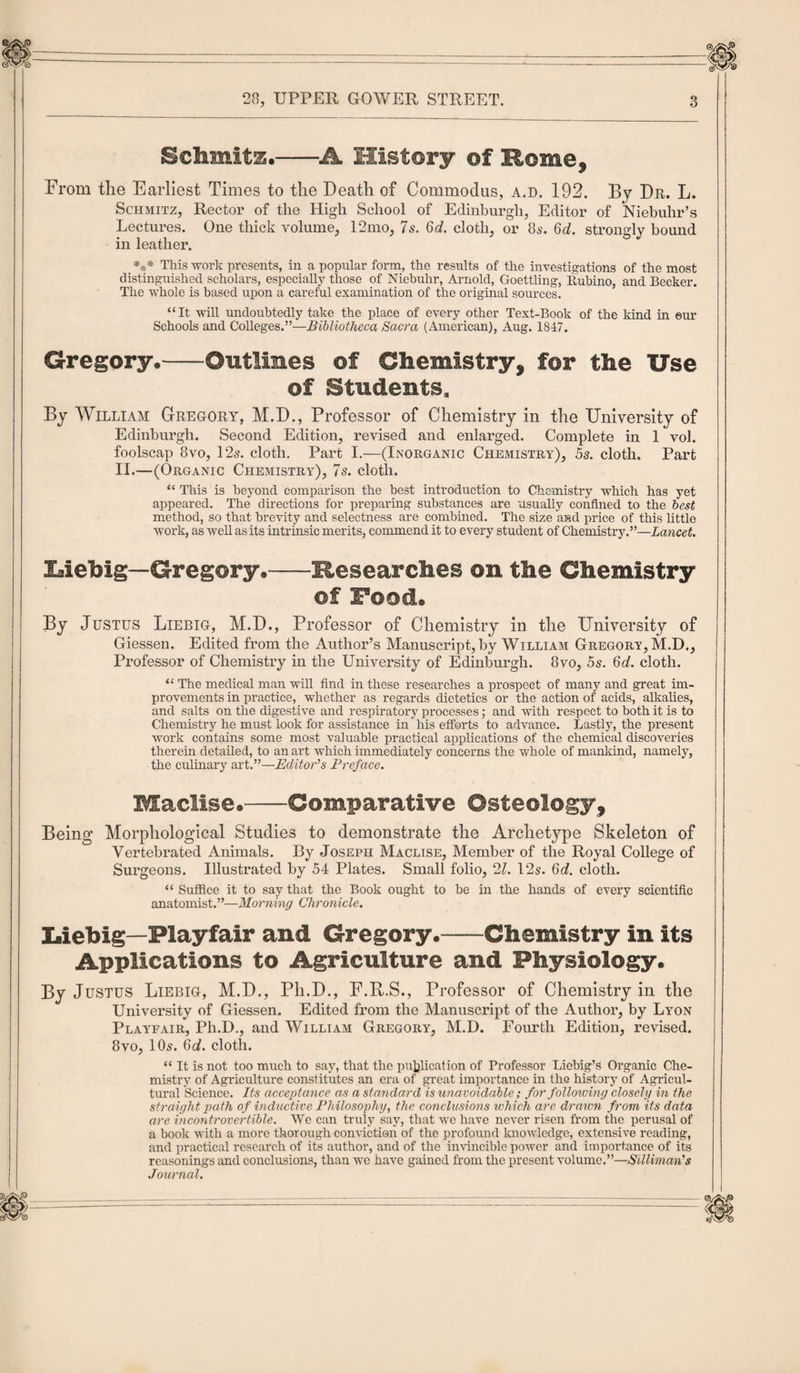 Schmitz.-A History of Rome, From the Earliest Times to the Death of Commodus, a.d. 192. By Dr. L. Schmitz, Rector of the High School of Edinburgh, Editor of Niebuhr’s Lectures. One thick volume, 12mo, 7s. 6d. cloth, or 8s. 6d. strongly bound in leather. *** This work presents, in a popular form, the results of the investigations of the most distinguished scholars, especially those of Niebuhr, Arnold, Goettling, Rubino, and Becker. The whole is based upon a careful examination of the original sources. “It will undoubtedly take the place of every other Text-Book of the kind in ©ur Schools and Colleges.”—Bibliotheca Sacra (American), Aug. 1847. Gregory.-Outlines of Chemistry, for the Use of Students, By William Gregory, M.D., Professor of Chemistry in the University of Edinburgh. Second Edition, revised and enlarged. Complete in 1 vol. foolscap 8vo, 125. cloth. Part I.—(Inorganic Chemistry), 5s. cloth. Part II.—(Organic Chemistry), 7s. cloth. “ This is beyond comparison the best introduction to Chemistry which has yet appeared. The directions for preparing substances are usually confined to the best method, so that brevity and selectness are combined. The size and price of this little work, as well as its intrinsic merits, commend it to every student of Chemistry.”—Lancet. Liebig—Gregory.-Researches on the Chemistry ©f Food. By Justus Liebig, M.D., Professor of Chemistry in the University of Giessen. Edited from the Author’s Manuscript, by William Gregory, M.D., Professor of Chemistry in the University of Edinburgh. 8vo, 5s. Qd. cloth. “ The medical man will find in these researches a prospect of many and great im¬ provements in practice, whether as regards dietetics or the action of acids, alkalies, and salts on the digestive and respiratory processes; and with respect to both it is to Chemistry he must look for assistance in his efforts to advance. Lastly, the present work contains some most valuable practical applications of the chemical discoveries therein detailed, to an art which immediately concerns the whole of mankind, namely, the culinary art.”—Editor’s Preface. Maclise.-Comparative Osteology, Being Morphological Studies to demonstrate the Archetype Skeleton of Vertebrated Animals. By Joseph Maclise, Member of the Royal College of Surgeons. Illustrated by 54 Plates. Small folio, 21. 12s. 6d. cloth. “ Suffice it to say that the Book ought to be in the hands of every scientific anatomist.”—Morning Chronicle. Liebig—Playfair and Gregory.-Chemistry in its Applications to Agriculture and Physiology. By Justus Liebig, M.D., Pli.D., F.R.S., Professor of Chemistry in the University of Giessen. Edited from the Manuscript of the Author, by Lyon Playfair, Ph.D., and William Gregory, M.D. Fourth Edition, revised. 8vo, 10s. 6d. cloth. “ It is not too much to say, that the publication of Professor Liebig’s Organic Che¬ mistry of Agriculture constitutes an era of great importance in the history of Agricul¬ tural Science. Its acceptance as a standard is unavoidable; for following closely in the straight path of inductive Philosophy, the conclusions which arc dr axon from its data are incontrovertible. We can truly say, that we have never risen from the perusal of a hook with a more thorough conviction of the profound knowledge, extensive reading, and practical research of its author, and of the invincible power and importance of its reasonings and conclusions, than we have gained from the present volume.”—Silliman’s Journal.