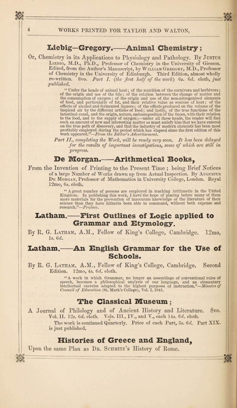Liebig— Gregory.—-Animal Chemistry; Or, Chemistry in its Applications to Physiology and Pathology. By Justus Liebig, M.D., Ph.D., Professor of Chemistry in the University of Giessen. Edited, from the Author’s Manuscript, by William Gregory, M.D., Professor of Chemistry in the University of Edinburgh. Third Edition, almost wholly re-written. 8vo. Part I. (the first half of the work) 65. 6cZ. cloth, just published. “ Under the heads of animal heat; of the nutrition of the carnivora andherhivora; of the origin and use of the bile; of the relation between the change of matter and the consumption of oxygen ; of the origin and use of the non-nitrogenised elements of food, and particularly of fat, and their relative value as sources of heat; of the effects of alcohol and fermented liquors ; of the effects produced on the volume of the inspired air by the different articles of food; and lastly, of the true functions of the intestinal canal, and the origin, nature, and composition of the faeces, with their relation to the food, and to the supply of oxygen;—under all these heads, the reader will find such an amount of new and interesting matter as must satisfy him that we have entered on the true path of discovery, and that the industry of modern chemists has been most profitably employed during the period which has elapsed since the first edition of this work appeared.”—From the Editor's Advertisement. Part II., completing the Work, will be ready very soon. It has been delayed for the results of important investigations, some of which are still in progress. Be Morgan,-Arithmetical Books, From tlie Invention of Printing to the Present Time ; being Brief Notices of a large Number of Works drawn up from Actual Inspection. By Augustus De Morgan, Professor of Mathematics in University College, London. Royal 12mo, 6s. cloth. “ A great number of persons are employed in teaching Arithmetic in the United Kingdom. In publishing this work, I have the hope of placing before many of them more materials for the prevention of inaccurate knowledge of the literature of their science than they have hitherto been able to command, without both expense and research. ’ ’—Preface. Latham.-First Outlines of Logic applied to Grammar and Etymology. By R. Gr. Latham, A.M., Fellow of King’s College, Cambridge. 12mo, Is. 6d. Latham.-An English Grammar for the Use of Schools, By R. G. Latham, A.M., Fellow of King’s College, Cambridge. Second Edition. l‘2mo, 4s. 6d. cloth. “ A work in which Grammar, no longer an assemblage of conventional rules of speech, becomes a philosophical analysis of our language, and an elementary intellectual exercise adapted to the highest purposes of instruction.”—Minutes of Council of Education (St. Mark’s College), Yol. 1.1845. The Classical Museum; A Journal of Philology and of Ancient History and Literature. 8vo. Yol. II. 12s. 6d. cloth. Vols. III., IV., and V., each 14s. 6d. cloth. -Wt The work is continued Quarterly. Price of each Part, 85. 6d. Part XIX. is just published. Histories of Greece and England, Upon the same Plan as Dr. Schmitz’s History of Rome. -—