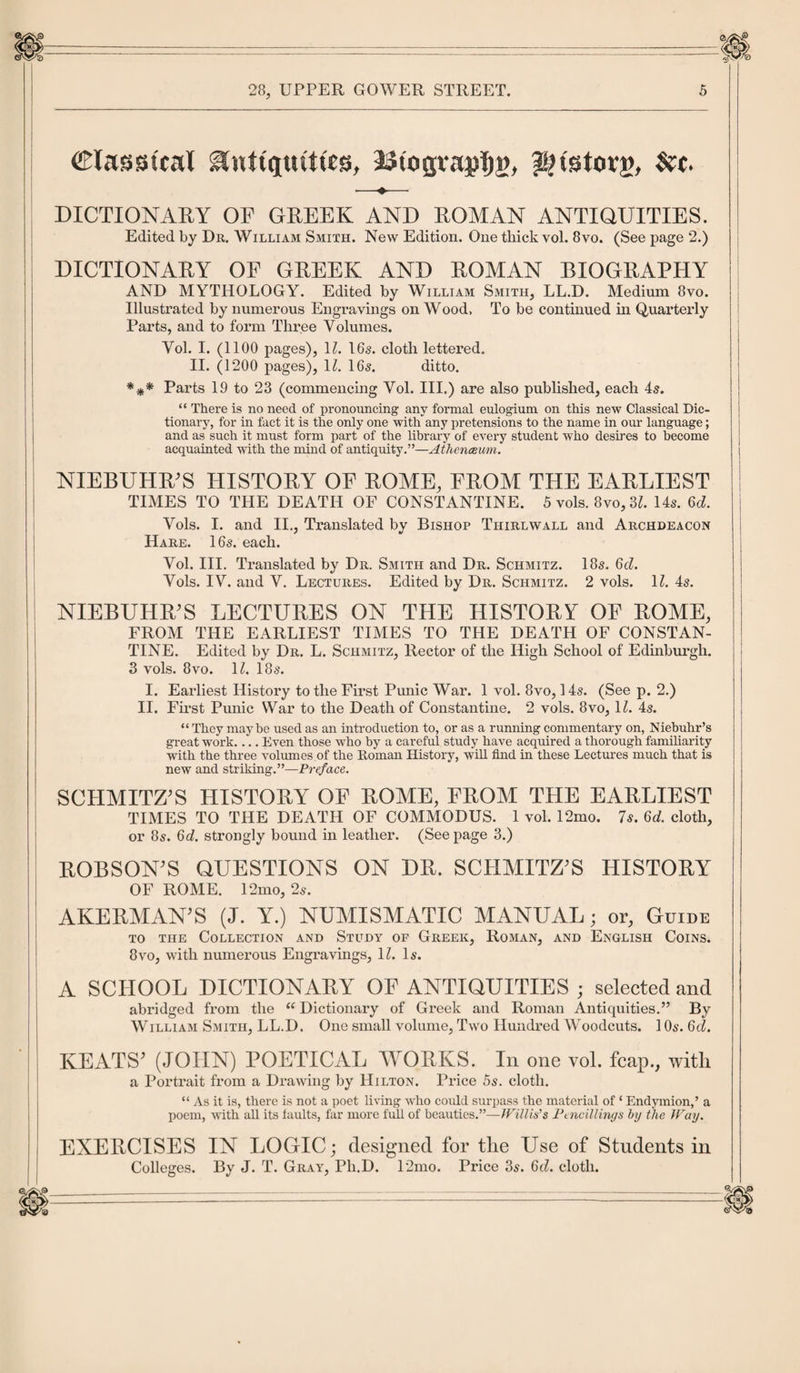 Classical Awttqtuttts, SStogra^g, pnstorg, &amp;t. ■—♦— DICTIONARY OP GREEK AND ROMAN ANTIQUITIES. Edited by Dr. William Smith. New Edition. One thick vol. 8vo. (See page 2.) DICTIONARY OP GREEK AND ROMAN BIOGRAPHY AND MYTHOLOGY. Edited by William Smith, LL.D. Medium 8vo. Illustrated by numerous Engravings on Wood. To be continued in Quarterly Parts, and to form Three Volumes. Vol. I. (1100 pages), 1Z. 16s. cloth lettered. II. (1200 pages), 11. 16s. ditto. *** Parts 19 to 23 (commencing Vol. III.) are also published, each 4s. “ There is no need of pronouncing any formal eulogium on this new Classical Dic¬ tionary, for in fact it is the only one with any pretensions to the name in our language; and as such it must form part of the library of every student who desires to become acquainted with the mind of antiquity.”—Athenaeum. NIEBUHR'S HISTORY OP ROME, FROM THE EARLIEST TIMES TO THE DEATH OF CONSTANTINE. 5 vols. 8vo, 31. 14s. (id. Vols. I. and II., Translated by Bishop Thirlwall and Archdeacon Hare. 16s. each. Vol. III. Translated by Dr. Smith and Dr. Schmitz. 18s. 6cZ. Vols. IV. and V. Lectures. Edited by Dr. Schmitz. 2 vols. 11. 4s. NIEBUHR'S LECTURES ON THE HISTORY OF ROME, FROM THE EARLIEST TIMES TO THE DEATH OF CONSTAN¬ TINE. Edited by Dr. L. Schmitz, Rector of the High School of Edinburgh. 3 vols. 8vo. 11. 18s. I. Earliest History to the First Punic War. 1 vol. 8vo, 14s. (See p. 2.) II. First Punic War to the Death of Constantine. 2 vols. 8vo, 1Z. 4s. “ They maybe used as an introduction to, or as a running commentary on, Niebuhr’s great work.... Even those who by a careful study have acquired a thorough familiarity with the three volumes of the Roman History, will find in these Lectures much that is new and striking.”—Preface. SCHMITZ'S HISTORY OF ROME, FROM THE EARLIEST TIMES TO THE DEATH OF COMMODUS. 1 vol. 12mo. 7s. Gd. cloth, or 8s. Gd. strongly bound in leather. (See page 3.) ROBSON'S QUESTIONS ON DR. SCHMITZ'S HISTORY OF ROME. 12mo, 2s. AKERMAN'S (J. Y.) NUMISMATIC MANUAL; or. Guide to the Collection and Study of Greek, Roman, and English Coins. 8vo, with numerous Engravings, 11. Is. A SCHOOL DICTIONARY OF ANTIQUITIES ; selected and abridged from the “ Dictionary of Greek and Roman Antiquities.” By William Smith, LL.D. One small volume, Two Hundred Woodcuts. 1 Os. 6cZ. KEATS' (JOHN) POETICAL WORKS. In one vol. fcap., witli a Portrait from a Drawing by Hilton. Price 5s. cloth. “ As it is, there is not a poet living who could surpass the material of ‘ Endymion,’ a poem, with all its faults, far more full of beauties.”—Willis's Ptncillings by the Way. EXERCISES IN LOGIC; designed for tlie Use of Students in Colleges. By J. T. Gray, Pli.D. 12mo. Price 3s. Gd. cloth.