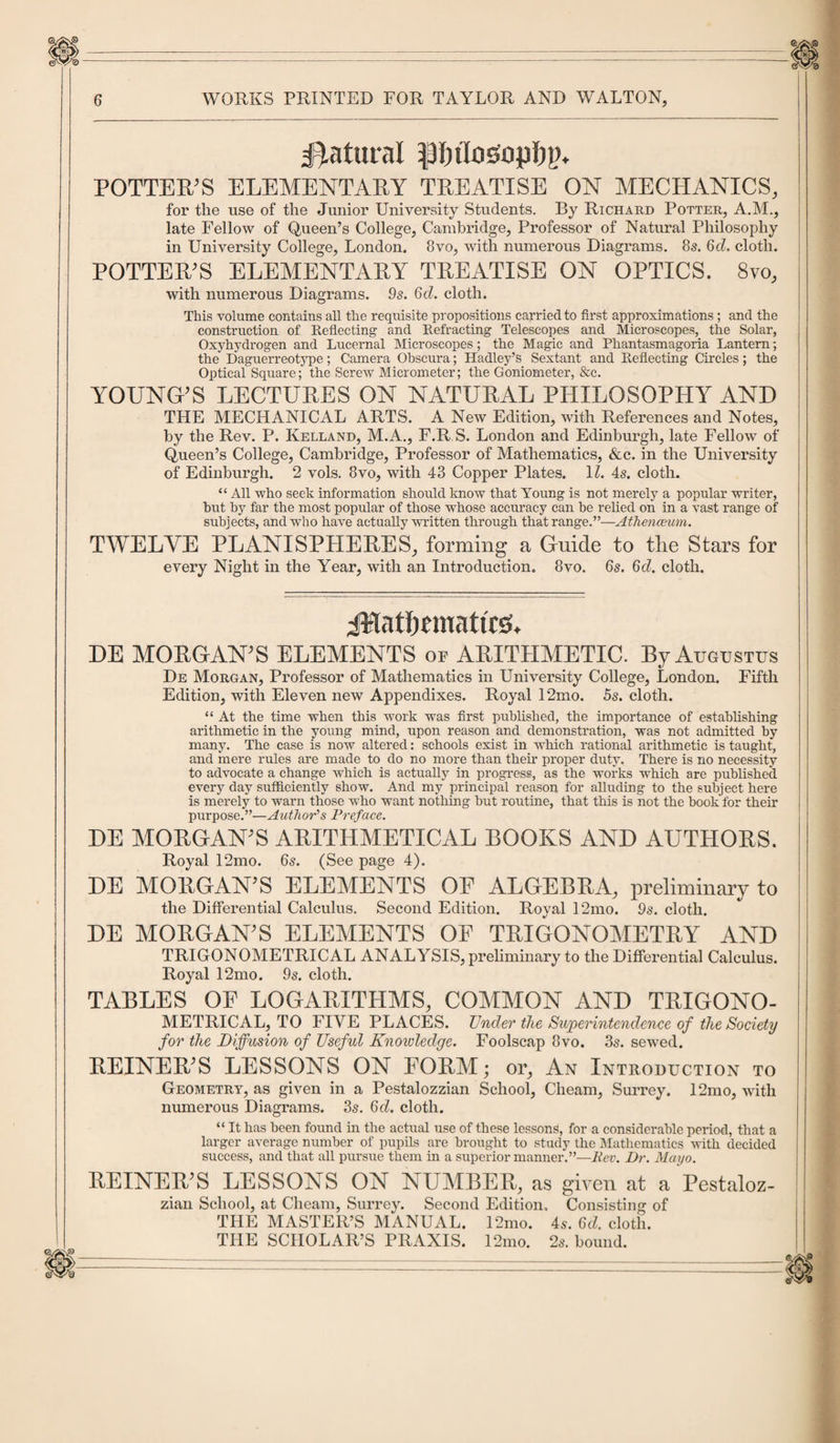 Natural Pnlosoplj]), POTTER’S ELEMENTARY TREATISE ON MECHANICS, for the use of the Junior University Students. By Richard Potter, A.M., late Fellow of Queen’s College, Cambridge, Professor of Natural Philosophy in University College, London. 8vo, with numerous Diagrams. 8s. 6d. cloth. POTTER’S ELEMENTARY TREATISE ON OPTICS. 8vo, with numerous Diagrams. 9s. 6d. cloth. This volume contains all the requisite propositions carried to first approximations; and the construction of Reflecting and Refracting Telescopes and Microscopes, the Solar, Oxyhydrogen and Lucernal Microscopes; the Magic and Phantasmagoria Lantern; the Daguerreotype; Camera Obscura; Hadley’s Sextant and Reflecting Circles; the Optical Square;' the Screw Micrometer; the Goniometer, &amp;c. YOUNG'S LECTURES ON NATURAL PHILOSOPHY AND THE MECHANICAL ARTS. A New Edition, with References and Notes, by the Rev. P. Kelland, M.A., F.R S. London and Edinburgh, late Fellow of Queen’s College, Cambridge, Professor of Mathematics, &amp;c. in the University of Edinburgh. 2 vols. 8vo, with 43 Copper Plates. 11. 4s. cloth. “ All who seek information should know that Young is not merely a popular writer, but by far the most popular of those whose accuracy can be relied on in a vast range of subjects, and who have actually written through that range.”—Athenceum. TWELVE PLANISPHERES, forming a Guide to the Stars for every Night in the Year, with an Introduction. 8vo. 6s. 6d. cloth. jWatfmnaticsb DE MORGAN’S ELEMENTS or ARITHMETIC. By AxiotrsTvs De Morgan, Professor of Mathematics in University College, London. Fifth Edition, with Eleven new Appendixes. Royal 12mo. 5s. cloth. “ At the time when this work was first published, the importance of establishing arithmetic in the young mind, upon reason and demonstration, was not admitted by many. The case is now altered: schools exist in which rational arithmetic is taught, and mere rules are made to do no more than their proper duty. There is no necessity to advocate a change which is actually in progress, as the works which are published every day sufficiently show. And my principal reason for alluding to the subject here is merely to warn those who want nothing but routine, that this is not the book for their pui’pose.”—Author’s Preface. DE MORGAN'S ARITHMETICAL BOOKS AND AUTHORS. Royal 12mo. 6s. (See page 4). DE MORGAN'S ELEMENTS OF ALGEBRA, preliminary to the Differential Calculus. Second Edition. Royal 12mo. 9s. cloth. DE MORGAN'S ELEMENTS OF TRIGONOMETRY AND TRIGONOMETRICAL ANALYSIS, preliminary to the Differential Calculus. Royal 12mo. 9s. cloth. TABLES OF LOGARITHMS, COMMON AND TRIGONO¬ METRICAL, TO FIVE PLACES. Under the Superintendence of the Society for the Diffusion of Useful Knowledge. Foolscap 8vo. 3s. sewed. REINER'S LESSONS ON FORM; or, An Introduction to Geometry, as given in a Pestalozzian School, Cheam, Surrey. 12mo, with numerous Diagrams. 3s. 6d. cloth. “ It has been found in the actual use of these lessons, for a considerable period, that a larger average number of pupils are brought to study the Mathematics with decided success, and that all pursue them in a superior manner.”—Rev. Dr. Mayo. REINER’S LESSONS ON NUMBER, as given at a Pestaloz- zian School, at Cheam, Surrey. Second Edition, Consisting of THE MASTER’S MANUAL. 12mo. 4s. 6d. cloth. THE SCHOLAR’S PRAXIS. 12mo. 2s. bound. mi___ ^