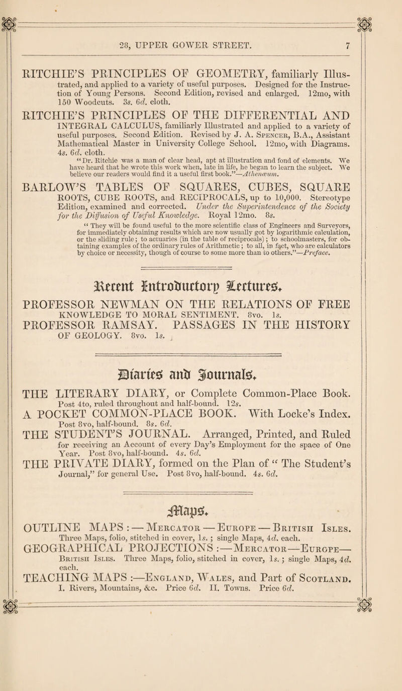 RITCHIE'S PRINCIPLES OE GEOMETRY, familiarly Illus¬ trated, and applied to a variety of useful purposes. Designed for the Instruc¬ tion of Young Persons. Second Edition, revised and enlarged. 12mo, with 150 Woodcuts. 3s. 6d. cloth. RITCHIE'S PRINCIPLES OE THE DIFFERENTIAL AND INTEGRAL CALCULUS, familiarly Illustrated and applied to a variety of useful purposes. Second Edition. Revised by J. A. Spencer, B.A., Assistant Mathematical Master in University College School. 12mo, with Diagrams. 4s. 6cl. cloth. “Dr. Ritchie was a man of clear head, apt at illustration and fond of elements. We have heard that he wrote this work when, late in life, he began to learn the subject. We believe our readers would find it a useful first book.”—Athenaeum. BARLOWS TABLES OE SQUARES, CUBES, SQUARE ROOTS, CUBE ROOTS, and RECIPROCALS, up to 10,000. Stereotype Edition, examined and corrected. Under the Superintendence of the Society for the Diffusion of Useful Knowledge. Royal 12mo. 8s. ‘ ‘ They will be found useful to the more scientific class of Engineers and Surveyors, for immediately obtaining results which are now usually got by logarithmic calculation, or the sliding rule; to actuaries (in the table of reciprocals); to schoolmasters, for ob¬ taining examples of the ordinary rules of Arithmetic; to all, in fact, who are calculators by choice or necessity, though of course to some more than to others.”—Preface. Recent Jntratiuctorp Eerttires. PROFESSOR NEWMAN ON THE RELATIONS OP FREE KNOWLEDGE TO MORAL SENTIMENT. 8vo. Is. PROFESSOR RAMSAY. PASSAGES IN THE HISTORY OF GEOLOGY. 8vo. Is. J Shanes anti Sountafe, THE LITERARY DIARY, or Complete Common-Place Book. Post 4to, ruled throughout and half-bounci. 12s. A POCKET COMMON-PLACE BOOK. With Locke’s Index. Post 8vo, half-bound. 8s. 6d. THE STUDENT'S JOURNAL. Arranged, Printed, and Ruled for receiving an Account of every Day’s Employment for the space of One Year. Post 8vo, half-bound. 4s. Qd. THE PRIVATE DIARY, formed on the Plan of “ The Student's Journal,” for general Use. Post 8vo, half-bound. 4s. 6d. iftaps'. OUTLINE MAPS: — Mercator — Europe — British Isles. Three Maps, folio, stitched in cover, Is. ; single Maps, 4d. each. GEOGRAPHICAL PROJECTIONS :—Mercator—Europe— British Isles. Three Maps, folio, stitched in cover. Is. ; single Maps, Ad. each. TEACHING MAPS :—England, Wales, and Part of Scotland. I. Rivers, Mountains, &amp;c. Price 6cZ. II. Towns. Price Qd.